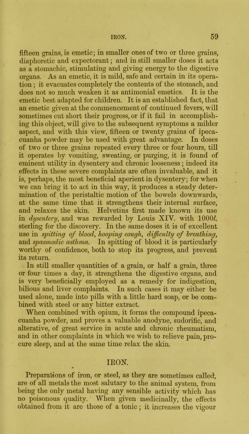 fifteen grains, is emetic; in smaller ones of two or three grains, diaphoretic and expectorant; and in still smaller doses it acts as a stomachic, stimulating and giving energy to the digestive organs. As an emetic, it is mild, safe and certain in its opera- tion ; it evacuates completely the contents of the stomach, and does not so much weaken it as antimonial emetics. It is the emetic best adapted for children. It is an established fact, that an emetic given at the commencement of continued fevers, will sometimes cut short their progress, or if it fail in accomplish- ing this object, will give to the subsequent symptoms a milder aspect, and with this view, fifteen or twenty grains of ipeca- cuanha powder may be used with great advantage. In doses of two or three grains repeated every three or four hours, till it operates by vomiting, sweating, or purging, it is found of eminent utility in dysentery and chronic looseness; indeed its effects in these severe complaints are often invaluable, and it is, perhaps, the most beneficial aperient in dysentery; for when we can bring it to act in this way, it produces a steady deter- mination of the peristaltic motion of the bowels downwards, at the same time that it strengthens their internal surface, and relaxes the skin. Helvetius first made known its use in dysentery, and was rewarded by Louis XIY. with 1000/. sterling for the discovery. In the same doses it is of excellent use in spitting of blood, hooping cough, difficulty of breathing, and spasmodic asthma. In spitting of blood it is particularly worthy of confidence, both to stop its progress, and prevent its return. In still smaller quantities of a grain, or half a grain, three or four times a day, it strengthens the digestive organs, and is very beneficially employed as a remedy for indigestion, bilious and liver complaints. In such cases it may either be used alone, made into pills with a little hard soap, or be com- bined with steel or any bitter extract. When combined with opium, it forms the compound ipeca- cuanha powder, and proves a valuable anodyne, sudorific, and alterative, of great service in acute and chronic rheumatism, and in other complaints in which we wish to relieve pain, pro- cure sleep, and at the same time relax the skin. IROX. s Preparations of iron, or steel, as they are sometimes called, are of all metals the most salutary to the animal system, from being the only metal having any sensible activity which has no poisonous quality. When given medicinally, the effects obtained from it are those of a tonic; it increases the vigour