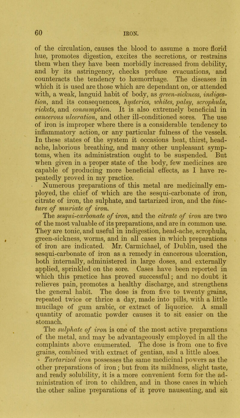 of the circulation, causes the blood to assume a more florid hue, promotes digestion, excites the secretions, or restrains them when they have been morbidly increased from debility, and by its astringency, checks profuse evacuations, and counteracts the tendency to haemorrhage. The diseases in which it is used are those which are dependant on, or attended with, a weak, languid habit of body, as greensickness, indiges- tion, and its consequences, hysterics, whites, palsy, scrophula, rickets, and consumption. It is also extremely beneficial in cancerous ulceration, and other ill-conditioned sores. The use of iron is improper where there is a considerable tendency to inflammatory action, or any particular fulness of the vessels. In these states of the system it occasions heat, thirst, head- ache, laborious breathing, and many other unpleasant symp- toms, when its administration ought to be suspended. But when given in a proper state of the body, few medicines are capable of producing more beneficial effects, as I have re- peatedly proved in my practice. Numerous preparations of this metal are medicinally em- ployed, the chief of which are the sesqui-carbonate of iron, citrate of iron, the sulphate, and tartarized iron, and the tinc- ture of muriate of iron. The sesqui-carbonate of iron, and the citrate of iron are two of the most valuable of its preparations, and are in common use. They are tonic, and useful in indigestion, head-ache, scrophula, green-sickness, worms, and in all cases in which preparations of iron are indicated. Mr. Carmichael, of Dublin, used the sesqui-carbonate of iron as a remedy in cancerous ulceration, both internally, administered in large doses, and externally applied, sprinkled on the sore. Cases have been reported in which this practice has proved successful; and no doubt it relieves pain, promotes a healthy discharge, and strengthens the general habit. The dose is from five to twenty grains, repeated twice or thrice a day, made into pills, with a little mucilage of gum arabic, or extract of liquorice. A small quantity of aromatic powder causes it to sit easier on the stomach. The sulphate of iron is one of the most active preparations of the metal, and may be advantageously employed in all the complaints above enumerated. The dose is from one to five grains, combined with extract of gentian, and a little aloes. Tartarized iron possesses the same medicinal powers as the other preparations of iron; but from its mildness, slight taste, and ready solubility, it is a more convenient form for the ad- ministration of iron to children, and in those cases in which the other saline preparations of it prove nauseating, and sit