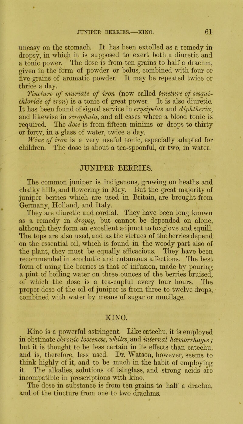 uneasy on the stomach. It has been extolled as a remedy in dropsy, in which it is supposed to exert both a diuretic and a tonic power. The dose is from ten grains to half a drachm, given in the form of powder or bolus, combined with four or five grains of aromatic powder. It may be repeated twice or thrice a day. Tincture of muriate of iron (now called tincture of sesqui- cliloride of iron) is a tonic of great power. It is also diuretic. It has been found of signal service in erysipelas and diphtheria, and likewise in scrophula, and all cases where a blood tonic is required. The dose is from fifteen minims or drops to thirty or forty, in a glass of water, twice a day. Wine of iron is a very useful tonic, especially adapted for children. The dose is about a tea-spoonful, or two, in water. JUNIPER BERRIES. The common juniper is indigenous, growing on heaths and chalky hills, and flowering in May. But the great majority of juniper berries which are used in Britain, are brought from Germany, Holland, and Italy. They are diuretic and cordial. They have been long known as a remedy in dropsy, but cannot be depended on alone, although they form an excellent adjunct to foxglove and squill. The tops are also used, and as the virtues of the berries depend on the essential oil, which is found in the woody part also of the plant, they must be equally efficacious. They have been recommended in scorbutic and cutaneous affections. The best form of using the berries is that of infusion, made by pouring a pint of boiling water on three ounces of the berries bruised, of which the dose is a tea-cupful every four hours. The proper dose of the oil of juniper is from three to twelve drops, combined with water by means of sugar or mucilage. KINO. Kino is a powerful astringent. Like catechu, it is employed in obstinate chronic looseness, whites, and internal hcemorrhages ; but it is thought to be less certain in its effects than catechu, and is, therefore, less used. Dr. Watson, however, seems to think highly of it, and to be much in the habit of employing it. The alkalies, solutions of isinglass, and strong acids are incompatible in prescriptions with kino. The dose in substance is from ten grains to half a drachm, and of the tincture from one to two drachms.