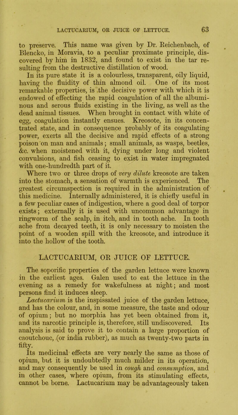 to preserve. This name was given by Dr. Reichenbach, of Blencko, in Moravia, to a peculiar proximate principle, dis- covered by him in 1832, and found to exist in the tar re- sulting from the destructive distillation of wood. In its pure state it is a colourless, transparent, oily liquid, having the fluidity of thin almond oil. One of its most remarkable properties, is the decisive power with which it is endowed of effecting the rapid coagulation of all the albumi- nous and serous fluids existing in the living, as well as the dead animal tissues. When brought in contact with white of egg, coagulation instantly ensues. Kreosote, in its concen- trated state, and in consequence probably of its coagulating power, exerts all the decisive and rapid effects of a strong poison on man and animals; small animals, as wasps, beetles, &c. when moistened with it, dying under long and violent convulsions, and fish ceasing to exist in water impregnated with one-hundredth part of it. Where two or three drops of very dilute kreosote are taken into the stomach, a sensation of warmth is experienced. The greatest circumspection is required in the administration of' this medicine. Internally administered, it is chiefly useful in a few peculiar cases of indigestion, where a good deal of torpor exists; externally it is used with uncommon advantage in ringworm of the scalp, in itch, and in tooth ache. In tooth ache from decayed teeth, it is only necessary to moisten the point of a wooden spill with the kreosote, and introduce it into the hollow of the tooth. LACTUCARIUM, OR JUICE OF LETTUCE. The soporific properties of the garden lettuce were known in the earliest ages. Galen used to eat the lettuce in the evening as a remedy for wakefulness at night; and most persons find it induces sleep. Lactucarium is the inspissated juice of the garden lettuce, and has the colour, and, in some measure, the taste and odour of opium; but no morphia has yet been obtained from it, and its narcotic principle is, therefore, still undiscovered. Its analysis is said to prove it to contain a large proportion of caoutchouc, (or india rubber), as much as twenty-two parts in fifty. Its medicinal effects are very nearly the same as those of opium, but it is undoubtedly much milder in its operation, and may consequently be used in cough and consumption, and in other cases, where opium, from its stimulating effects, cannot be borne. Lactucarium may be advantageously taken