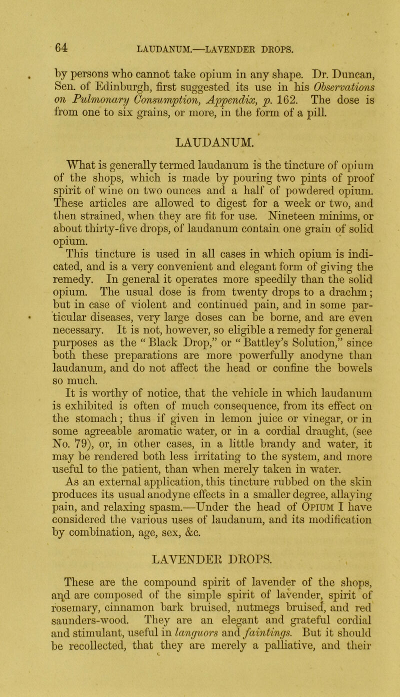 by persons who cannot take opium in any shape. Dr. Duncan, Sen. of Edinburgh, first suggested its use in his Observations on Pulmonary Consumption, Appendix, p. 162. The dose is from one to six grains, or more, in the form of a pill. LAUDANUM. What is generally termed laudanum is the tincture of opium of the shops, which is made by pouring two pints of proof spirit of wine on two ounces and a half of powdered opium. These articles are allowed to digest for a week or two, and then strained, when they are fit for use. Nineteen minims, or about thirty-five drops, of laudanum contain one grain of solid opium. This tincture is used in all cases in which opium is indi- cated, and is a very convenient and elegant form of giving the remedy. In general it operates more speedily than the solid opium. The usual dose is from twenty drops to a drachm; but in case of violent and continued pain, and in some par- ticular diseases, very large doses can be borne, and are even necessary. It is not, however, so eligible a remedy for general purposes as the “ Black Drop,” or “ Battley’s Solution,” since both these preparations are more powerfully anodyne than laudanum, and do not affect the head or confine the bowels so much. It is worthy of notice, that the vehicle in which laudanum is exhibited is often of much consequence, from its effect on the stomach; thus if given in lemon juice or vinegar, or in some agreeable aromatic water, or in a cordial draught, (see No. 79), or, in other cases, in a little brandy and water, it may be rendered both less irritating to the system, and more useful to the patient, than when merely taken in water. As an external application, this tincture rubbed on the skin produces its usual anodyne effects in a smaller degree, allaying pain, and relaxing spasm.—Under the head of Opium I have considered the various uses of laudanum, and its modification by combination, age, sex, &c. LAVENDER DROPS. These are the compound spirit of lavender of the shops, aqd are composed of the simple spirit of lavender, spirit of rosemary, cinnamon bark bruised, nutmegs bruised, and red saunders-wood. They are an elegant and grateful cordial and stimulant, useful in languors and faintings. But it should be recollected, that they are merely a palliative, and their
