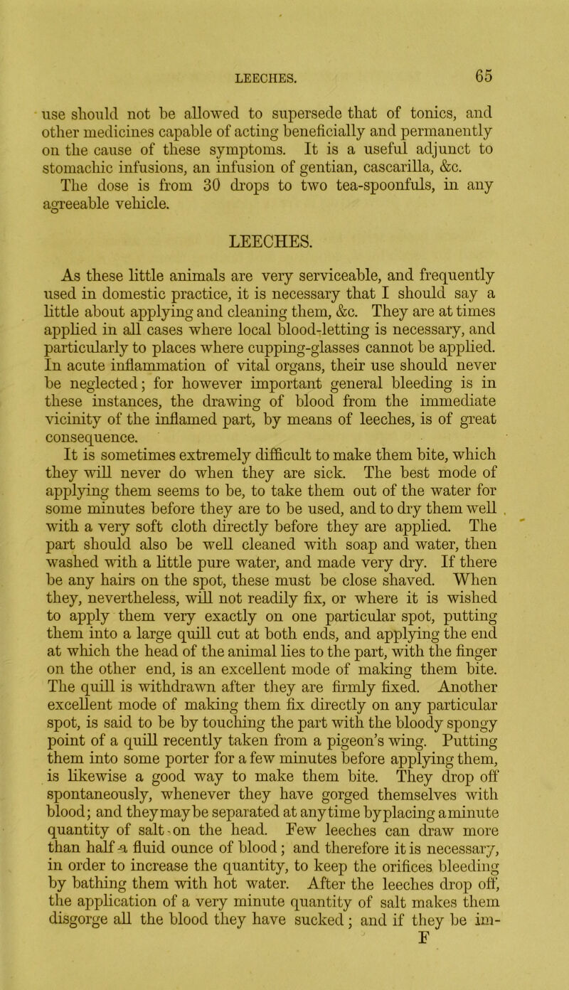 use should not be allowed to supersede that of tonics, and other medicines capable of acting beneficially and permanently on the cause of these symptoms. It is a useful adjunct to stomachic infusions, an infusion of gentian, cascarilla, &c. The dose is from 30 drops to two tea-spoonfuls, in any agreeable vehicle. O LEECHES. As these little animals are very serviceable, and frequently used in domestic practice, it is necessary that I should say a little about applying and cleaning them, &c. They are at times applied in all cases where local blood-letting is necessary, and particularly to places where cupping-glasses cannot he applied. In acute inflammation of vital organs, their use should never he neglected; for however important general bleeding is in these instances, the drawing of blood from the immediate vicinity of the inflamed part, by means of leeches, is of great consequence. It is sometimes extremely difficult to make them bite, which they will never do when they are sick. The best mode of applying them seems to be, to take them out of the water for some minutes before they are to be used, and to dry them well . with a very soft cloth directly before they are applied. The part should also be well cleaned with soap and water, then washed with a little pure water, and made very dry. If there be any hairs on the spot, these must be close shaved. When they, nevertheless, will not readily fix, or where it is wished to apply them very exactly on one particular spot, putting them into a large quill cut at both ends, and applying the end at which the head of the animal lies to the part, with the finger on the other end, is an excellent mode of making them bite. The quill is withdrawn after they are firmly fixed. Another excellent mode of making them fix directly on any particular spot, is said to be by touching the part with the bloody spongy point of a quill recently taken from a pigeon’s wing. Putting them into some porter for a few minutes before applying them, is likewise a good way to make them bite. They drop off:' spontaneously, whenever they have gorged themselves with blood; and they may be separated at anytime by placing aminute quantity of salt-on the head. Eew leeches can draw more than half u fluid ounce of blood; and therefore it is necessary, in order to increase the quantity, to keep the orifices bleeding by bathing them with hot water. After the leeches drop off, the application of a very minute quantity of salt makes them disgorge all the blood they have sucked; and if they be im- E