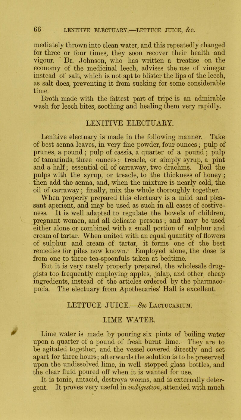 mediately thrown into clean water, and this repeatedly changed for three or four times, they soon recover their health and vigour. Dr. Johnson, who has written a treatise on the economy of the medicinal leech, advises the use of vinegar instead of salt, which is not apt to blister the lips of the leech, as salt does, preventing it from sucking for some considerable time. Broth made with the fattest part of tripe is an admirable wash for leech bites, soothing and healing them very rapidly. LENITIVE ELECTUARY. Lenitive electuary is made in the following manner. Take of best senna leaves, in very fine powder, four ounces; pulp of prunes, a pound ; pulp of cassia, a quarter of a pound; pulp of tamarinds, three ounces; treacle, or simply syrup, a pint and a half; essential oil of carraway, two drachms. Boil the pulps with the syrup, or treacle, to the thickness of honey; then add the senna, and, when the mixture is nearly cold, the oil of carraway; finally, mix the whole thoroughly together. When properly prepared this electuary is a mild and plea- sant aperient, and may be used as such in all cases of costive- ness. It is well adapted to regulate the bowels of children, pregnant women, and all delicate persons; and may be used either alone or combined with a small portion of sulphur and cream of tartar. When united with an equal quantity of flowers of sulphur and cream of tartar, it forms one of the best remedies for piles now known. Employed alone, the dose is from one to three tea-spoonfuls taken at bedtime. But it is very rarely properly prepared, the wholesale drug- gists too frequently employing apples, jalap, and other cheap ingredients, instead of the articles ordered by the pharmaco- poeia. The electuary from Apothecaries’ Hall is excellent. LETTUCE JUICE.—See Lactucarium. LIME WATER. Lime water is made by pouring six pints of boiling water upon a quarter of a pound of fresh burnt lime. They are to be agitated together, and the vessel covered directly and set apart for three hours; afterwards the solution is to be preserved upon the undissolved lime, in well stopped glass bottles, and the clear fluid poured off when it is wanted for use. It is tonic, antacid, destroys worms, and is externally deter- gent. It proves very useful in indigestion, attended with much