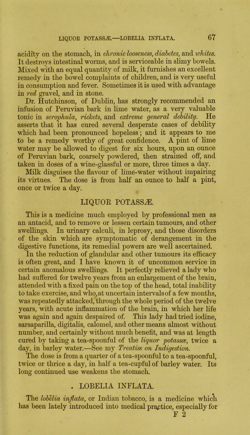 LIQUOR POTASSES.—LOBELIA INFLATA. acidity on the stomach, in chronic looseness, diabetes, and whites. It destroys intestinal worms, and is serviceable in slimy bowels. Mixed with an equal quantity of milk, it furnishes an excellent remedy in the bowel complaints of children, and is very useful in consumption and fever. Sometimes it is used with advantage in red gravel, and in stone. Dr. Hutchinson, of Dublin, has strongly recommended an infusion of Peruvian bark in lime water, as a very valuable tonic in scrophula, rickets, and extreme general debility. He asserts that it has cured several desperate cases of debility which had been pronounced hopeless; and it appears to me to be a remedy worthy of great confidence. A pint of lime water may be allowed to digest for six hours, upon an ounce of Peruvian bark, coarsely powdered, then strained off, and taken in doses of a wine-glassful or more, three times a day. Milk disguises the flavour of lime-water without impairing its virtues. The dose is from half an ounce to half a pint, once or twice a day. LIQUOR POTASSiE. This is a medicine much employed by professional men as an antacid, and to remove or lessen certain tumours, and other swellings. In urinary calculi, in leprosy, and those disorders of the skin which are symptomatic of derangement in the digestive functions, its remedial powers are well ascertained. In the reduction of glandular and other tumours its efficacy is often great, and I have known it of uncommon service in certain anomalous swellings. It perfectly relieved a lady who had suffered for twelve years from an enlargement of the brain, attended with a fixed pain on the top of the head, total inability to take exercise, and who, at uncertain intervals of a few months, was repeatedly attacked, through the whole period of the twelve years, with acute inflammation of the brain, in which her life was again and again despaired of. This lady had tried iodine, sarsaparilla, digitalis, calomel, and other means almost without number, and certainly without much benefit, and was at length cured by taking a tea-spoonful of the liquor jootassce, twice a day, in barley water.—See my Treatise on Indigestion. The dose is from a quarter of a tea-spoonful to a tea-spoonful, twice or thrice a day, in half a tea-cupful of barley water. Its long continued use weakens the stomach. . LOBELIA INFLATA. The lobelia injlata, or Indian tobacco, is a medicine which has been lately introduced into medical practice, especially for E 2