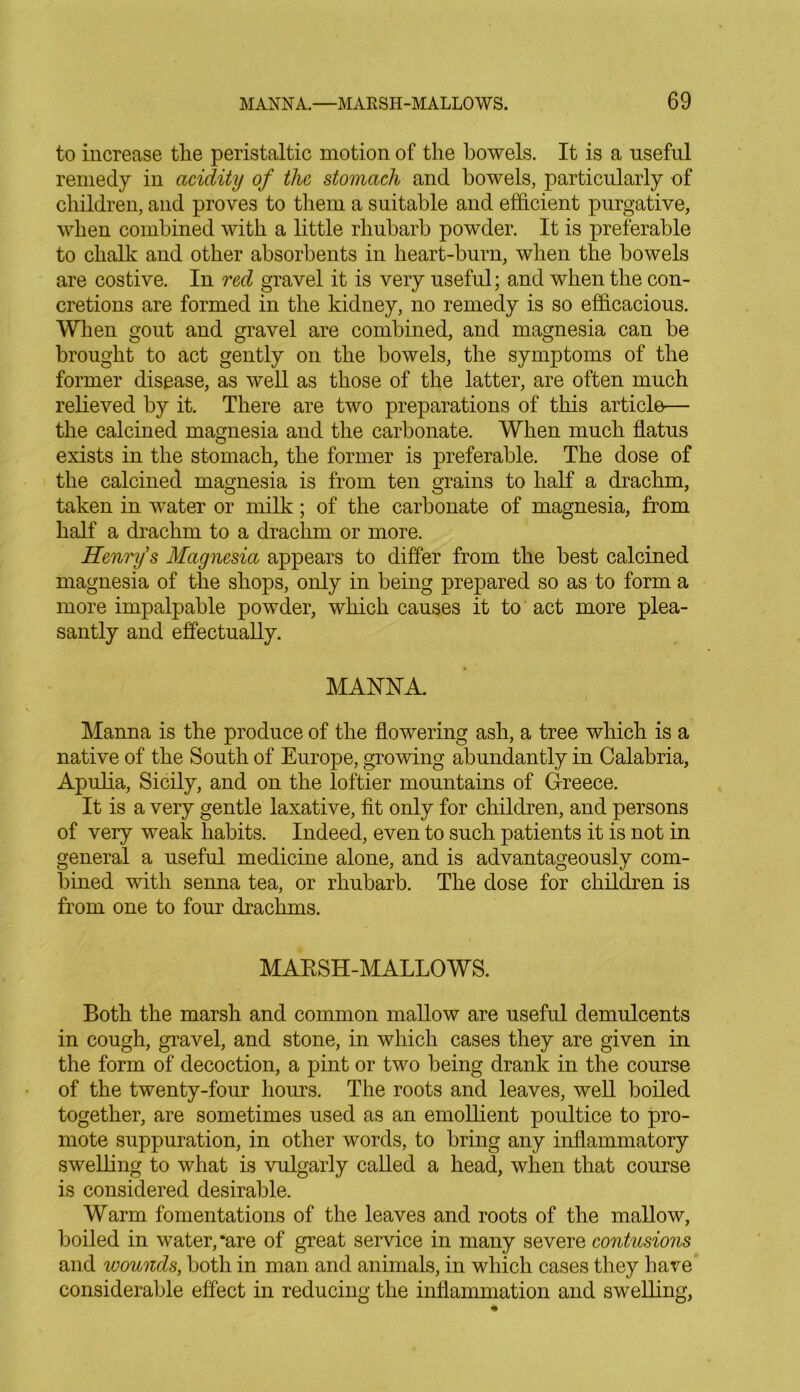 to increase the peristaltic motion of the bowels. It is a useful remedy in acidity of the stomach and bowels, particularly of children, and proves to them a suitable and efficient purgative, when combined with a little rhubarb powder. It is preferable to chalk and other absorbents in heart-burn, when the bowels are costive. In red gravel it is very useful; and when the con- cretions are formed in the kidney, no remedy is so efficacious. When gout and gravel are combined, and magnesia can be brought to act gently on the bowels, the symptoms of the former disease, as well as those of the latter, are often much relieved by it. There are two preparations of this article— the calcined magnesia and the carbonate. When much flatus exists in the stomach, the former is preferable. The dose of the calcined magnesia is from ten grains to half a drachm, taken in water or milk; of the carbonate of magnesia, from half a drachm to a drachm or more. Henry’s Magnesia appears to differ from the best calcined magnesia of the shops, only in being prepared so as to form a more impalpable powder, which causes it to act more plea- santly and effectually. MANNA. Manna is the produce of the flowering ash, a tree which is a native of the South of Europe, growing abundantly in Calabria, Apulia, Sicily, and on the loftier mountains of Greece. It is a very gentle laxative, fit only for children, and persons of very weak habits. Indeed, even to such patients it is not in general a useful medicine alone, and is advantageously com- bined with senna tea, or rhubarb. The dose for children is from one to four drachms. MARSH-MALLOWS. Both the marsh and common mallow are useful demulcents in cough, gravel, and stone, in which cases they are given in the form of decoction, a pint or two being drank in the course of the twenty-four hours. The roots and leaves, well boiled together, are sometimes used as an emollient poultice to pro- mote suppuration, in other words, to bring any inflammatory swelling to what is vulgarly called a head, when that course is considered desirable. Warm fomentations of the leaves and roots of the mallow, boiled in water, *are of great service in many severe contusions and wounds, both in man and animals, in which cases they have considerable effect in reducing the inflammation and swelling,