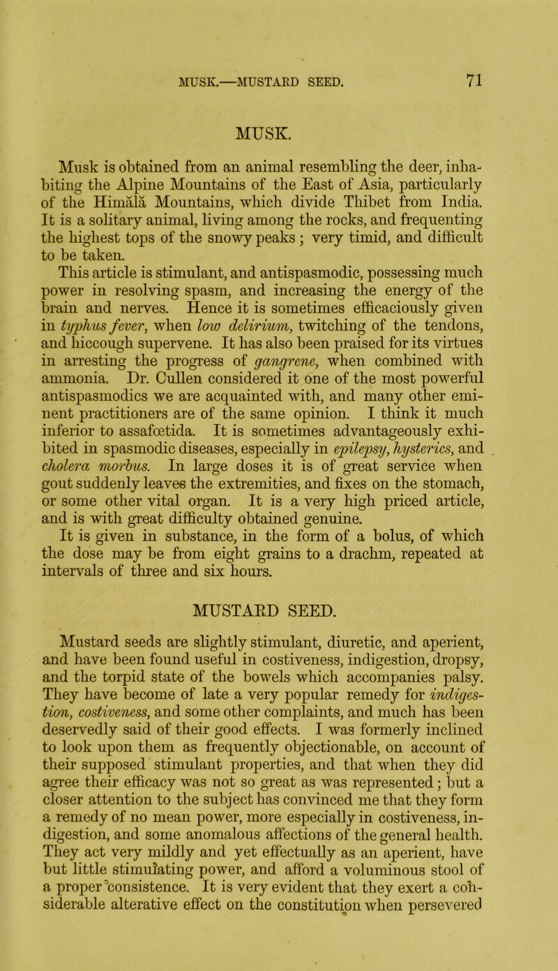 MUSK. Musk is obtained from an animal resembling the deer, inha- biting the Alpine Mountains of the East of Asia, particularly of the Himala Mountains, which divide Thibet from India. It is a solitary animal, living among the rocks, and frequenting the highest tops of the snowy peaks ; very timid, and difficult to be taken. This article is stimulant, and antispasmodic, possessing much power in resolving spasm, and increasing the energy of the brain and nerves. Hence it is sometimes efficaciously given in typhus fever, when low delirium, twitching of the tendons, and hiccough supervene. It has also been praised for its virtues in arresting the progress of gangrene, when combined with ammonia. Dr. Cullen considered it one of the most powerful antispasmodics we are acquainted with, and many other emi- nent practitioners are of the same opinion. I think it much inferior to assafcetida. It is sometimes advantageously exhi- bited in spasmodic diseases, especially in epilepsy, hysterics, and cholera morbus. In large doses it is of great service when gout suddenly leaves the extremities, and fixes on the stomach, or some other vital organ. It is a very high priced article, and is with great difficulty obtained genuine. It is given in substance, in the form of a bolus, of which the dose may be from eight grains to a drachm, repeated at intervals of three and six hours. MUSTARD SEED. Mustard seeds are slightly stimulant, diuretic, and aperient, and have been found useful in costiveness, indigestion, dropsy, and the torpid state of the bowels which accompanies palsy. They have become of late a very popular remedy for indiges- tion, costiveness, and some other complaints, and much has been deservedly said of their good effects. I was formerly inclined to look upon them as frequently objectionable, on account of their supposed stimulant properties, and that when they did agree their efficacy was not so great as was represented; but a closer attention to the subject has convinced me that they form a remedy of no mean power, more especially in costiveness, in- digestion, and some anomalous affections of the general health. They act very mildly and yet effectually as an aperient, have but little stimulating power, and afford a voluminous stool of a proper'consistence. It is very evident that they exert a con- siderable alterative effect on the constitution when persevered