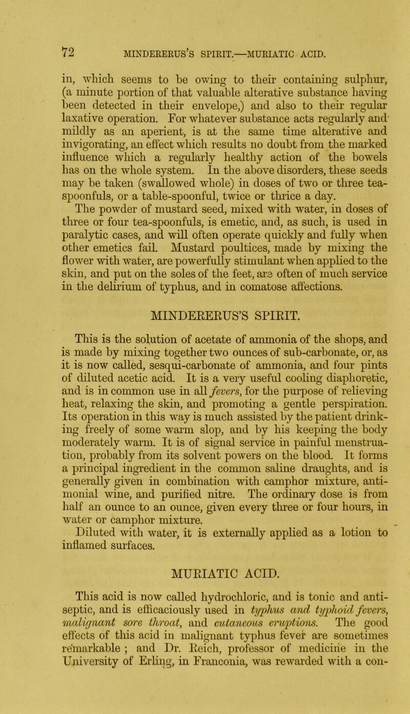 in, which seems to he owing to their containing sulphur, (a minute portion of that valuable alterative substance having been detected in their envelope,) and also to their regular laxative operation. For whatever substance acts regularly and mildly as an aperient, is at the same time alterative and invigorating, an effect which results no doubt from the marked influence which a regularly healthy action of the bowels has on the whole system. In the above disorders, these seeds may be taken (swallowed whole) in doses of two or three tea- spoonfuls, or a table-spoonful, twice or thrice a day. The powder of mustard seed, mixed with water, in doses of three or four tea-spoonfuls, is emetic, and, as such, is used in paralytic cases, and will often operate quickly and fully when other emetics fail. Mustard poultices, made by mixing the flower with water, are powerfully stimulant when applied to the skin, and put on the soles of the feet, are often of much service in the delirium of typhus, and in comatose affections. MINDEEEEUS’S SPIEIT. This is the solution of acetate of ammonia of the shops, and is made by mixing together two ounces of sub-carbonate, or, as it is now called, sesqui-carbonate of ammonia, and four pints of diluted acetic acid. It is a very useful cooling diaphoretic, and is in common use in all fevers, for the purpose of relieving heat, relaxing the skin, and promoting a gentle perspiration. Its operation in this way is much assisted by the patient drink- ing freely of some warm slop, and by his keeping the body moderately warm. It is of signal service in painful menstrua- tion, probably from its solvent powers on the blood. It forms a principal ingredient in the common saline draughts, and is generally given in combination with camphor mixtme, anti- monial wine, and purified nitre. The ordinary dose is from half an ounce to an ounce, given every three or four hours, in water or camphor mixture. Diluted with water, it is externally applied as a lotion to inflamed surfaces. MUEIATIC ACID. This acid is now called hydrochloric, and is tonic and anti- septic, and is efficaciously used in typhus and typhoid fevers, malignant sore throat, and cutaneous eruptions. The good effects of this acid in malignant typhus fever are sometimes re'markable ; and Dr. Eeicli, professor of medicine in the University of Erling, in Franconia, was rewarded with a con-