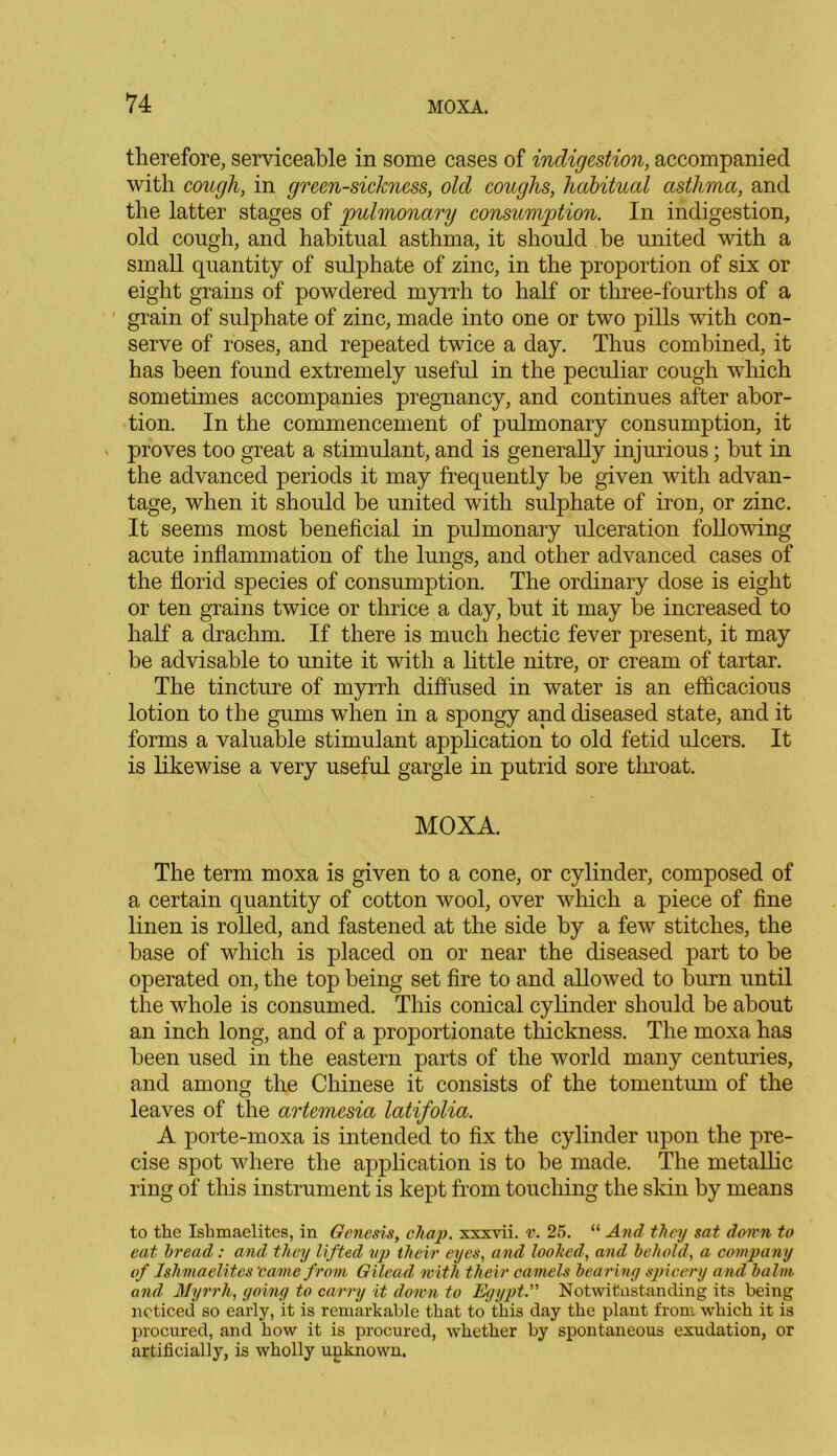 therefore, serviceable in some cases of indigestion, accompanied with cough, in green-sickness, old coughs, habitual asthma, and the latter stages of 'pulmonary consumption. In indigestion, old cough, and habitual asthma, it should be united with a small quantity of sulphate of zinc, in the proportion of six or eight grains of powdered myrrh to half or three-fourths of a grain of sulphate of zinc, made into one or two pills with con- serve of roses, and repeated twice a day. Thus combined, it has been found extremely useful in the peculiar cough which sometimes accompanies pregnancy, and continues after abor- tion. In the commencement of pulmonary consumption, it proves too great a stimulant, and is generally injurious; but in the advanced periods it may frequently be given with advan- tage, when it should be united with sulphate of iron, or zinc. It seems most beneficial in pulmonary ulceration following acute inflammation of the lungs, and other advanced cases of the florid species of consumption. The ordinary dose is eight or ten grains twice or thrice a day, but it may be increased to half a drachm. If there is much hectic fever present, it may be advisable to unite it with a little nitre, or cream of tartar. The tincture of myrrh diffused in water is an efficacious lotion to the gums when in a spongy and diseased state, and it forms a valuable stimulant application to old fetid ulcers. It is likewise a very useful gargle in putrid sore throat. MOXA. The term moxa is given to a cone, or cylinder, composed of a certain quantity of cotton wool, over which a piece of fine linen is rolled, and fastened at the side by a few stitches, the base of which is placed on or near the diseased part to be operated on, the top being set fire to and allowed to burn until the whole is consumed. This conical cylinder should be about an inch long, and of a proportionate thickness. The moxa has been used in the eastern parts of the world many centuries, and among the Chinese it consists of the tomentum of the leaves of the artemesia latifolia. A porte-moxa is intended to fix the cylinder upon the pre- cise spot where the application is to be made. The metallic ring of this instrument is kept from touching the skin by means to the Ishmaelites, in Genesis, chap, xxxvii. v. 25. “ And they sat down to eat bread: and they lifted up their eyes, and looked, and behold, a company of Ishmaelites ’came from Gilead with their camels bearing spicery and balm and Myrrh, going to carry it down to Egypt. Notwithstanding its being noticed so early, it is remarkable that to this day the plant from which it is procured, and how it is procured, whether by spontaneous exudation, or artificially, is wholly unknown.