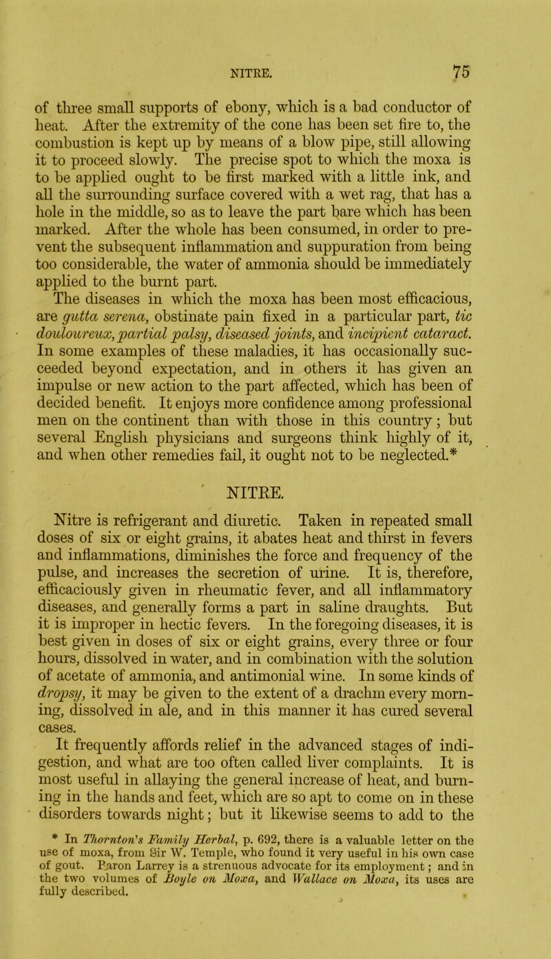 of three small supports of ebony, which is a bad conductor of heat. After the extremity of the cone has been set fire to, the combustion is kept up by means of a blow pipe, still allowing it to proceed slowly. The precise spot to which the moxa is to he applied ought to he first marked with a little ink, and all the surrounding surface covered with a wet rag, that has a hole in the middle, so as to leave the part bare which has been marked. After the whole has been consumed, in order to pre- vent the subsequent inflammation and suppuration from being too considerable, the water of ammonia should be immediately applied to the burnt part. The diseases in which the moxa has been most efficacious, are gutta serena, obstinate pain fixed in a particular part, tie douloureux, partial palsy, diseased joints, and incipient cataract. In some examples of these maladies, it has occasionally suc- ceeded beyond expectation, and in others it has given an impulse or new action to the part affected, which has been of decided benefit. It enjoys more confidence among professional men on the continent than with those in this country; but several English physicians and surgeons think highly of it, and when other remedies fail, it ought not to be neglected.* ' NITRE. Nitre is refrigerant and diuretic. Taken in repeated small doses of six or eight grains, it abates heat and thirst in fevers and inflammations, diminishes the force and frequency of the pulse, and increases the secretion of urine. It is, therefore, efficaciously given in rheumatic fever, and all inflammatory diseases, and generally forms a part in saline draughts. But it is improper in hectic fevers. In the foregoing diseases, it is best given in doses of six or eight grains, every three or four hours, dissolved in water, and in combination with the solution of acetate of ammonia, and antimonial wine. In some kinds of dropsy, it may be given to the extent of a drachm every morn- ing, dissolved in ale, and in this manner it has cured several cases. It frequently affords relief in the advanced stages of indi- gestion, and what are too often called liver complaints. It is most useful in allaying the general increase of heat, and burn- ing in the hands and feet, which are so apt to come on in these disorders towards night; but it likewise seems to add to the * In Thornton'& Family Herbal, p. 692, there is a valuable letter on the use of moxa, from Sir W. Temple, who found it very useful in his own case of gout. Paron Larrey is a strenuous advocate for its employment; and in the two volumes of Boyle on Moxa, and Wallace on Moxa, its uses are fully described.