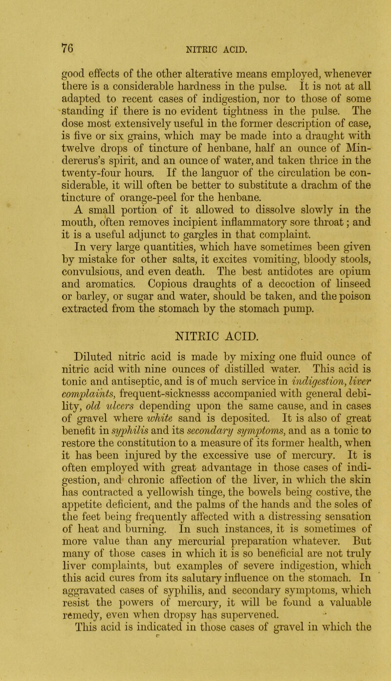 good effects of the other alterative means employed, whenever there is a considerable hardness in the pulse. It is not at all adapted to recent cases of indigestion, nor to those of some standing if there is no evident tightness in the pulse. The dose most extensively useful in the former description of case, is five or six grains, which may be made into a draught with twelve drops of tincture of henbane, half an ounce of Min- dererus’s spirit, and an ounce of water, and taken thrice in the twenty-four hours. If the languor of the circulation he con- siderable, it will often be better to substitute a drachm of the tincture of orange-peel for the henbane. A small portion of it allowed to dissolve slowly in the mouth, often removes incipient inflammatory sore throat; and it is a useful adjunct to gargles in that complaint. In very large quantities, which have sometimes been given by mistake for other salts, it excites vomiting, bloody stools, convulsions, and even death. The best antidotes are opium and aromatics. Copious draughts of a decoction of linseed or barley, or sugar and water, should be taken, and the poison extracted from the stomach by the stomach pump. NITRIC ACID. Diluted nitric acid is made by mixing one fluid ounce of nitric acid with nine ounces of distilled water. This acid is tonic and antiseptic, and is of much service in indigestion, liver complaints, frequent-sicknesss accompanied with general debi- lity, old ideers depending upon the same cause, and in cases of gravel where white sand is deposited. It is also of great benefit in syphilis and its secondary symptoms, and as a tonic to restore the constitution to a measure of its former health, when it has been injured by the excessive use of mercury. It is often employed with great advantage in those cases of indi- gestion, and chronic affection of the liver, in which the skin has contracted a yellowish tinge, the bowels being costive, the appetite deficient, and the palms of the hands and the soles of the feet being frequently affected with a distressing sensation of heat and burning. In such instances, it is sometimes of more value than any mercurial preparation whatever. But many of those cases in which it is so beneficial are not truly liver complaints, but examples of severe indigestion, which this acid cures from its salutary influence on the stomach. In aggravated cases of syphilis, and secondary symptoms, which resist the powers of mercury, it will be found a valuable remedy, even when dropsy has supervened. This acid is indicated in those cases of gravel in which the