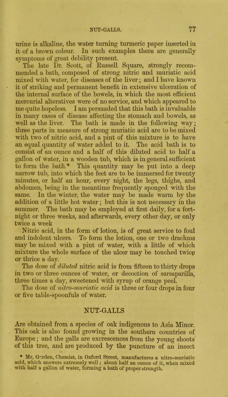 urine is alkaline, the water turning turmeric paper inserted in it of a brown colour. In such examples there are generally symptoms of great debility present. The late Dr. Scott, of Russell Square, strongly recom- mended a bath, composed of strong nitric and muriatic acid mixed with water, for diseases of the liver; and I have known it of striking and permanent benefit in extensive ulceration of the internal surface of the bowels, in which the most efficient mercurial alteratives were of no service, and which appeared to me quite hopeless. I am persuaded that this bath is invaluable in many cases of disease affecting the stomach and bowels, as well as the liver. The bath is made in the following way; three parts in measure of strong muriatic acid are to be mixed with two of nitric acid, and a pint of this mixture is to have an equal quantity of water added to it. The acid bath is to consist of an ounce and a half of this diluted acid to half a gallon of water, in a wooden tub, which is in general sufficient to form the batli* This quantity may be put into a deep narrow tub, into which the feet are to be immersed for twenty minutes, or half an hour, every night, the legs, thighs, and abdomen, being in the meantime frequently sponged with the same. In the winter, the water may be made warm by the addition of a little hot water; but this is not necessary in the summer. The bath may be employed at first daily, for a fort- night or three weeks, and afterwards, every other day, or only twice a week Nitric acid, in the form of lotion, is of great service to foul and indolent ulcers. To form the lotion, one or two drachms may be mixed with a pint of water, with a little of which mixture the whole surface of the ulcer may be touched twice or thrice a day. The dose of diluted nitric acid is from fifteen to thirty drops in two or three ounces of water, or decoction of sarsaparilla, three times a day, sweetened with syrup of orange peel. The dose of nitro-muricitic acid is three or four drops in four or five table-spoonfuls of water. NUT-GALLS Are obtained from a species of oak indigenous to Asia Minor. This oak is also found growing in the southern countries of Europe; and the galls are excrescences from the young shoots of this tree, and are produced by the puncture of an insect u * Mr, Garden, Chemist, in Oxford Street, manufactures a nitro-muriatic acid, which answers extremely well; about half an ounce of it, when mixed with half a gallon of water, forming a bath of proper strength.