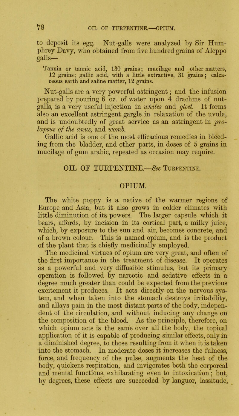 to deposit its egg. Nut-galls were analyzed by Sir Hum- phrey Davy, who obtained from five hundred grains of Aleppo galls— Tannin or tannic acid, 130 grains; mucilage and other matters, 12 grains; gallic acid, with a little extractive, 31 grains; calca- reous earth and saline matter, 12 grains. Nut-galls are a very powerful astringent; and the infusion prepared by pouring 6 oz. of water upon 4 drachms of nut- galls, is a very useful injection in whites and gleet. It forms also an excellent astringent gargle in relaxation of the uvula, and is undoubtedly of great service as an astringent in pro- lapsus of the anus, and womb. Gallic acid is one of the most efficacious remedies in bleed- ing from the bladder, and other parts, in doses of 5 grains in mucilage of gum arabic, repeated as occasion may require. OIL OF TUEPENTINE.—See Turpentine. OPIUM. The white poppy is a native of the warmer regions of Europe and Asia, but it also grows in colder climates with little diminution of its powers. The larger capsule which it bears, affords, by incision in its cortical part, a milky juice, which, by exposure to the sun and air, becomes concrete, and of a brown colour. This is named opium, and is the product of the plant that is chiefly medicinally employed. The medicinal virtues of opium are very great, and often of the first importance in the treatment of disease. It operates as a powerful and very diffusible stimulus, but its primary operation is followed by narcotic and sedative effects in a degree much greater than could be expected from the previous excitement it produces. It acts directly on the nervous sys- tem, and when taken into the stomach destroys irritability, and allays pain in the most distant parts of the body, indepen- dent of the circulation, and without inducing any change on the composition of the blood. As the principle, therefore, on which opium acts is the same over all the body, the topical application of it is capable of producing similar effects, only in a diminished degree, to those resulting from it when it is taken into the stomach. In moderate doses it increases the fulness, force, and frequency of the pulse, augments the heat of the body, quickens respiration, and invigorates both the corporeal and mental functions, exhilarating even to intoxication; but, by degrees, these effects are succeeded by languor, lassitude,