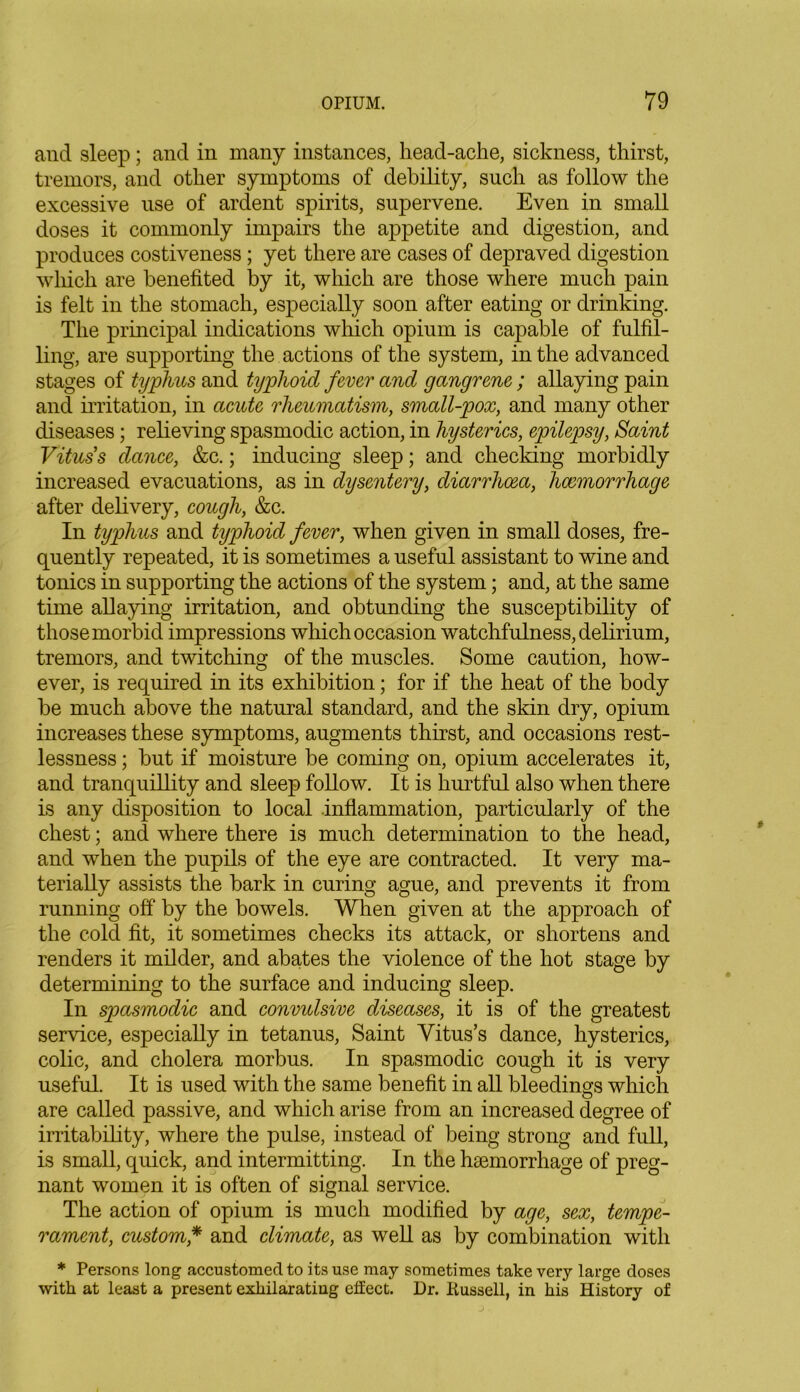 and sleep; and in many instances, head-ache, sickness, thirst, tremors, and other symptoms of debility, such as follow the excessive use of ardent spirits, supervene. Even in small doses it commonly impairs the appetite and digestion, and produces costiveness; yet there are cases of depraved digestion which are benefited by it, which are those where much pain is felt in the stomach, especially soon after eating or drinking. The principal indications which opium is capable of fulfil- ling, are supporting the actions of the system, in the advanced stages of typhus and typhoid fever and gangrene; allaying pain and irritation, in acute rheumatism, small-pox, and many other diseases; relieving spasmodic action, in hysterics, epilepsy, Saint Vitus's dance, &c.; inducing sleep; and checking morbidly increased evacuations, as in dysentery, diarrhoea, haemorrhage after delivery, cough, &c. In typhus and typhoid fever, when given in small doses, fre- quently repeated, it is sometimes a useful assistant to wine and tonics in supporting the actions of the system; and, at the same time allaying irritation, and obtun ding the susceptibility of those morbid impressions which occasion watchfulness, delirium, tremors, and twitching of the muscles. Some caution, how- ever, is required in its exhibition; for if the heat of the body be much above the natural standard, and the skin dry, opium increases these symptoms, augments thirst, and occasions rest- lessness ; but if moisture be coming on, opium accelerates it, and tranquillity and sleep follow. It is hurtful also when there is any disposition to local inflammation, particularly of the chest; and where there is much determination to the head, and when the pupils of the eye are contracted. It very ma- terially assists the bark in curing ague, and prevents it from running off by the bowels. When given at the approach of the cold fit, it sometimes checks its attack, or shortens and renders it milder, and abates the violence of the hot stage by determining to the surface and inducing sleep. In spasmodic and convidsive diseases, it is of the greatest service, especially in tetanus, Saint Vitus’s dance, hysterics, colic, and cholera morbus. In spasmodic cough it is very useful. It is used with the same benefit in all bleedings which are called passive, and which arise from an increased degree of irritability, where the pulse, instead of being strong and full, is small, quick, and intermitting. In the haemorrhage of preg- nant women it is often of signal service. The action of opium is much modified by age, sex, tempe- rament, custom * and climate, as well as by combination with * Persons long accustomed to its use may sometimes take very large doses with at least a present exhilarating effect. Dr. Kussell, in his History of