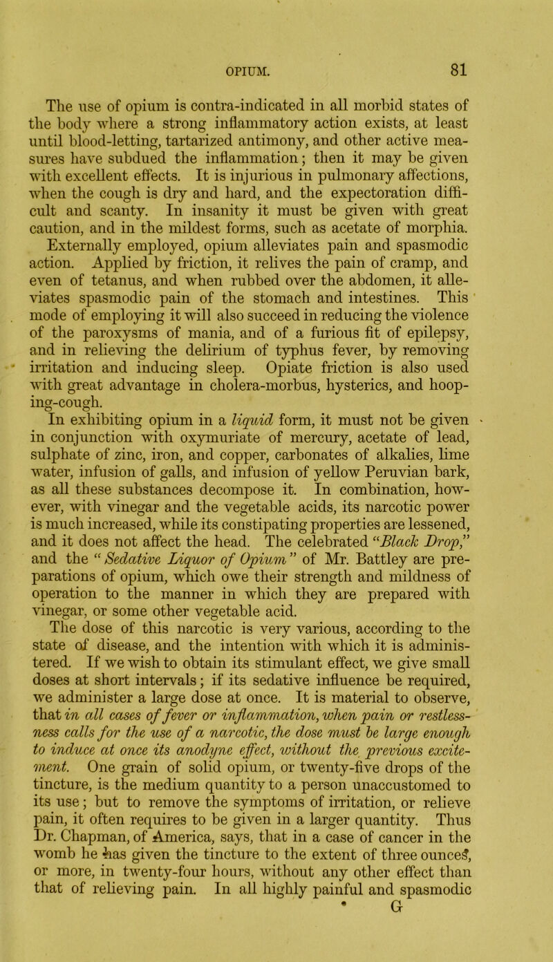 The use of opium is contra-indicated in all morbid states of the body where a strong inflammatory action exists, at least until blood-letting, tartarized antimony, and other active mea- sures have subdued the inflammation; then it may be given with excellent effects. It is injurious in pulmonary affections, when the cough is dry and hard, and the expectoration diffi- cult and scanty. In insanity it must be given with great caution, and in the mildest forms, such as acetate of morphia. Externally employed, opium alleviates pain and spasmodic action. Applied by friction, it relives the pain of cramp, and even of tetanus, and when rubbed over the abdomen, it alle- viates spasmodic pain of the stomach and intestines. This mode of employing it will also succeed in reducing the violence of the paroxysms of mania, and of a furious fit of epilepsy, and in relieving the delirium of typhus fever, by removing irritation and inducing sleep. Opiate friction is also used with great advantage in cholera-morbus, hysterics, and hoop- ing-cough. O u In exhibiting opium in a liquid form, it must not be given * in conjunction with oxymuriate of mercury, acetate of lead, sulphate of zinc, iron, and copper, carbonates of alkalies, lime water, infusion of galls, and infusion of yellow Peruvian bark, as all these substances decompose it. In combination, how- ever, with vinegar and the vegetable acids, its narcotic power is much increased, while its constipating properties are lessened, and it does not affect the head. The celebrated “Black Drop,” and the “ Sedative Liquor of Opium ” of Mr. Battley are pre- parations of opium, which owe their strength and mildness of operation to the manner in which they are prepared with vinegar, or some other vegetable acid. The dose of this narcotic is very various, according to the state of disease, and the intention with which it is adminis- tered. If we wish to obtain its stimulant effect, we give small doses at short intervals; if its sedative influence be required, we administer a large dose at once. It is material to observe, that in all cases of fever or inflammation, when pain or restless- ness calls for the use of a narcotic, the dose must be large enough to induce at once its anodyne effect, without the previous excite- ment. One grain of solid opium, or twenty-five drops of the tincture, is the medium quantity to a person unaccustomed to its use; but to remove the symptoms of irritation, or relieve pain, it often requires to be given in a larger quantity. Thus Dr. Chapman, of America, says, that in a case of cancer in the womb he has given the tincture to the extent of three ounce?, or more, in twenty-four hours, without any other effect than that of relieving pain. In all highly painful and spasmodic • G