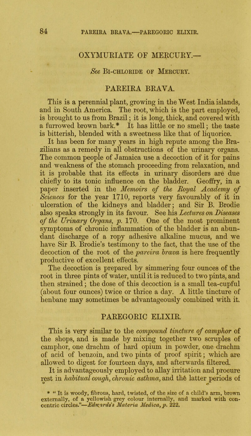 OXYMURIATE OF MERCURY.— See Bi-chloride of Mercury. PAREIRA BRAYA. This is a perennial plant, growing in the West India islands, and in South America. The root, which is the part employed, is brought to us from Brazil; it is long, thick, and covered with a furrowed brown bark.* It has little or no smell; the taste is bitterish, blended with a sweetness like that of liquorice. It has been for many years in high repute among the Bra- zilians as a remedy in all obstructions of the urinary organs. The common people of Jamaica use a decoction of it for pains and weakness of the stomach proceeding from relaxation, and it is probable that its effects in urinary disorders are due chiefly to its tonic influence on the bladder. Geoffry, in a paper inserted in the Memoirs of the Royal Academy of Sciences for the year 1710, reports very favourably of it in ulceration of the kidneys and bladder; and Sir B. Brodie also speaks strongly in its favour. See his Lectures on Diseases of the Urinary Organs, p. 170. One of the most prominent symptoms of chronic inflammation of the bladder is an abun- dant discharge of a ropy adhesive alkaline mucus, and we have Sir B. Brodie’s testimony to the fact, that the use of the decoction of the root of the pareira brava is here frequently productive of excellent effects. The decoction is prepared by simmering four ounces of the root in three pints of water, until it is reduced to two pints, and then strained; the dose of this decoction is a small tea-cupful (about four ounces) twice or thrice a day. A little tincture of henbane may sometimes be advantageously combined with it. PAREGORIC ELIXIR. This is very similar to the compound tincture of camphor of the shops, and is made by mixing together two scruples of camphor, one drachm of hard opium in powder, one drachm of acid of benzoin, and two pints of proof spirit; which are allowed to digest for fourteen days, and afterwards filtered. It is advantageously employed to allay irritation and procure rest in habitual cough, chronic asthma, and thfe latter periods of ° <v * “ It is woody, fibrous, hard, twisted, of the size of a child’s arm, brown externally, of a yellowish grey colour internally, and marked with con- centric circles.”—EdiKirds's Materia Medica,]). 222.