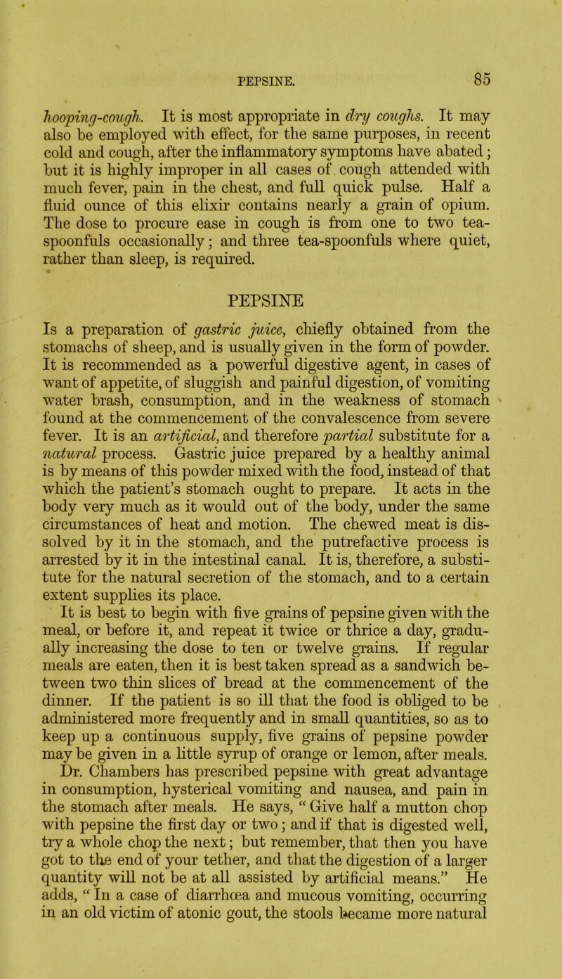 hooping-cough. It is most appropriate in dry coughs. It may also be employed with effect, for the same purposes, in recent cold and cough, after the inflammatory symptoms have abated; but it is highly improper in all cases of cough attended with much fever, pain in the chest, and full quick pulse. Half a fluid ounce of this elixir contains nearly a grain of opium. The dose to procure ease in cough is from one to two tea- spoonfuls occasionally; and three tea-spoonfuls where quiet, rather than sleep, is required. PEPSINE Is a preparation of gastric juice, chiefly obtained from the stomachs of sheep, and is usually given in the form of powder. It is recommended as a powerful digestive agent, in cases of want of appetite, of sluggish and painful digestion, of vomiting- water brash, consumption, and in the weakness of stomach found at the commencement of the convalescence from severe fever. It is an artificial, and therefore partial substitute for a natural process. Gastric juice prepared by a healthy animal is by means of this powder mixed with the food, instead of that which the patient’s stomach ought to prepare. It acts in the body very much as it would out of the body, under the same circumstances of heat and motion. The chewed meat is dis- solved by it in the stomach, and the putrefactive process is arrested by it in the intestinal canal. It is, therefore, a substi- tute for the natural secretion of the stomach, and to a certain extent supplies its place. It is best to begin with five grains of pepsine given with the meal, or before it, and repeat it twice or thrice a day, gradu- ally increasing the dose to ten or twelve grains. If regular meals are eaten, then it is best taken spread as a sandwich be- tween two thin slices of bread at the commencement of the dinner. If the patient is so ill that the food is obliged to be administered more frequently and in small quantities, so as to keep up a continuous supply, five grains of pepsine powder may be given in a little syrup of orange or lemon, after meals. Dr. Chambers has prescribed pepsine with great advantage in consumption, hysterical vomiting and nausea, and pain in the stomach after meals. He says, “ Give half a mutton chop with pepsine the first day or two; and if that is digested well, try a whole chop the next; but remember, that then you have got to the end of your tether, and that the digestion of a larger quantity will not be at all assisted by artificial means.” He adds, “ In a case of diarrhoea and mucous vomiting, occurring in an old victim of atonic gout, the stools became more natural