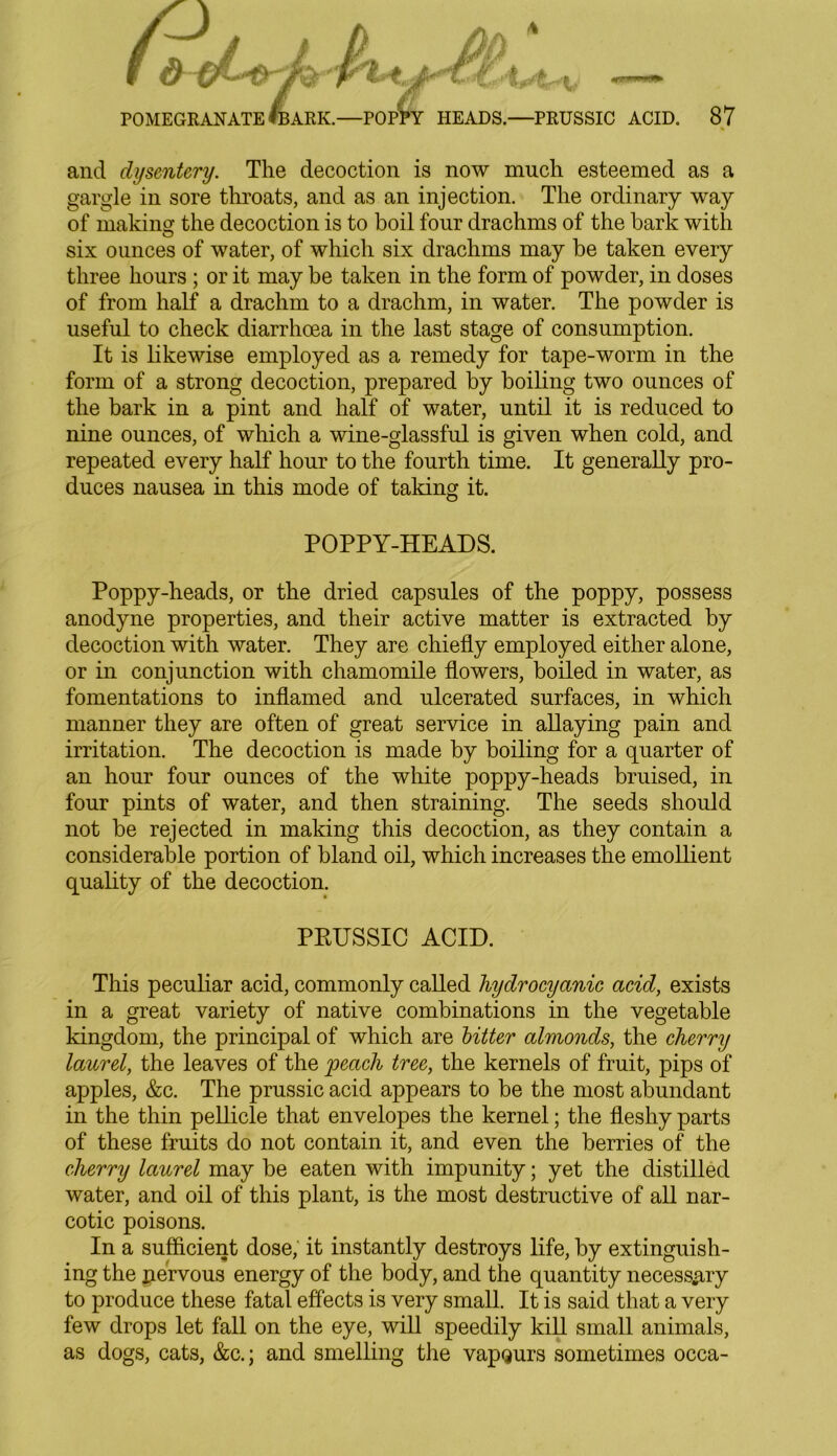and dysentery. The decoction is now much esteemed as a gargle in sore throats, and as an injection. The ordinary way of making the decoction is to boil four drachms of the bark with six ounces of water, of which six drachms may be taken every three hours ; or it may be taken in the form of powder, in doses of from half a drachm to a drachm, in water. The powder is useful to check diarrhoea in the last stage of consumption. It is likewise employed as a remedy for tape-worm in the form of a strong decoction, prepared by boiling two ounces of the bark in a pint and half of water, until it is reduced to nine ounces, of which a wine-glassful is given when cold, and repeated every half hour to the fourth time. It generally pro- duces nausea in this mode of taking it. POPPY-HEADS. Poppy-heads, or the dried capsules of the poppy, possess anodyne properties, and their active matter is extracted by decoction with water. They are chiefly employed either alone, or in conjunction with chamomile flowers, boiled in water, as fomentations to inflamed and ulcerated surfaces, in which manner they are often of great service in allaying pain and irritation. The decoction is made by boiling for a quarter of an hour four ounces of the white poppy-heads bruised, in four pints of water, and then straining. The seeds should not be rejected in making this decoction, as they contain a considerable portion of bland oil, which increases the emollient quality of the decoction. PRUSSIC ACID. This peculiar acid, commonly called hydrocyanic acid, exists in a great variety of native combinations in the vegetable kingdom, the principal of which are bitter almonds, the cherry laurel, the leaves of the peach tree, the kernels of fruit, pips of apples, &c. The prussic acid appears to be the most abundant in the thin pellicle that envelopes the kernel; the fleshy parts of these fruits do not contain it, and even the berries of the cherry laurel may be eaten with impunity; yet the distilled water, and oil of this plant, is the most destructive of all nar- cotic poisons. In a sufficient dose, it instantly destroys life, by extinguish- ing the xiervous energy of the body, and the quantity necessary to produce these fatal effects is very small. It is said that a very few drops let fall on the eye, will speedily kill small animals, as dogs, cats, &c.; and smelling the vapQurs sometimes occa-