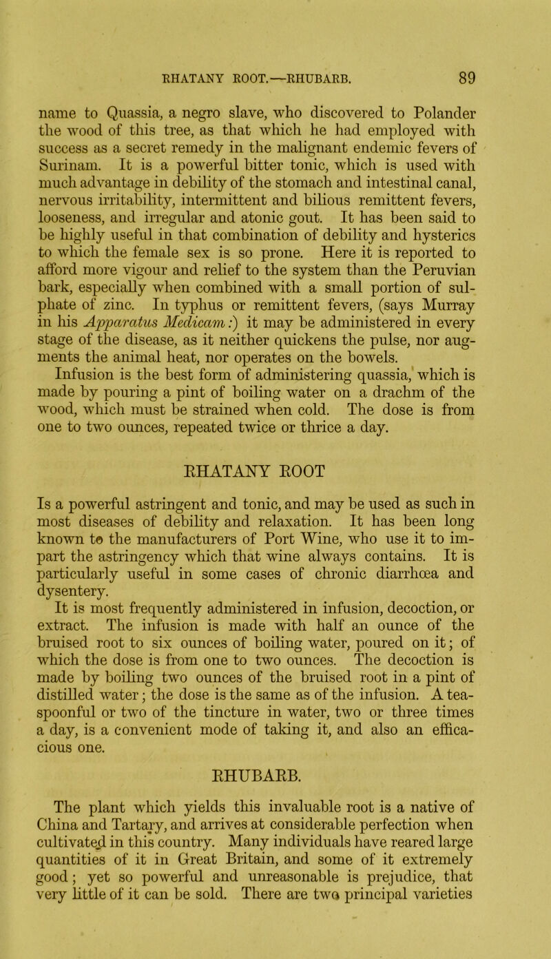 name to Quassia, a negro slave, who discovered to Polander the wood of this tree, as that which he had employed with success as a secret remedy in the malignant endemic fevers of Surinam. It is a powerful hitter tonic, which is used with much advantage in debility of the stomach and intestinal canal, nervous irritability, intermittent and bilious remittent fevers, looseness, and irregular and atonic gout. It has been said to be highly useful in that combination of debility and hysterics to which the female sex is so prone. Here it is reported to afford more vigour and relief to the system than the Peruvian bark, especially when combined with a small portion of sul- phate of zinc. In typhus or remittent fevers, (says Murray in his Apparatus Medicam:) it may be administered in every stage of the disease, as it neither quickens the pulse, nor aug- ments the animal heat, nor operates on the bowels. Infusion is the best form of administering quassia, which is made by pouring a pint of boiling water on a drachm of the wood, which must be strained when cold. The dose is from one to two ounces, repeated twice or thrice a day. RHATANY ROOT Is a powerful astringent and tonic, and may be used as such in most diseases of debility and relaxation. It has been long known to the manufacturers of Port Wine, who use it to im- part the astringency which that wine always contains. It is particularly useful in some cases of chronic diarrhoea and dysentery. It is most frequently administered in infusion, decoction, or extract. The infusion is made with half an ounce of the bruised root to six ounces of boiling water, poured on it; of which the dose is from one to two ounces. The decoction is made by boiling two ounces of the bruised root in a pint of distilled water; the dose is the same as of the infusion. A tea- spoonful or two of the tincture in water, two or three times a day, is a convenient mode of taking it, and also an effica- cious one. RHUBARB. The plant which yields this invaluable root is a native of China and Tartary, and arrives at considerable perfection when cultivated in this country. Many individuals have reared large quantities of it in Great Britain, and some of it extremely good; yet so powerful and unreasonable is prejudice, that very little of it can be sold. There are two principal varieties