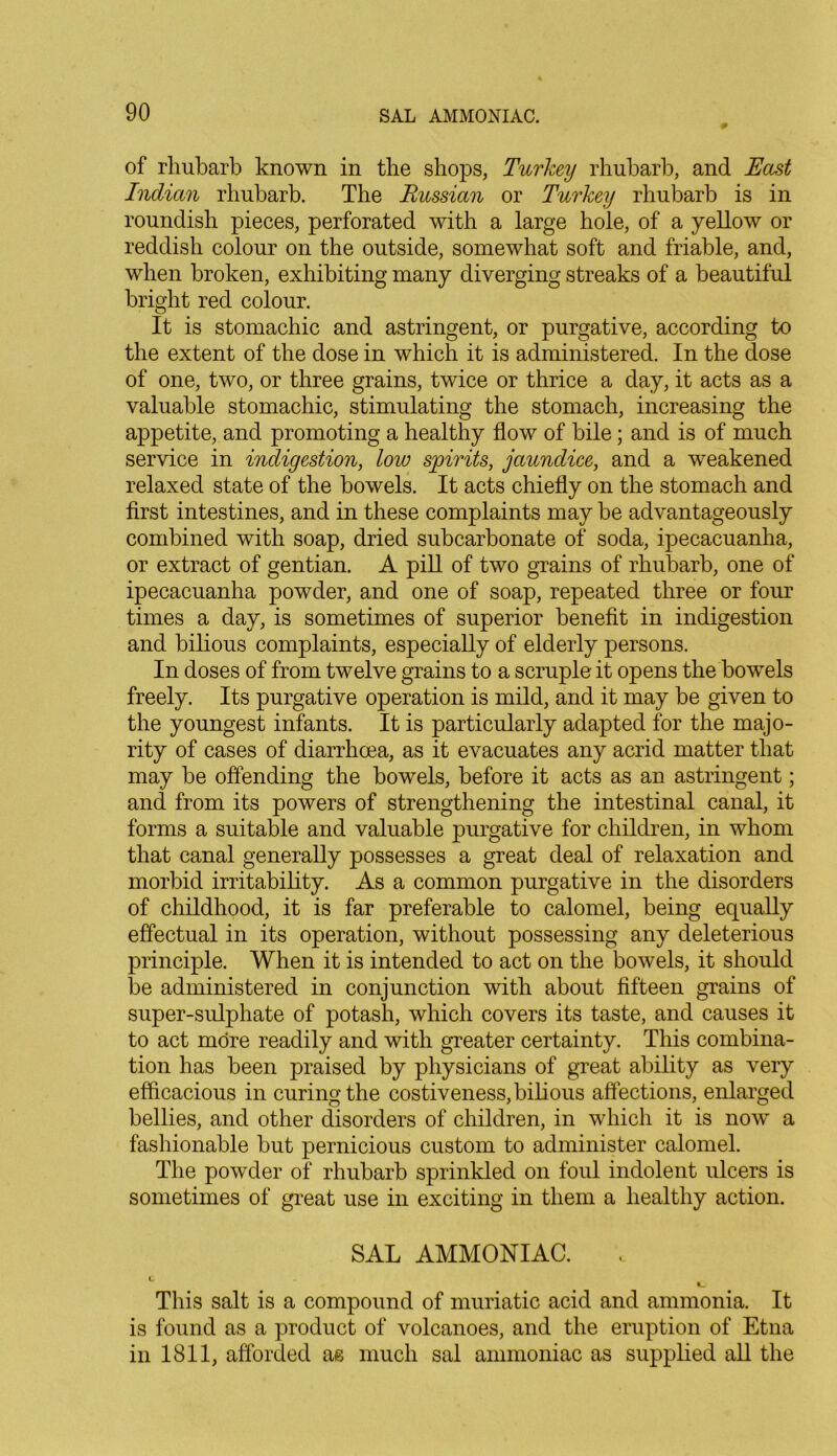 of rhubarb known in the shops, Turkey rhubarb, and East Indian rhubarb. The Russian or Turkey rhubarb is in roundish pieces, perforated with a large hole, of a yellow or reddish colour on the outside, somewhat soft and friable, and, when broken, exhibiting many diverging streaks of a beautiful bright red colour. It is stomachic and astringent, or purgative, according to the extent of the dose in which it is administered. In the dose of one, two, or three grains, twice or thrice a day, it acts as a valuable stomachic, stimulating the stomach, increasing the appetite, and promoting a healthy flow of bile; and is of much service in indigestion, low spirits, jaundice, and a weakened relaxed state of the bowels. It acts chiefly on the stomach and first intestines, and in these complaints may be advantageously combined with soap, dried subcarbonate of soda, ipecacuanha, or extract of gentian. A pill of two grains of rhubarb, one of ipecacuanha powder, and one of soap, repeated three or four times a day, is sometimes of superior benefit in indigestion and bilious complaints, especially of elderly persons. In doses of from twelve grains to a scruple it opens the bowels freely. Its purgative operation is mild, and it may be given to the youngest infants. It is particularly adapted for the majo- rity of cases of diarrhoea, as it evacuates any acrid matter that may be offending the bowels, before it acts as an astringent; and from its powers of strengthening the intestinal canal, it forms a suitable and valuable purgative for children, in whom that canal generally possesses a great deal of relaxation and morbid irritability. As a common purgative in the disorders of childhood, it is far preferable to calomel, being equally effectual in its operation, without possessing any deleterious principle. When it is intended to act on the bowels, it should be administered in conjunction with about fifteen grains of super-sulphate of potash, which covers its taste, and causes it to act more readily and with greater certainty. This combina- tion has been praised by physicians of great ability as very efficacious in curing the costiveness, bilious affections, enlarged bellies, and other disorders of children, in which it is now a fashionable but pernicious custom to administer calomel. The powder of rhubarb sprinkled on foul indolent ulcers is sometimes of great use in exciting in them a healthy action. SAL AMMONIAC. t This salt is a compound of muriatic acid and ammonia. It is found as a product of volcanoes, and the eruption of Etna in 1811, afforded ae much sal ammoniac as supplied all the