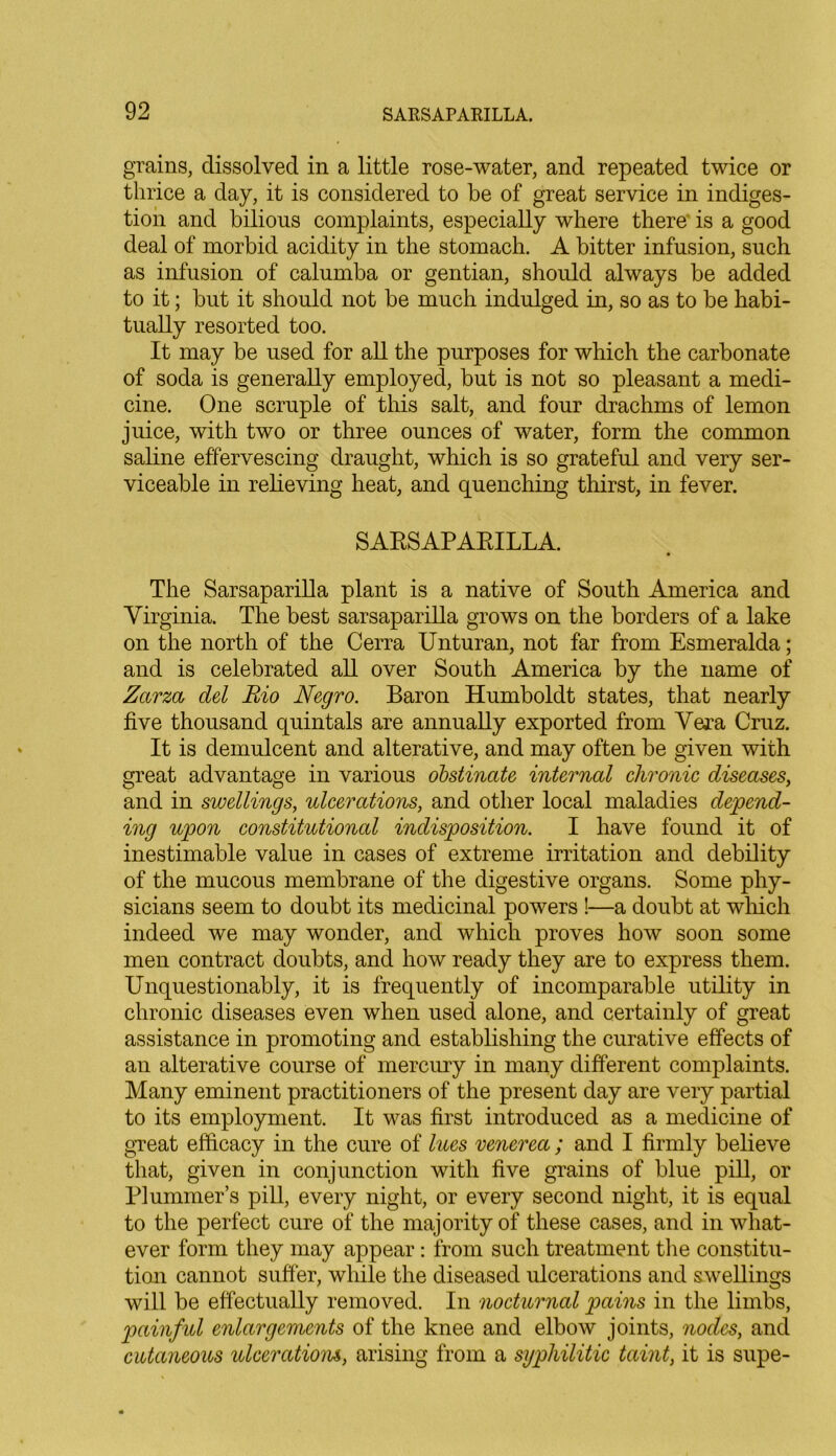 grains, dissolved in a little rose-water, and repeated twice or thrice a day, it is considered to be of great service in indiges- tion and bilious complaints, especially where there is a good deal of morbid acidity in the stomach. A bitter infusion, such as infusion of calumba or gentian, should always be added to it; but it should not be much indulged in, so as to be habi- tually resorted too. It may be used for all the purposes for which the carbonate of soda is generally employed, but is not so pleasant a medi- cine. One scruple of this salt, and four drachms of lemon juice, with two or three ounces of water, form the common saline effervescing draught, which is so grateful and very ser- viceable in relieving heat, and quenching thirst, in fever. SARSAPARILLA. The Sarsaparilla plant is a native of South America and Virginia. The best sarsaparilla grows on the borders of a lake on the north of the Cerra Unturan, not far from Esmeralda; and is celebrated all over South America by the name of Zarza del Rio Negro. Baron Humboldt states, that nearly five thousand quintals are annually exported from Vera Cruz. It is demulcent and alterative, and may often be given with great advantage in various obstinate internal chronic diseases, and in swellings, ulcerations, and other local maladies depend- ing upon constitutional indisposition. I have found it of inestimable value in cases of extreme irritation and debility of the mucous membrane of the digestive organs. Some phy- sicians seem to doubt its medicinal powers !—a doubt at which indeed we may wonder, and which proves how soon some men contract doubts, and how ready they are to express them. Unquestionably, it is frequently of incomparable utility in chronic diseases even when used alone, and certainly of great assistance in promoting and establishing the curative effects of an alterative course of mercury in many different complaints. Many eminent practitioners of the present day are very partial to its employment. It was first introduced as a medicine of great efficacy in the cure of lues venerea; and I firmly believe that, given in conjunction with five grains of blue pill, or Plummer’s pill, every night, or every second night, it is equal to the perfect cure of the majority of these cases, and in what- ever form they may appear: from such treatment the constitu- tion cannot suffer, while the diseased ulcerations and swellings will be effectually removed. In nocturnal pains in the limbs, painful enlargements of the knee and elbow joints, nodes, and cutaneous ulcerations, arising from a syphilitic taint, it is supe-