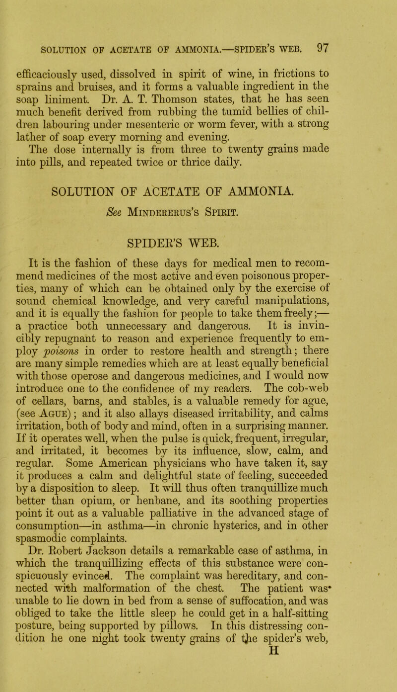 efficaciously used, dissolved in spirit of wine, in frictions to sprains and bruises, and it forms a valuable ingredient in the soap liniment. Dr. A. T. Thomson states, that he has seen much benefit derived from rubbing the tumid bellies of chil- dren labouring under mesenteric or worm fever, with a strong lather of soap every morning and evening. The dose internally is from three to twenty grains made into pills, and repeated twice or thrice daily. SOLUTION OF ACETATE OF AMMONIA. See Mindererus’s Spirit. SPIDER’S WEB. It is the fashion of these days for medical men to recom- mend medicines of the most active and even poisonous proper- ties, many of which can be obtained only by the exercise of sound chemical knowledge, and very careful manipulations, and it is equally the fashion for people to take them freely;— a practice both unnecessary and dangerous. It is invin- cibly repugnant to reason and experience frequently to em- ploy poisons in order to restore health and strength; there are many simple remedies which are at least equally beneficial with those operose and dangerous medicines, and I would now introduce one to the confidence of my readers. The cob-web of cellars, barns, and stables, is a valuable remedy for ague, (see Ague) ; and it also allays diseased irritability, and calms irritation, both of body and mind, often in a surprising manner. If it operates well, when the pulse is quick, frequent, irregular, and irritated, it becomes by its influence, slow, calm, and regular. Some American physicians who have taken it, say it produces a calm and delightful state of feeling, succeeded by a disposition to sleep. It will thus often tranquillize much better than opium, or henbane, and its soothing properties point it out as a valuable palliative in the advanced stage of consumption—in asthma—in chronic hysterics, and in other spasmodic complaints. Dr. Robert Jackson details a remarkable case of asthma, in which the tranquillizing effects of this substance were con- spicuously evinced. The complaint was hereditary, and con- nected with malformation of the chest. The patient was* unable to lie down in bed from a sense of suffocation, and was obliged to take the little sleep he could get in a half-sitting posture, being supported by pillows. In this distressing con- dition he one night took twenty grains of tjie spider’s web, H
