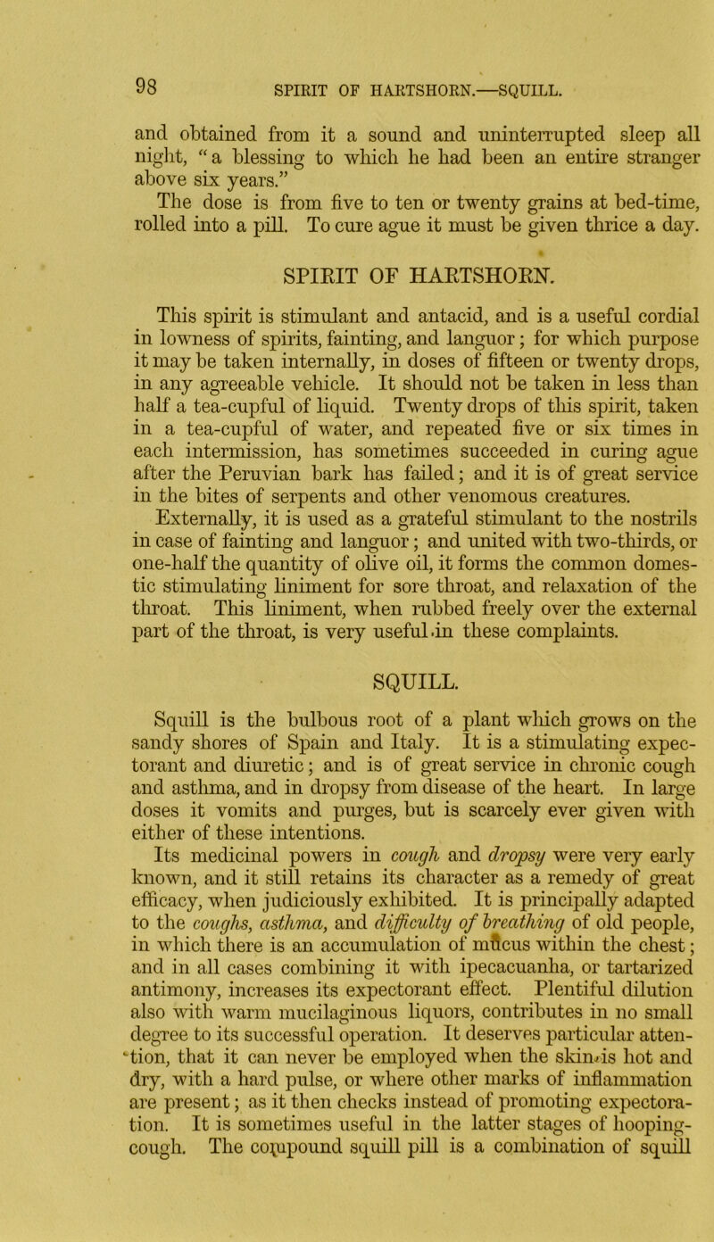 SPIRIT OF HARTSHORN.—SQUILL. and obtained from it a sound and uninterrupted sleep all night, “a blessing to which he had been an entire stranger above six years.” The dose is from five to ten or twenty grains at bed-time, rolled into a pill. To cure ague it must be given thrice a day. SPIRIT OF HARTSHORN. This spirit is stimulant and antacid, and is a useful cordial in lowness of spirits, fainting, and languor; for which purpose it may be taken internally, in doses of fifteen or twenty drops, in any agreeable vehicle. It should not be taken in less than half a tea-cupful of liquid. Twenty drops of this spirit, taken in a tea-cupful of water, and repeated five or six times in each intermission, has sometimes succeeded in curing ague after the Peruvian bark has failed; and it is of great service in the bites of serpents and other venomous creatures. Externally, it is used as a grateful stimulant to the nostrils in case of fainting and languor; and united with two-thirds, or one-half the quantity of olive oil, it forms the common domes- tic stimulating liniment for sore throat, and relaxation of the throat. This liniment, when rubbed freely over the external part of the throat, is very useful .in these complaints. SQUILL. Squill is the bulbous root of a plant which grows on the sandy shores of Spain and Italy. It is a stimulating expec- torant and diuretic; and is of great service in chronic cough and asthma, and in dropsy from disease of the heart. In large doses it vomits and purges, but is scarcely ever given with either of these intentions. Its medicinal powers in cough and dropsy were very early known, and it still retains its character as a remedy of great efficacy, when judiciously exhibited. It is principally adapted to the coughs, asthma, and difficulty of breathing of old people, in which there is an accumulation of mficus within the chest; and in all cases combining it with ipecacuanha, or tartarized antimony, increases its expectorant effect. Plentiful dilution also with warm mucilaginous liquors, contributes in no small degree to its successful operation. It deserves particular atten- tion, that it can never be employed when the skim is hot and dry, with a hard pulse, or where other marks of inflammation are present; as it then checks instead of promoting expectora- tion. It is sometimes useful in the latter stages of hooping- cough. The compound squill pill is a combination of squill