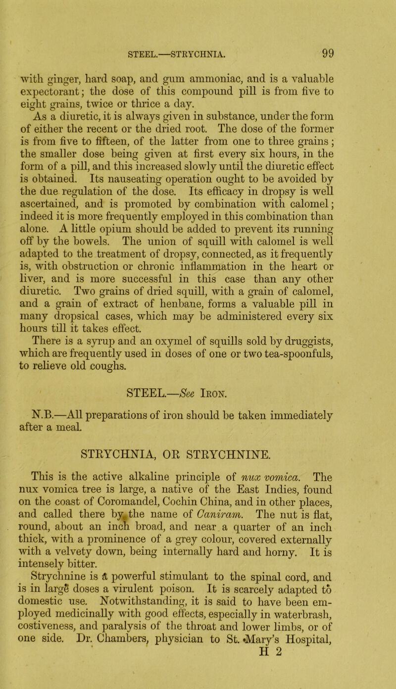 with ginger, hard soap, and gum ammoniac, and is a valuable expectorant; the dose of this compound pill is from five to eight grains, twice or thrice a day. As a diuretic, it is always given in substance, under the form of either the recent or the dried root. The dose of the former is from five to fifteen, of the latter from one to three grains; the smaller dose being given at first every six hours, in the form of a pill, and this increased slowly until the diuretic effect is obtained. Its nauseating operation ought to be avoided by the due regulation of the dose. Its efficacy in dropsy is well ascertained, and is promoted by combination with calomel; indeed it is more frequently employed in this combination than alone. A little opium should be added to prevent its running off by the bowels. The union of squill with calomel is well adapted to the treatment of dropsy, connected, as it frequently is, with obstruction or chronic inflammation in the heart or liver, and is more successful in this case than any other diuretic. Two grains of dried squill, with a grain of calomel, and a grain of extract of henbane, forms a valuable pill in many dropsical cases, which may be administered every six hours till it takes effect. There is a syrup and an oxymel of squills sold by druggists, which are frequently used in doses of one or two tea-spoonfuls, to relieve old coughs. STEEL.—See Iron. N.B.—All preparations of iron should be taken immediately after a meal. STRYCHNIA, OR STRYCHNINE. This is the active alkaline principle of nux vomica. The nux vomica tree is large, a native of the East Indies, found on the coast of Coromandel, Cochin China, and in other places, and called there byt the name of Ganiram. The nut is flat, round, about an inch broad, and near a quarter of an inch thick, with a prominence of a grey colour, covered externally with a velvety down, being internally hard and horny. It is intensely bitter. Strychnine is & powerful stimulant to the spinal cord, and is in largS doses a virulent poison. It is scarcely adapted to domestic use. Notwithstanding, it is said to have been em- ployed medicinally with good effects, especially in waterbrash, costiveness, and paralysis of the throat and lower limbs, or of one side. Dr. Chambers, physician to St. -Mary’s Hospital, H 2