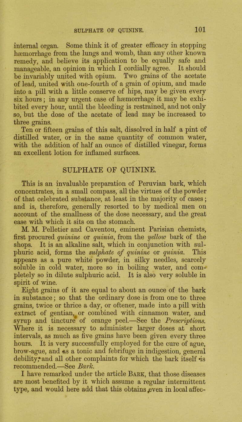 internal organ. Some think it of greater efficacy in stopping haemorrhage from the lungs and womb, than any other known remedy, and believe its application to he equally safe and manageable, an opinion in which I cordially agree. It should he invariably united with opium. Two grains of the acetate of lead, united with one-fourth of a grain of opium, and made into a pill with a little conserve of hips, may he given every six hours; in any urgent case of haemorrhage it may be exhi- bited every hour, until the bleeding is restrained, and not only so, hut the dose of the acetate of lead may he increased to three grains. Ten or fifteen grains of this salt, dissolved in half a pint of distilled water, or in the same quantity of common water, with the addition of half an ounce of distilled vinegar, forms an excellent lotion for inflamed surfaces. SULPHATE OE QUININE. This is an invaluable preparation of Peruvian bark, which concentrates, in a small compass, all the virtues of the powder of that celebrated substance, at least in the majority of cases; and is, therefore, generally resorted to by medical men on account of the smallness of the dose necessary, and the great ease with which it sits on the stomach. M. M. Pelletier and Caventou, eminent Parisian chemists, first procured quinine, or quinia, from the yellow bark of the shops. It is an alkaline salt, which in conjunction with sul- phuric acid, forms the sulphate of quinine or quinia. This appears as a pure white powder, in silky needles, scarcely soluble in cold water, more so in boiling water, and com- pletely so in dilute sulphuric acid. It is also very soluble in spirit of wine. Eight grains of it are equal to about an ounce of the bark in substance; so that the ordinary dose is from one to three grains, twice or thrice a day, or oftener, made into a pill with extract of gentian, or combined with cinnamon water, and syrup and tincture of orange peel.—See the Prescriptions. Where it is necessary to administer larger doses at short intervals, as much as five grains have been given every three hours. It is very successfully employed for the cure of ague, brow-ague, and as a tonic and febrifuge in indigestion, general debility,*’and all other complaints for which the bark itself *is recommended.—See Bark. I have remarked under the article Bark, that those diseases are most benefited by it which assume a regular intermittent type, and would here add that this obtains .even in local affec-