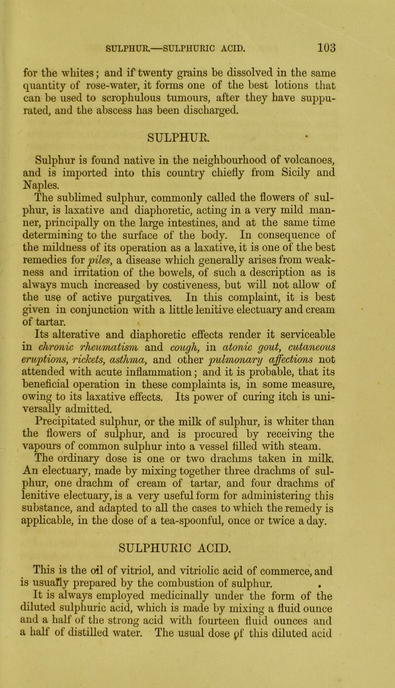 for the whites; and if twenty grains be dissolved in the same quantity of rose-water, it forms one of the best lotions that can be used to scrophulous tumours, after they have suppu- rated, and the abscess has been discharged. SULPHUR. Sulphur is found native in the neighbourhood of volcanoes, and is imported into this country chiefly from Sicily and Naples. The sublimed sulphur, commonly called the flowers of sul- phur, is laxative and diaphoretic, acting in a very mild man- ner, principally on the large intestines, and at the same time determining to the surface of the body. In consequence of the mildness of its operation as a laxative, it is one of the best remedies for piles, a disease which generally arises from weak- ness and irritation of the bowels, of such a description as is always much increased by costiveness, but will not allow of the use of active purgatives. In this complaint, it is best given in conjunction with a little lenitive electuary and cream of tartar. Its alterative and diaphoretic effects render it serviceable in chronic rheumatism and cough, in atonic gout, cutaneous eruptions, rickets, asthma, and other pulmonary affections not attended with acute inflammation; and it is probable, that its beneficial operation in these complaints is, in some measure, owing to its laxative effects. Its power of curing itch is uni- versally admitted. Precipitated sulphur, or the milk of sulphur, is whiter than the flowers of sulphur, and is procured by receiving the vapours of common sulphur into a vessel filled with steam. The ordinary dose is one or two drachms taken in milk. An electuary, made by mixing together three drachms of sul- phur, one drachm of cream of tartar, and four drachms of lenitive electuary, is a very useful form for administering this substance, and adapted to all the cases to which the remedy is applicable, in the dose of a tea-spoonful, once or twice a day. SULPHURIC ACID. This is the oil of vitriol, and vitriolic acid of commerce, and is usually prepared by the combustion of sulphur. It is always employed medicinally under the form of the diluted sulphuric acid, which is made by mixing a fluid ounce and a half of the strong acid with fourteen fluid ounces and a half of distilled water. The usual dose pf this diluted acid