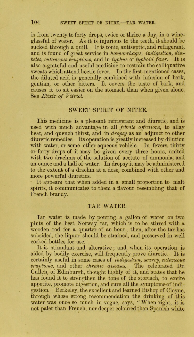 is from twenty to forty drops, twice or thrice a day, in a wine- glassful of water. As it is injurious to the teeth, it should be sucked through a quill. It is tonic, antiseptic, and refrigerant, and is found of great service in haemorrhages, indigestion, dia- betes, cutaneous eruptions, and in typhus or typhoid fever. It is also a-grateful and useful medicine to restrain the colliquative sweats which attend hectic fever. In the first-mentioned cases, the diluted acid is generally combined with infusion of hark, gentian, or other bitters. It covers the taste of bark, and causes it to sit easier on the stomach than when given alone. See Elixir of Vitriol. SWEET SPIRIT OF NITRE. This medicine is a pleasant refrigerant and diuretic, and is used with much advantage in all febrile affections, to allay heat, and quench thirst, and in dropsy as an adjunct to other diuretic remedies. Its operation is greatly increased by dilution with water, or some other aqueous vehicle. In fevers, thirty or forty drops of it may be given every three hours, united with two drachms of the solution of acetate of ammonia, and an ounce and a half of water. In dropsy it may be administered to the extent of a drachm at a dose, combined with other and more powerful diuretics. It appears that when added in a small proportion to malt spirits, it communicates to them a flavour resembling that of French brandy. TAR WATER. Tar water is made by pouring a gallon of water on two pints of the best Norway tar, which is to be stirred with a wooden rod for a quarter of an hour; then, after the tar has subsided, the liquor should be strained, and preserved in well corked bottles for use. It is stimulant and alterative; and, when its operation is aided by bodily exercise, will frequently prove diuretic. It is certainly useful in some cases of indigestion, scurvy, cutaneous eruptions, and other chronic diseases. The celebrated Dr. Cullen, of Edinburgh, thought highly of it, and states that he has found it to strengthen the tone of the stomach, to excite appetite, promote digestion, and cure all the symptoms^of indi- gestion. Berkeley, the excellent and learned Bishop of Cloyne, through whose strong recommendation the drinking of this water was once so much in vogue, says, “ When right, it is not paler than French, nor deeper coloured than Spanish white
