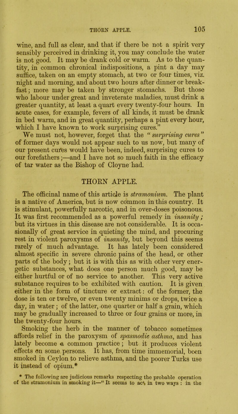 wine, and full as clear, and that if there he not a spirit very sensibly perceived in drinking it, you may conclude the water is not good. It may be drank cold or warm. As to the quan- tity, in common chronical indispositions, a pint a day may suffice, taken on an empty stomach, at two or four times, viz. night and morning, and about two hours after dinner or break- fast ; more may be taken by stronger stomachs. But those who labour under great and inveterate maladies, must drink a greater quantity, at least a quart every twenty-four hours. In acute cases, for example, fevers of all kinds, it must be drank in bed warm, and in great quantity, perhaps a pint every hour, which I have known to work surprising ernes.” We must not, however, forget that the “surprising cures” of former days would not appear such to us now, but many of our present cures would have been, indeed, surprising cures to our forefathers;—and I have not so much faith in the efficacy of tar water as the Bishop of Cloyne had. THORN APPLE. The officinal name of this article is stramonium. The plant is a native of America, but is now common in this country. It is stimulant, powerfully narcotic, and in over-doses poisonous. It was first recommended as a powerful remedy in insanity; but its virtues in this disease are not considerable. It is occa- sionally of great service in quieting the mind, and procuring rest in violent paroxysms of insanity, but beyond this seems rarely of much advantage. It has lately been considered almost specific in severe chronic pains of the head, or other parts of the body; but it is with this as with other very ener- getic substances, what does one person much good, may be either hurtful or of no service to another. This very active substance requires to be exhibited with caution. It is given either in the form of tincture or extract: of the former, the dose is ten or twelve, or even twenty minims or drops, twice a day, in water ; of the latter, one quarter or half a grain, which may be gradually increased to three or four grains or more, in the twenty-four hours. Smoking the herb in the manner of tobacco sometimes affords relief in the paroxysm of spasmodic asthma, and has lately become & common practice; but it produces violent effects on some persons. It has, from time immemorial, been smoked in Ceylon to relieve asthma, and the poorer Turks use it instead of opium.* * The following are judicious remarks respecting the probable operation of the stramonium in smoking it—“ It seems to acf* in two ways : in the