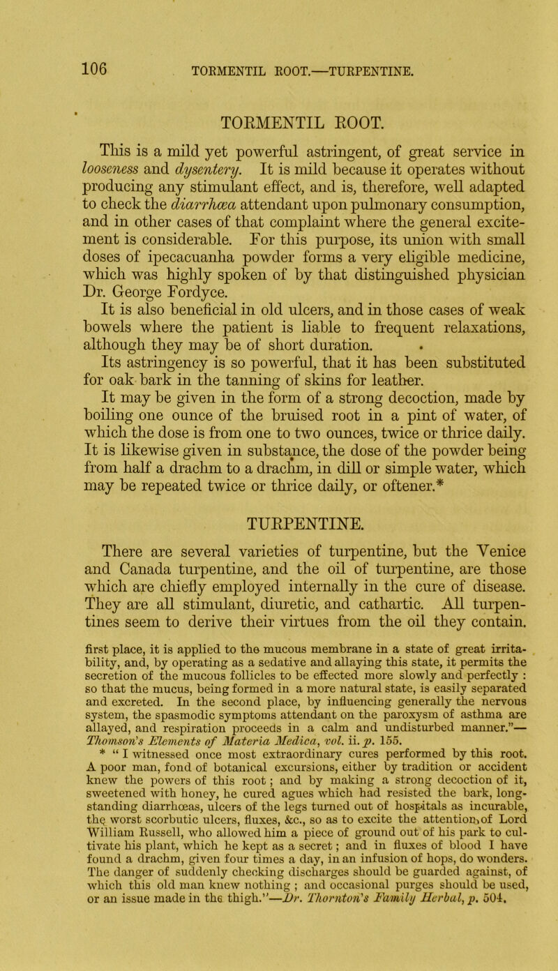 TOBMENTIL BOOT. This is a mild yet powerful astringent, of great service in looseness and dysentery. It is mild because it operates without producing any stimulant effect, and is, therefore, well adapted to check the diarrhoea attendant upon pulmonary consumption, and in other cases of that complaint where the general excite- ment is considerable. Eor this purpose, its union with small doses of ipecacuanha powder forms a very eligible medicine, which was highly spoken of by that distinguished physician Dr. George Fordyce. It is also beneficial in old ulcers, and in those cases of weak bowels where the patient is liable to frequent relaxations, although they may be of short duration. Its astringency is so powerful, that it has been substituted for oak bark in the tanning of skins for leather. It may be given in the form of a strong decoction, made by boiling one ounce of the bruised root in a pint of water, of which the dose is from one to two ounces, twice or thrice daily. It is likewise given in substance, the dose of the powder being from half a drachm to a drachm, in dill or simple water, which may be repeated twice or thrice daily, or oftener.* TUBPENTINE. There are several varieties of turpentine, but the Venice and Canada turpentine, and the oil of turpentine, are those which are chiefly employed internally in the cure of disease. They are all stimulant, diuretic, and cathartic. All turpen- tines seem to derive their virtues from the oil they contain. first place, it is applied to the mucous membrane in a state of great irrita- bility, and, by operating as a sedative and allaying this state, it permits the secretion of the mucous follicles to be effected more slowly and perfectly : so that the mucus, being formed in a more natural state, is easily separated and excreted. In the second place, by influencing generally the nervous system, the spasmodic symptoms attendant on the paroxysm of asthma are allayed, and respiration proceeds in a calm and undisturbed manner.”— Thomson's Elements of Materia Medica, vol. ii. p. 155. * “ I witnessed once most extraordinary cures performed by this root. A poor man, fond of botanical excursions, either by tradition or accident knew the powers of this root; and by making a strong decoction of it, sweetened with honey, he cured agues which had resisted the bark, long- standing diarrhoeas, ulcers of the legs turned out of hospitals as incurable, thQ worst scorbutic ulcers, fluxes, &c., so as to excite the attention.of Lord William Russell, who allowed him a piece of ground out of his park to cul- tivate his plant, which he kept as a secret; and in fluxes of blood I have found a drachm, given four times a day, in an infusion of hops, do wonders. The danger of suddenly checking discharges should be guarded against, of which this old man knew nothing ; and occasional purges should be used, or an issue made in th6 thigh.”—l)r. Thornton's Faintly Herbal, p. 504.