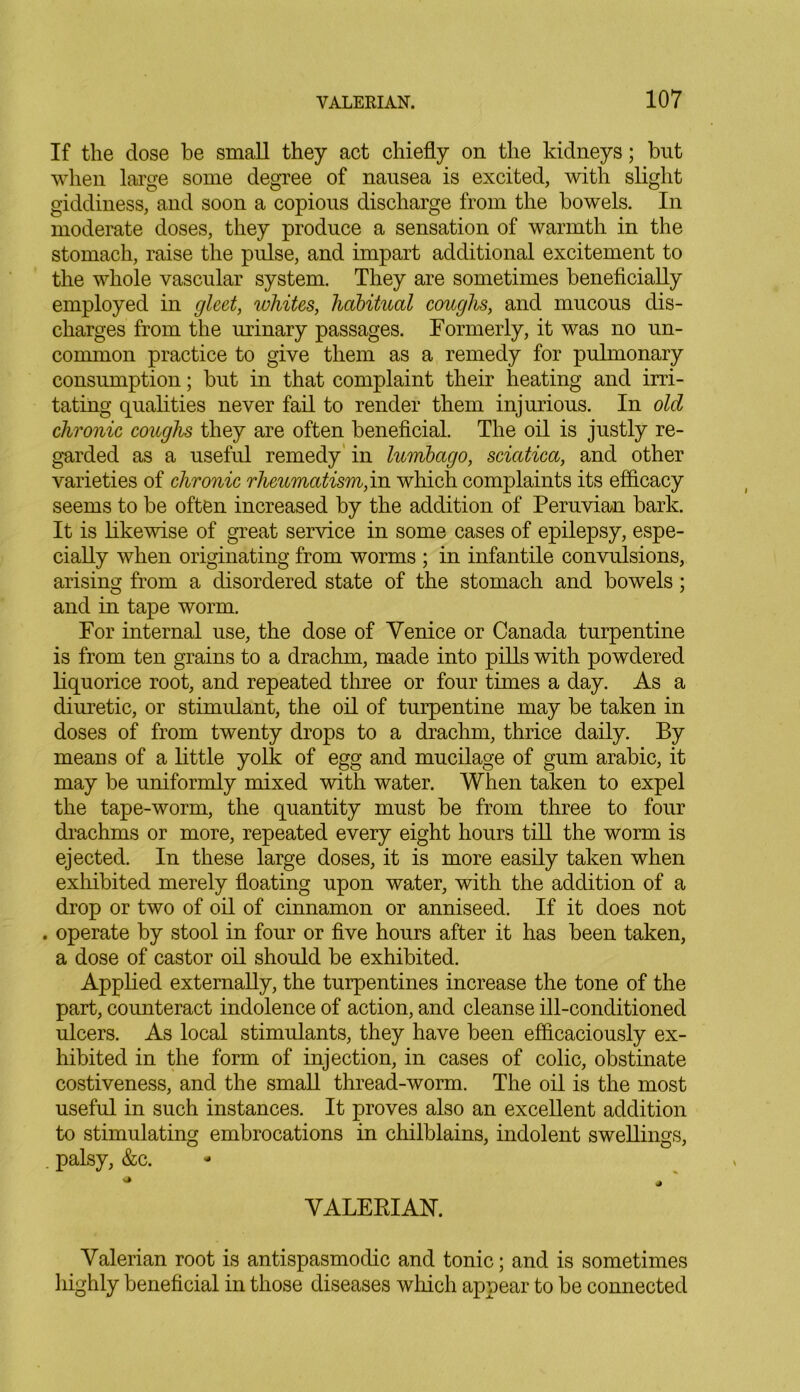 If the dose be small they act chiefly on the kidneys; but when large some degree of nausea is excited, with slight giddiness, and soon a copious discharge from the bowels. In moderate doses, they produce a sensation of warmth in the stomach, raise the pulse, and impart additional excitement to the whole vascular system. They are sometimes beneficially employed in gleet, whites, habitual coughs, and mucous dis- charges from the urinary passages. Formerly, it was no un- common practice to give them as a remedy for pulmonary consumption; but in that complaint their heating and irri- tating qualities never fail to render them injurious. In old chronic coughs they are often beneficial. The oil is justly re- garded as a useful remedy in lumbago, sciatica, and other varieties of chronic rheumatism,in which complaints its efficacy seems to be often increased by the addition of Peruvian bark. It is likewise of great service in some cases of epilepsy, espe- cially when originating from worms ; in infantile convulsions, arising from a disordered state of the stomach and bowels; and in tape worm. For internal use, the dose of Yenice or Canada turpentine is from ten grains to a drachm, made into pills with powdered liquorice root, and repeated three or four times a day. As a diuretic, or stimulant, the oil of turpentine may be taken in doses of from twenty drops to a drachm, thrice daily. By means of a little yolk of egg and mucilage of gum arabic, it may be uniformly mixed with water. When taken to expel the tape-worm, the quantity must be from three to four drachms or more, repeated every eight hours till the worm is ejected. In these large doses, it is more easily taken when exhibited merely floating upon water, with the addition of a drop or two of oil of cinnamon or anniseed. If it does not . operate by stool in four or five hours after it has been taken, a dose of castor oil should be exhibited. Applied externally, the turpentines increase the tone of the part, counteract indolence of action, and cleanse ill-conditioned ulcers. As local stimulants, they have been efficaciously ex- hibited in the form of injection, in cases of colic, obstinate costiveness, and the small thread-worm. The oil is the most useful in such instances. It proves also an excellent addition to stimulating embrocations in chilblains, indolent swellings, . palsy, &c. VALERIAN. Valerian root is antispasmodic and tonic; and is sometimes highly beneficial in those diseases which appear to be connected