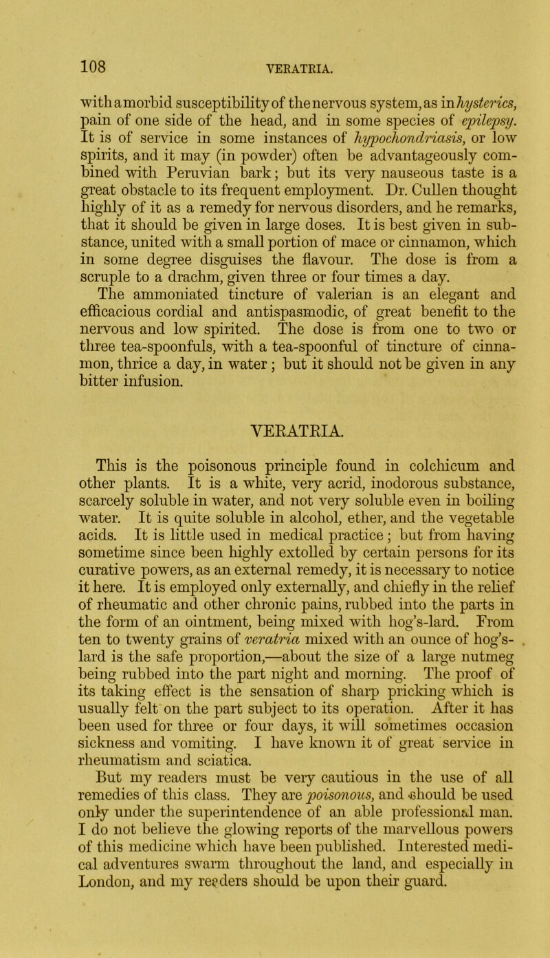 with a morbid susceptibility of the nervous system, as in hysterics, pain of one side of the head, and in some species of epilepsy. It is of service in some instances of hypochondriasis, or low spirits, and it may (in powder) often be advantageously com- bined with Peruvian bark; but its very nauseous taste is a great obstacle to its frequent employment. Dr. Cullen thought highly of it as a remedy for nervous disorders, and he remarks, that it should be given in large doses. It is best given in sub- stance, united with a small portion of mace or cinnamon, which in some degree disguises the flavour. The dose is from a scruple to a drachm, given three or four times a day. The ammoniated tincture of valerian is an elegant and efficacious cordial and antispasmodic, of great benefit to the nervous and low spirited. The dose is from one to two or three tea-spoonfuls, with a tea-spoonful of tincture of cinna- mon, thrice a day, in water ; but it should not be given in any bitter infusion. VERATRIA. This is the poisonous principle found in colchicum and other plants. It is a white, very acrid, inodorous substance, scarcely soluble in water, and not very soluble even in boiling water. It is quite soluble in alcohol, ether, and the vegetable acids. It is little used in medical practice ; but from having sometime since been highly extolled by certain persons for its curative powers, as an external remedy, it is necessary to notice it here. It is employed only externally, and chiefly in the relief of rheumatic and other chronic pains, rubbed into the parts in the form of an ointment, being mixed with liog’s-lard. From ten to twenty grains of veratria mixed with an ounce of hog’s- . lard is the safe proportion,—about the size of a large nutmeg being rubbed into the part night and morning. The proof of its taking effect is the sensation of sharp pricking which is usually felt on the part subject to its operation. After it has been used for three or four days, it will sometimes occasion sickness and vomiting. I have known it of great service in rheumatism and sciatica. But my readers must be very cautious in the use of all remedies of this class. They are poisonous, and should be used only under the superintendence of an able professional man. I do not believe the glowing reports of the marvellous powers of this medicine which have been published. Interested medi- cal adventures swarm throughout the land, and especially in London, and my readers should be upon their guard.