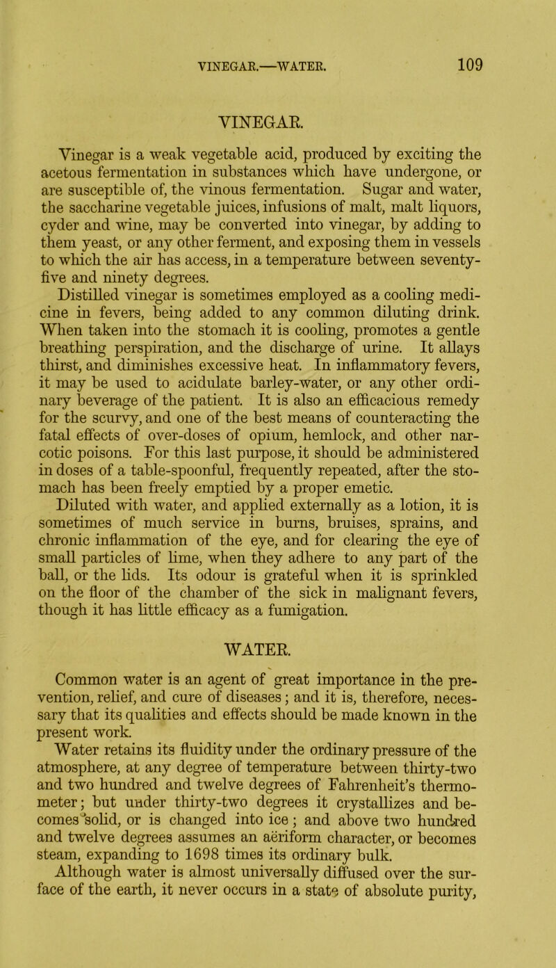 VINEGAR Vinegar is a weak vegetable acid, produced by exciting the acetous fermentation in substances which have undergone, or are susceptible of, the vinous fermentation. Sugar and water, the saccharine vegetable juices, infusions of malt, malt liquors, cyder and wine, may be converted into vinegar, by adding to them yeast, or any other ferment, and exposing them in vessels to which the air has access, in a temperature between seventy- five and ninety degrees. Distilled vinegar is sometimes employed as a cooling medi- cine in fevers, being added to any common diluting drink. When taken into the stomach it is cooling, promotes a gentle breathing perspiration, and the discharge of urine. It allays thirst, and diminishes excessive heat. In inflammatory fevers, it may be used to acidulate barley-water, or any other ordi- nary beverage of the patient. It is also an efficacious remedy for the scurvy, and one of the best means of counteracting the fatal effects of over-doses of opium, hemlock, and other nar- cotic poisons. For this last purpose, it should be administered in doses of a table-spoonful, frequently repeated, after the sto- mach has been freely emptied by a proper emetic. Diluted with water, and applied externally as a lotion, it is sometimes of much service in burns, bruises, sprains, and chronic inflammation of the eye, and for clearing the eye of small particles of lime, when they adhere to any part of the ball, or the lids. Its odour is grateful when it is sprinkled on the floor of the chamber of the sick in malignant fevers, though it has little efficacy as a fumigation. WATER. Common water is an agent of great importance in the pre- vention, relief, and cure of diseases; and it is, therefore, neces- sary that its qualities and effects should be made known in the present work. Water retains its fluidity under the ordinary pressure of the atmosphere, at any degree of temperature between thirty-two and two hundred and twelve degrees of Fahrenheit’s thermo- meter ; but under thirty-two degrees it crystallizes and be- comes ’solid, or is changed into ice; and above two hundred and twelve degrees assumes an aeriform character, or becomes steam, expanding to 1698 times its ordinary bulk. Although water is almost universally diffused over the sur- face of the earth, it never occurs in a state of absolute purity,
