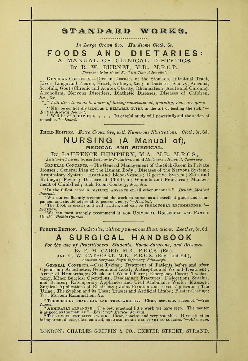 ^ ^ D; ^ SI © W @ SI m In Large Grown 8vo, Handsome Cloth, 6s. FOODS AND DIETARIES: A MANUAL OF CLINICAL DIETETICS. By R. W. BURNET, M.D., M.R.C.P., Physician to the Great Northern Central Hospital. General Contents.—Diet in Diseases of the Stomach, Intestinal Tract, Liver, Lungs and Fleur®, Heart, Kidneys, &c.; in Diabetes, Scurvy, Anaemia, Scrofula, Gout (Chronic and Acute), Obesity, Rheumatism (Acute and Chronic), Alcoholism, Nervous Disorders, Diathetic Diseases, Diseases of Children, &c., &c. Fidl directions as to hours of taking nowrishment, quantity, dsc., are given. “ May be confidently taken as a reliable guide in the art of feeding the sick.”— British Medical Journal. “Will be of GREAT USE. . . . Its careful study will powerfully aid the action of remedies.”—Lancet. Third Edition. Extra Grown 8uo, with Numerous Illustrations. Cloth, 3s. 6d. NURSING (A Manual of), MEDICAL AND SURGICAL. By LAURENCE HUMPHRY, M.A., M.B., M.R.C.S., Aasistant-Physician io, and Lcclurcr to Probationers aty Addeubrooke's Hospilaly Cambridge. General Contents.—The General Management of the Sick-Room in Private Houses ; General Plan of the Human Body ; Diseases of the Nervous System ; Respiratory System ; Heart and Blood-Vessels; Digestive System; Skin and Kidneys; Fevers; Diseases of Children; Wounds and Fractures; Manage- ment of Child-Bed ; Sick-Room Cookery, &c., &c. “In the fullest sense, a distinct advance on all other manuals.”—British Medical Journal. “We can confidently recommend the work to nurses as an excellent guide and com- panion, and should advise all to possess a copy.”—Hospital. “ The Book is clearly and well written, and can be thoroughly recommended.”— Scotsman. “We can most strongly recommend it for Universal Household and Family Use.”—PuUic Opinion. Fourth Edition. Pocket-size, with very numerous Illustrations. Leather, 8s. 6<f. A SURGICAL HANDBOOK For the use of Practitioners, Students, House-Surgeons, and Dressers. By F. M. CAIRD, M.B., F.R.C.S. (Ed.), AND C. W. CATHCART, M.B., F.R.C.S. (Eng. and Ed.), Assistant-Surgeons, Royal Infirmary, Edinburgh. General Contents.—Case Taking; Treatment of Patients before and after Operation ; Ansesthetics, General and Local; Antiseptics and Wound-Treatment; Arrest of Haemorrhage; Shock and Wound Fever; Emergency Cases; Tracheo- tomy, Minor Surgical Operations ; Bandaging', Eracture.s ; Dislocations, Sprains, and Bruises; Extemporary Appliances and Civil Ambulance Work; Massage; Surgical Applications of Electricity; Joint-Fixation and Fixed /Apparatus ; The Urine ; The Syphon and its Uses; Trusses and Artificial Limbs ; Plaster-Casting; Post-Mortem Examination, &c. “Thoroughly practical anh trustworthy. Clear, accurate, succinct.”—TAe Lancet. “Admirably arrangf.d. The best practical little work we have seen. The matter is as good as the manner.”—Edinburgh Medical Journal. “ This excellent little work. Clear, concise, and very readable. Gives attention to important details, often omitted, but absolutely necessary to success.”—Alheiuium. LONDON: CHARLES GRIFFIN & CO., EXETER STEEET, STRAND.