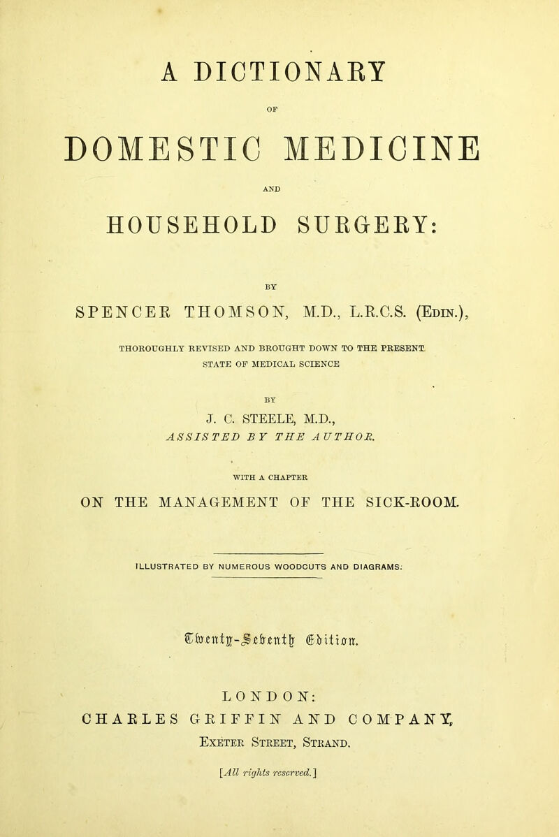 DOMESTIC MEDICINE AND HOUSEHOLD SURGEEY: SPENCEE THOMSON, M.D., L.E.C.S. (Edm.), THOROUGHLY REVISED AND BROUGHT DOWN TO THE PRESENT STATE OF MEDICAL SCIENCE J. C. STEELE, M.D., ASSISTED BY THE AUTHOR. WITH A CHAPTER ON THE MANAGEMENT OF THE SICK-EOOM. ILLUSTRATED BY NUMEROUS WOODCUTS AND DIAGRAMS. LONDON: CHAELES GEIFFIN AND COMPANY, Exetek Street, Strand. \All rights reserved.]