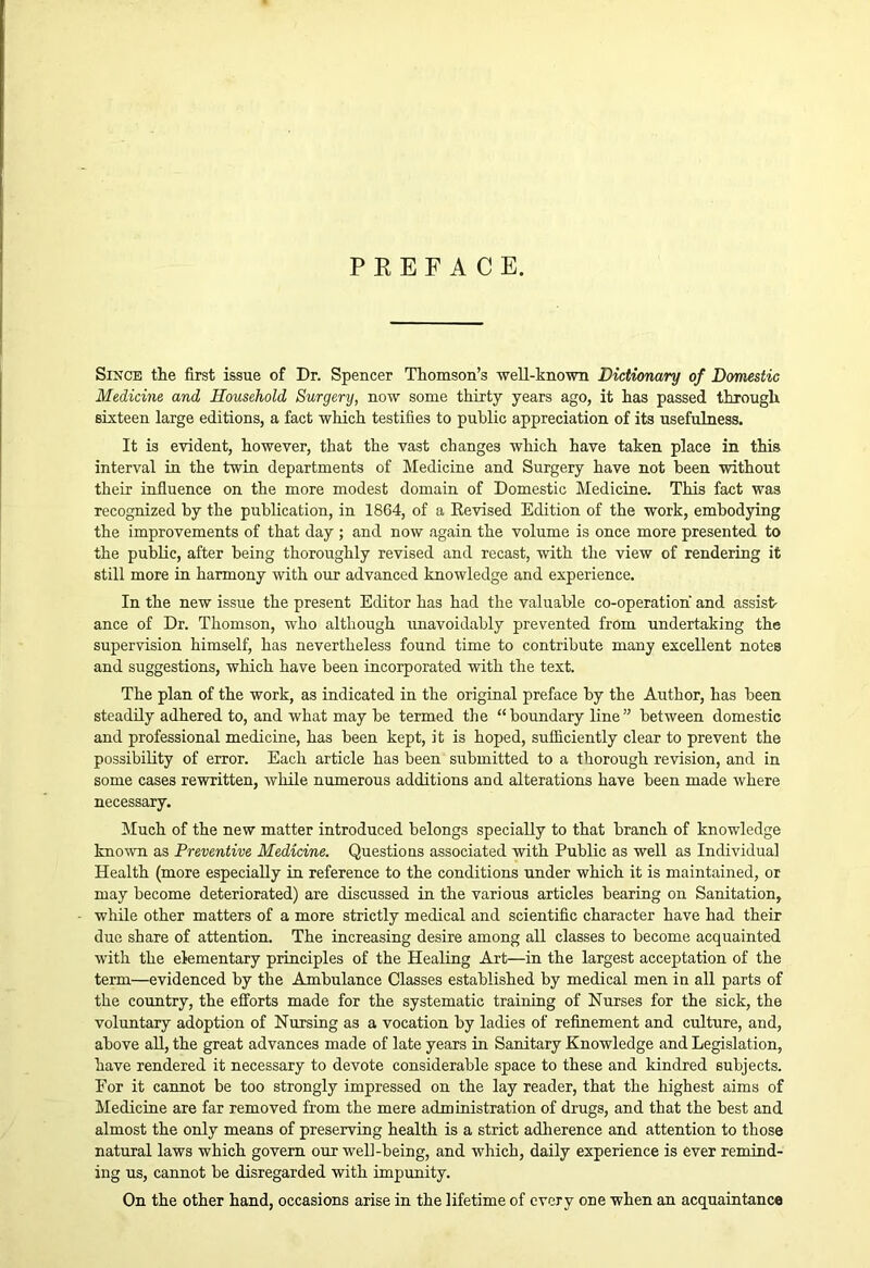 Since the first issue of Dr. Spencer Thomson’s well-hnown Dictionary of Domestic Medicine and Household Surgery, now some thirty years ago, it has passed through sixteen large editions, a fact which testifies to public appreciation of its usefulness. It is evident, however, that the vast changes which have taken place in this interval in the twin departments of Medicine and Surgery have not been without their influence on the more modest domain of Domestic Medicine. This fact was recognized by the publication, in 1864, of a Eevised Edition of the work, embodying the improvements of that day ; and now again the volume is once more presented to the public, after being thoroughly revised and recast, with the view of rendering it still more in harmony with our advanced knowledge and experience. In the new issue the present Editor has had the valuable co-operation and assist- ance of Dr. Thomson, who although imavoidably prevented from undertaking the supervision himself, has nevertheless found time to contribute many excellent notes and suggestions, which have been incorporated with the text. The plan of the work, as indicated in the original preface by the Author, has been steadily adhered to, and what may be termed the “ boundary line ” between domestic and professional medicine, has been kept, it is hoped, sufficiently clear to prevent the possibility of error. Each article has been submitted to a thorough revision, and in some cases rewritten, while numerous additions and alterations have been made where necessary. Much of the new matter introduced belongs specially to that branch of knowledge kno^vn as Preventive Medicine. Questions associated with Public as well as Individual Health (more especiaUy in reference to the conditions under which it is maintained, or may become deteriorated) are discussed in the various articles bearing on Sanitation, while other matters of a more strictly medical and scientific character have had their due share of attention. The increasing desire among all classes to become acquainted with the elementary principles of the Healing Art—in the largest acceptation of the term—evidenced by the Ambulance Classes established by medical men in all parts of the country, the efforts made for the systematic training of Nurses for the sick, the voluntary adoption of Nursing as a vocation by ladies of refinement and culture, and, above aU, the great advances made of late years in Sanitary Knowledge and Legislation, have rendered it necessary to devote considerable space to these and kindred subjects. For it cannot be too strongly impressed on the lay reader, that the highest aims of Medicine are far removed from the mere administration of drugs, and that the best and almost the only means of preserving health is a strict adherence and attention to those natural laws which govern our well-being, and which, daily experience is ever remind- ing us, cannot be disregarded with impunity. On the other hand, occasions arise in the lifetime of every one when an acquaintance