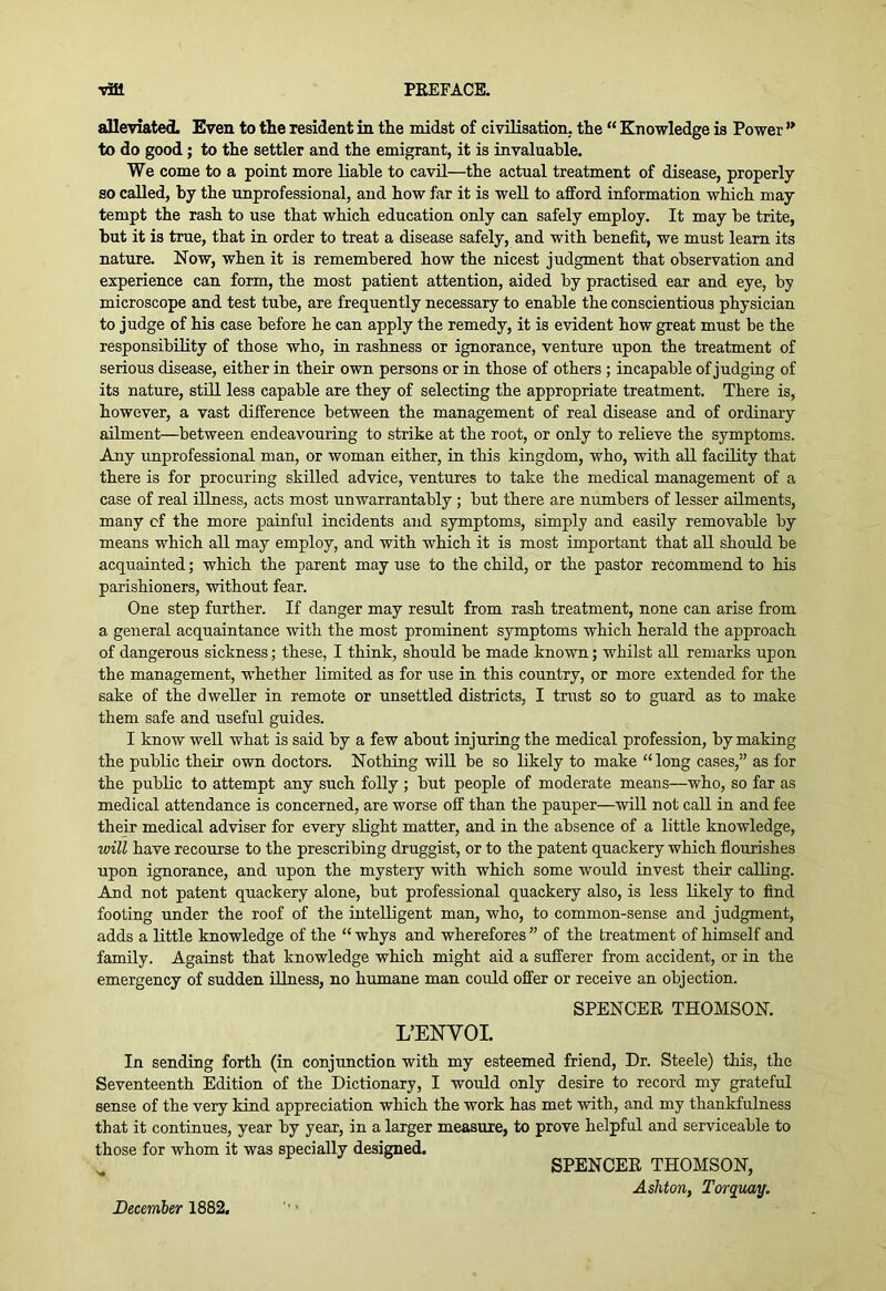 alleviated. Even to the resident in the midst of civilisation, the “ Knowledge is Power to do good; to the settler and the emigrant, it is invaluable. We come to a point more liable to cavil—the actual treatment of disease, properly so called, by the unprofessional, and how far it is well to afford information which may tempt the rash to use that which education only can safely employ. It may be trite, but it is true, that in order to treat a disease safely, and with benefit, we must learn its nature. Now, when it is remembered how the nicest judgment that observation and experience can form, the most patient attention, aided by practised ear and eye, by microscope and test tube, are frequently necessary to enable the conscientious physician to judge of his case before he can apply the remedy, it is evident how great must be the responsibility of those who, in rashness or ignorance, venture upon the treatment of serious disease, either in their own persons or in those of others; incapable of judging of its nature, stUl less capable are they of selecting the appropriate treatment. There is, however, a vast difference between the management of real disease and of ordinary ailment—between endeavouring to strike at the root, or only to relieve the symptoms. Any unprofessional man, or woman either, in this kingdom, who, with all facility that there is for procuring skilled advice, ventures to take the medical management of a case of real illness, acts most unwarrantably ; but there are niunbers of lesser ailments, many cf the more painful incidents and symptoms, simply and easily removable by means which all may employ, and with which it is most important that all should be acquainted; which the parent may use to the child, or the pastor recommend to his parishioners, without fear. One step further. If danger may result from rash treatment, none can arise from a general acquaintance with the most prominent symptoms which herald the approach of dangerous sickness; these, I think, should be made known; whilst all remarks upon the management, whether limited as for use in this country, or more extended for the sake of the dweller in remote or unsettled districts, I trust so to guard as to make them safe and useful guides. I know well what is said by a few about injuring the medical profession, by making the public their own doctors. Nothing wiU be so likely to make “ long cases,” as for the public to attempt any such folly ; but people of moderate means—who, so far as medical attendance is concerned, are worse off than the pauper—will not call in and fee their medical adviser for every slight matter, and in the absence of a little knowledge, will have recourse to the prescribing druggist, or to the patent quackery which flourishes upon ignorance, and upon the mystery with which some would invest their calling. And not patent quackery alone, but professional quackery also, is less likely to find footing under the roof of the intelligent man, who, to common-sense and judgment, adds a little knowledge of the “ whys and wherefores ” of the treatment of himself and family. Against that knowledge which might aid a sufferer from accident, or in the emergency of sudden illness, no humane man could offer or receive an objection. SPENCER THOMSON. L’ENVOI. In sending forth (in conjunction with my esteemed friend. Dr. Steele) this, the Seventeenth Edition of the Dictionary, I would only desire to record my grateful sense of the very kind appreciation which the work has met with, and my thankfulness that it continues, year by year, in a larger measure, to prove helpful and serviceable to those for whom it was specially designed. SPENCER THOMSON, Ashton, Torquay. December 1882.