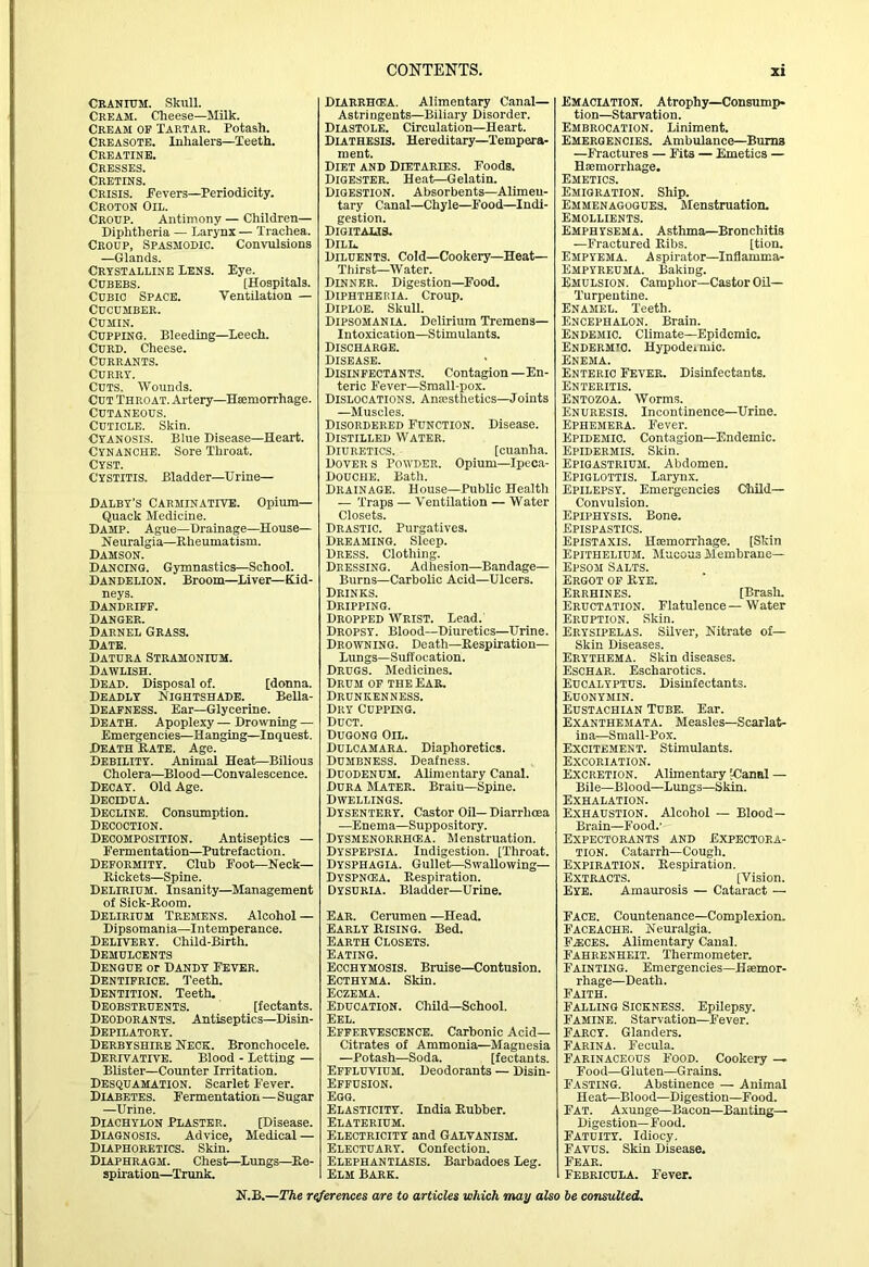 Cranium. Skull. Cream. Cheese—Milk. Cream of Tartar. Potash. Crbasotb. Inhalers—Teeth. CREATINE. Cresses. Cretins. Crisis. Fevers—Periodicity. Croton Oil. Croup. Antimony — Children— Diphtheria — Larynx— Trachea. Croup, Spasmodic. Convulsions —Glands. Crystalline Lens. Eye. CuBEBS. [Hospitals. Cubic Space. Ventilation — Cucumber. Cumin. Cupping. Bleeding—leech. Curd. Cheese. Currants. Curry. Cuts. Wounds. Cut Throat. Artery—Hsemorrhage. Cutaneous. Cuticle. Skin. Cyanosis. Blue Disease—Heart. Cynanche. Sore Throat. CYST. Cystitis. Bladder—Urine— Dalby's Carminatitb. Opium- Quack Medicine. Damp. Ague—Drainage—House- Neuralgia—Rheumatism. Damson. Dancing. Gymnastics—School. Dandelion. Broom—Liver—Biid- neys. Dandriff. Danger. Darnel Grass. Date. Datura Stramonium. Dawlish. Dead. Disposal of. [donna. Deadly Nightshade. BeUa- DeafnesS. Ear—Glycerine. Death. Apoplexy — Drowning — Emergencies—Hanging—Inquest. Death Rate. Age. Debility. Animal Heat—Bilious Choiera—Blood—Convalescence. Decay. Old Age. Decidua. Decline. Consumption. Decoction. Decomposition. Antiseptics — Fermentation—Putrefaction. Deformity. Club Eootr—Neck- Rickets—Spine. Delirium. Insanity—Management of Sick-Room. Delirium Tremens. Alcohol — Dipsomania—Intemperance. Delivery. Child-Birth. Demulcents Dengue or Dandy Fever. Dentifrice. Teeth. Dentition. Teeth. Deobstruents. [fectants. Deodorants. Antiseptics—Disin- Depilatory. Derbyshire Neck. Bronchocele. Derivative. Blood - Letting — Blister—Counter Irritation. Desquamation. Scarlet Fever. Diabetes. Fermentation—Sugar —Urine. Diachylon Plaster. [Disease. Diagnosis. Advice, Medical — Diaphoretics. Skin. Diaphragm. Chest—Lungs—^Re- spiration—^Trunk. Diarrhcea. Alimentary Canal— Astringents—Biliary Disorder. Diastole. Circulation—Heart. Diathesis. Hereditary—Tempera- ment. Diet and Dietaries. Foods. Digester. Heat—Gelatin. Digestion. Absorbents—Alimeu- tary Canal—Chyle—Food—Indi- gestion. Digitalis. Dill. Diluents. Cold—Cookery—Heat— Thirst—Water. Dinner. Digestion—Food. Diphtheria. Croup. Diploe. Skull. Dipsomania. Delirium Tremens— Intoxication—Stimulants. Discharge. Disease. Disinfectants. Contagion—En- teric Fever—Small-pox. Dislocations. AnEcsthetics-Joints —Muscles. Disordered Function. Disease. Distilled Water. Diuretics. [cuanha. Dover s Powder. Opium—Ipeca- Douche. Bath. Drainage. House—Public Health — Traps — Ventilation — Water Closets. Drastic. Purgatives. Dreaming. Sleep. Dress. Clothing. Dressing. Adhesion—Bandage— Burns—Carbolic Acid—Ulcers. Drinks. Dripping. Dropped Wrist. Lead. Dropsy. Blood—Diuretics—Urine. Drowning. Death—Respiration— Lungs-Suffocation. Drugs. Medicines. Drum of the Ear, Drunkenness. Dry Cupping. Duct. Duqong Oil. Dulcamara. Diaphoretics. Dumbness. Deafness. Duodenum. Alimentary Canal. Dura Mater. Brain—Spine. Dwellings. Dysentery. Castor Oil—Diarrhoea .—Enema—Suppository. Dysmenorrhcea. Menstruation. Dyspepsia. Indigestion. [Throat. Dysphagia. Gullet—Swallowing— Dyspncea. Respiration. Dysuria. Bladder—Urine. Ear. Cerumen —Head. EARLY Rising. Bed. Earth Closets. Eating. Ecchymosis. Bruise—Contusion. Ecthyma. Skin. Eczema. Education. Child—School. Eel. Effervescence. Carbonic Acid- Citrates of Ammonia—Magnesia —Potash—Soda. [fectants. Effluvium. Deodorants — Disin- Effusion. Egg. Elasticity. India Rubber. Elaterium. Electricity and Galvanism. Electuary. Confection. Elephantiasis. Barbadoes Leg. Elm Bark. Emaciation. Atrophy—Consump- tion—Starvation. Embrocation. Liniment. Emergencies. Ambulance—Bums —Fractures — Fits — Emetics — Haemorrhage. Emetics. Emigration. Ship. Emmenagogues. Menstruation. Emollients. Emphysema. Asthma^Bronchitis —Fractured Ribs. [tion. Empyema. Aspirator—Inflamma- Empyreuma. Baking. Emulsion. Camphor—Castor OU— Turpentine. Enamel. Teeth. Encephalon. Brain. Endemic. Climate—Epidemic. Endbrmtc. Hypodeimic. Enema. Enteric Fever. Disinfectants. Enteritis. Entozoa. Worms. Enuresis. Incontinence—Urine. Ephemera. Fever. Epidemic. Contagion—Endemic. Epidermis. Skin. Epigastrium. Abdomen. Epiglottis. Larynx. Epilepsy. Emergencies Child- Convulsion. Epiphysis. Bone. Epispastics. Epistaxis. Haemorrhage. [Skin Epithelium. Mucous Membrane— Epsom Salts. Ergot of Rye. Errhines. [BraslL Eructation. Flatulence—Water Eruption. Skin. Erysipelas. Silver, Nitrate of— Skin Diseases. Erythema. Skin diseases. Eschar. Escharotics. Eucalyptus. Disinfectants. Euonymin. Eustachian Tube. Ear. Exanthemata. Measles—Scarlat- ina—Small-Pox. Excitement. Stimulants. Excoriation. Excretion. Alimentary [Canal — Bile—Blood—Lungs—Skin. Exhalation. Exhaustion. Alcohol — Blood- Brain—Food.’ Expectorants and Expectora- tion. Catarrh—Cough. Expiration. Respiration. Extracts. [Vision. Eye. Amaurosis — Cataract — Face. Countenance—Complexion. Faceache. Neuralgia. Fa:ces. Alimentary Canal. Fahrenheit. Thermometer. Fainting. Emergencies—Hsemor- rhage—Death. Faith. Falling Sickness. Epilepsy. Famine. Starvation—Fever. Farcy. Glanders. Farina. Fecula. FARINACEOUS FOOD. Cookery — Food—Gluten—Grains. Fasting. Abstinence — Animal Heat—Blood—Digestion—Food. Fat. Axunge—Bacon—Banting— Digestion—Food. Fatuity. Idiocy, Favus. Skin Disease. Fear. i Febricula. Fever.