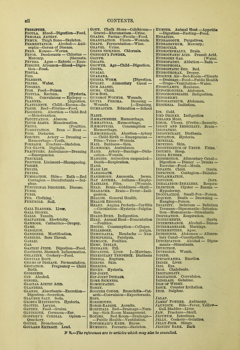 Febrifuge. Fecula. Blood—Digestion—Food. Femoral Artery. Femur. Thigh Bone—Skeleton. Fermentation. Alcohol— Anti- septic—Germs of Disease. Fern. Kousso—Worms. Fetor. Deodorants — Chlorine — Mercury. [themata. Fevers. Ague—Enteric — Exan- Fibrine. Albumen—Blood—Diges- tion—Food. Fibula. Figs. Filberts. Filter. Water. Fingers. Fish. Food—Poison Fistula. Rectum. [Hysteria. Fits. Convulsions — Epilepsy — Flannel. [digestion. Flatulence. Child—Enema—In- Flesh. Beef—Fibrine—Food. Flooding. Abortion — Child-Bed —Menstruation. Fluctuation. Abscess. Fluor Albus. Menstruation. Fcetus. [Poultice. Fomentation. Bran — Heat — Food. Dietaries. F’orceps. Artery — Dressing — Haemorrhage—Teeth. Forearm. Fracture—Skeleton. Fox Glove. Digitalis. Fractures. Ambulance—Dressing —Emergencies. Freckles. Friction. Liniment—Shampooing. Fright. Fruits. Frying. Fumigation. Skin— Bath —Bed Contagion — Disinfectants — Sul- phur. Functional Disorder. Disease. Fungi. Funis. Fur. Clothing.’ Furuncle. BoiL Gall Bladder. Liver. Gall Stones. Galls. Tannin. Galvanism. Electricity. Gamboge. Cathartics—Dropsy. Game. Ganglion. Gangrene. Mortification. Gargles. Sore Throat. Garlic. Gas. Gastric Juice. Digestion—Food. Gastritis. Stomach Inflammation. Gelatine. Cookery—Food. Gentian Boot. Germs op Disease. Fermentation. Gestation. Pregnancy— Child Birth. Giddiness. Gin. AlcohoL Ginger. Glacial Acetic Acid. Glanders. Glands. Absorbents—Excretion— Digestion—Secretion. Glauber Salt. Soda. Globus Hystericus. Hysteria. Glottis. Larynx. Gluten. Food—Grains. Glycerine. Cerumen—Ear. Godfrey’s Cordial. Opium — Quackery. Goitre. Bronohocele. Goulard Extract. Lead. Gout. Chalk Stone—Colchicum— Gravel—Rheumatism—Urine. Grains. Farina—Fecula—Food. Granulation. Ulcers—Wounds. Grape. Fermentation—Wine. Gravel. Urine. Green Sickness. Chlorosis. Gregory’s Powder, Grippe. Groats. Growth. Age—Child—Digestion. Gruel. Guaiac. Guarana. Guinea Worm. . tDi gestion. Gullet. Alimentary Canal — Gum Arabic. Gums. Child. Gum-Boil. Gunshot Wounds. Wounds. Gutta Percha. Dressing — Wounds. [—Training. Gymnastics. Education—School Habit. Ha)matemesis. Hsemorrhage. H.EMATDRIA. Hsemorrhage. Ha!MOPTYSIS. Consumption — Hasmorrhage. Ha:morbhaob. Abortion—Artery — Child-Birth — Emergencies — Piles—V eins—W ounds. Hair. Baldness—Skin. Hammocks. Ambulance. Hand. Artery—Bandage—Dislo- cation—W ounds. Hanging. Animation suspended— Death—^Respiration. Hare. Hare Lip. Harrogate. Hartshorn. Ammonia. [sema. Hay Asthma. Asthma—Emphy- Hazeline. Piles. [Wounds. Head. Brain—Giddiness—Skull— Headache. Brain— Fever—Indi- gestion. Health. General Health. Health Resorts. Heart. Angina Pectoris—Carditis —Circulation—Hysteria—Palpita- tion. Heart-Burn. Indigestion. Heat. Animal Heat—Fomentation —Poultice. Hectic. Consumption—Collapse. Hellebore. [ralgia. Hemicrania. Headache — Heu- Hemiplegia. Paralysis. Hemlock. Poultice. Hemp, Indian. Henbane. Pill. Hepatitis. Liver. [—Marria,ge. Hereditary Tendency. Diathesis Hernia. Rupture. Herpes. Skin. Herring. Hiccup. Hysteria. Hip-Joint. Hip-Joint Disease. Home Sickness. Homoeopathy. Honey. Hooping Cough. Bronchitis-Cat- arrh—Convulsion—Expectorants. Hops. Horehound. Horse-Radish. Aconite. Hospitals. Bed—Drainage—Nurs- ing—Sick-Room Management. Houses. Bed-Room—Drainage— —Public Health—Ventilation. Housemaid’s Knee. Bursse. Humerus. Forearm—Skeleton. Hunger. Animal Heat —Appetite —Digestion—Fasting—Food. Hydatids. Hydragogub. Purgatives. Hydrargyrum. Mercury.) Hydrocele. Hydrocephalus. Brain. Hydrocyanic Acid. Prussic Acid. Hydrogen Gas. [Water. Hydropathy. Ablution—Bath — Hydrophobia. Hydrostatic Bed. Bed. Hydrothorax. Dropsy. Hygiene. Air—Bed-Room—Climate —Drainage—Food—Public Health —Traps—Ventilation—Water. Hyoscyamus. Henbane. Hypochondria. Abdomen. Hypochondriasis. Indigestion. Hypodermy. Hypogastrium. Abdomen. Hysteria. Imitation. Ice. Cold. Iced Drinks. Indigestion Iceland Moss. Ichor. Ulcers. [Cretin—Insanity. Idiocy and Imbecility. Brain— Idiopathic. Idiosyncrasy. Diathesis. Imitation. Hysteria. Imperial. Impetigo. Skin. Incontinence of Urine. Urine.' Incubus. Sleep. India Rubber. Indigestion. Alimentary Canal- Digestion — Dinner — Drinks — Exercise—Food—Meals. Infants. Child. [tants. Infection. Contagion—Disinfec- INFLAMMATION. Infusion. [tors. Inhalation-Inhalers. Respira- INJECTION. Clyster — Enema — Hypodermy. Inoculation. Small-Pox—Poison. Inquest. Death — Drowning — Hanging—Poison. Insanity. Delirium — Delirium Tremens—Dipsomania—Intoxica- tion—Monomania—Stimulants. Inspiration. Respiration. Instruments. [lants. Intemperance. Alcohol— Stimu- INIERMARRIAGE. Marriage. Intermittent. Ague. Intestines. Abdomen — Alimen- tary Canal—Constipation. Intoxication. Alcohol — Dipso- mania—Stimulants. Inunction. Inversion. Womb. Iodine. Ipecacuanha. Emetics. IRIDIN. Liver. Iris. Eye. Iron. Chalybeate. Irritability. Irritation. Convulsion. Isinglass. Gelatine. Isle of Wight. Issue. Counter Irritation. Itch. Sulphur. Jalap. James’ Powder. Antimony. Jaundice. Bile—Fever, Yellow— GaU Bladder—Liver. Jaw. Fracture—Skull. J'EJUNUM. Intestines. Jelly. Cookery—Gelatine. Jelly-Fish. Stings. Jesuits’ Bark. Bark