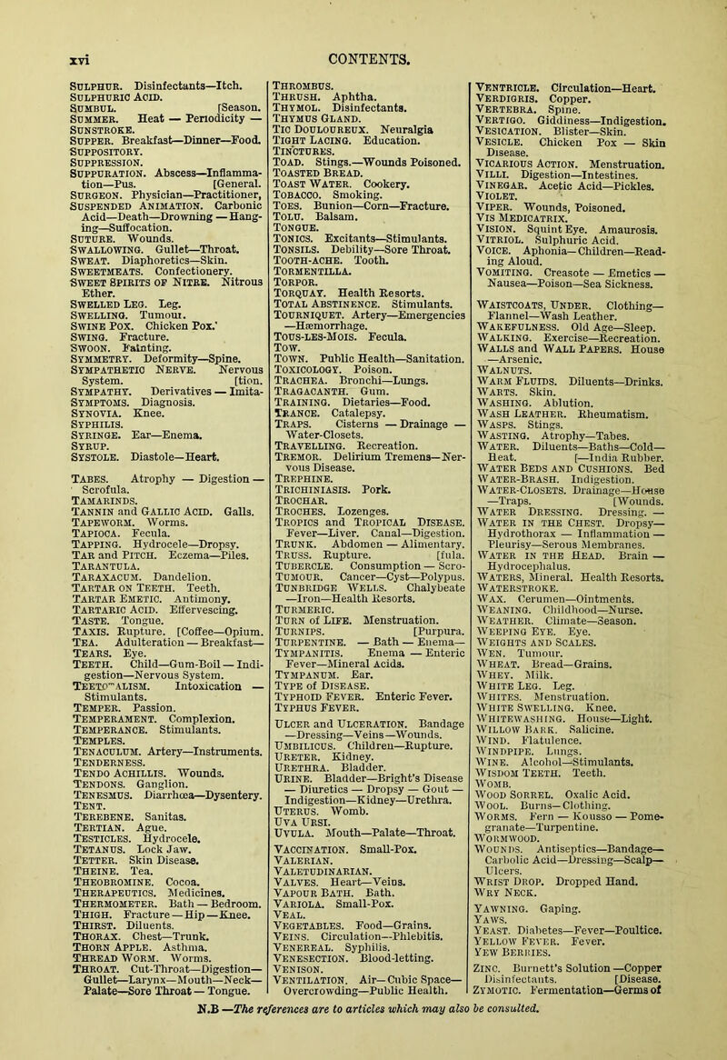Sulphur. Disinfectants—Itch. Sulphuric Acid. SUMBUL. [Season. Summer. Heat — Penodicity — Sunstroke. Supper. Breakfast—Dinner—Food. Suppository. Suppression. Suppuration. Abscess—Inflamma- tion—Pus. [General. Surgeon. Physician—Practitioner, Suspended Animation. Carbonic Acid—Death—Drowning —Hang- ing-Suffocation. Suture. Wounds. Swallowing. Gullet—Throat. Sweat. Diaphoretics—Skin. Sweetmeats. Confectionery. Sweet Spirits of Hiire. Nitrous Ether. Swelled Leg. leg. Swelling. Turnout. Swine Pox. Chicken Pox.' Swing. Fracture. Swoon. Fainting. Symmetry. Deformity—Spine. Sympathetic Nerve. Nervous System. [tion. Sympathy. Derivatives — Imita- Symptoms. Diagnosis. Synovia. Knee. Syphilis. Syringe. Ear—Enema. Syrup. Systole. Diastole—Heart. Tabes. Atrophy — Digestion — ■ Scrofula. Tamarinds. Tannin and Gallic Acid. Galls. Tapeworm. Worms. Tapioca. Fecula. Tapping. Hydrocele—Dropsy. Tar and Pitch. Eczema—Piles. Tarantula. Taraxacum. Dandelion. Tartar on Teeth. Teeth. Tartar Emetic. Antimony. Tartaric Acid. Effervescing. Taste. Tongue. Taxis. Rupture. [Coffee—Opium. Tea. Adulteration — Breakfast— Tears. Eye. Teeth. Child—Gum-Boil — Indi- gestion—Nervous System. Teexo'alism. Intoxication — Stimuiants. Temper. Passion. Temperament. Complexion. Temperance. Stimulants. Temples. Tenaculum. Artery—Instruments. Tenderness. Tendo Achillis. Wounds. Tendons. Ganglion. Tenesmus. Diarrhoea—Dysentery. Tent. Terebene. Sanitas. Tertian. Ague. Testicles. Hydrocele. Tetanus. Lock Jaw. Tetter. Skin Disease. Theine. Tea. Theobromine. Cocoa. Therapeutics. Medicines. Thermometer. Bath — Bedroom. Thigh. Fracture — Hip—Knee. Thirst. Diluents. Thorax. Chest—Trunk. Thorn Apple. Asthma. Thread Worm. Worms. Throat. Cut-Throat—Digestion— Gullet—Larynx—Moutli—Neck— Palate—Sore Throat — Tongue. Thrombus. Thrush. Aphtha. Thymol. Disinfectants. Thymus Gland. Tic Douloureux. Neuralgia Tight Lacing. Education. Tinctures. Toad. Stings.—^Wounds Poisoned. Toasted Bread. Toast Water. Cookery. Tobacco. Smoking. Toes. Bunion—Corn—^Fracture. Tolu. Balsam. Tongue. Tonics. Excitants—Stimulants. Tonsils. Debility—Sore Throat. Tooth-ache. Tooth. Tormentilla. Torpor. Torquay. Health Resorts. Total Abstinence. Stimulants. Tourniquet. Artery—Emergencies —Hsemorrhage. Tous-lbs-Mois. Fecula. Tow. Town. Public Health—Sanitation. Toxicology. Poison. Trachea. Bronchi—Lungs. Tragacanth. Gum. Training. Dietaries—Food. Trance. Catalepsy. Traps. Cisterns —Drainage — Water-Closets. Travelling. Kecreation. Tremor. Delirium Tremens—Ner- vous Disease. Trephine. Trichiniasis. Pork. Trochar. Troches. Lozenges. Tropics and Tropical Disease. Fever—Liver. Canal—Digestion. Trunk. Abdomen — Alimentary. Truss. Rupture. [fula. Tubercle. Consumption — Scro- Tumour. Cancer—Cyst—Polypus. Tunbridge Wells. Chalybeate —Iron—Health Resorts. Turmeric. Turn of Life. Menstruation. Turnips. [Purpura. Turpentine. — Bath — Enema— Tympanitis. Enema —Enteric Fever—Mineral Acids. Tympanum. Ear. Type of Disease. Typhoid Fever. Enteric Fever. Typhus Fever. Ulcer and Ulceration. Bandage —Dressing—Veins—Wounds. Umbilicus. Children—Rupture. Ureter. Kidney. URETHRA. Bladder. Urine. Bladder—Bright’s Disease — Diuretics — Dropsy — Gout — Indigestion—K idney—Urethra. Uterus. Womb. UVA Ursi. Uvula. Mouth—^Palate—Throat. Vaccination. Small-Pox. Valerian. Valetudinarian. Valves. Heart—Veins. Vapour Bath. Bath. Variola. Small-Pox. Veal. Vegetables. Food—Grains. Veins. Circulation—Phlebitis. Venereal. Syphilis. Venesection. Blood-letting. Venison. Ventilation. Air—Cubic Space- Overcrowding—Public Health. Ventricle. Circulation—Heart. Verdigris. Copper. Vertebra. Spine. Vertigo. Giddiness—Indigestion. Vesication. Blister—Skin. Vesicle. Chicken Pox — Skin Disease. Vicarious Action. Menstruation. Villi. Digestion—Intestines. Vinegar. Acetic Acid—Pickles. Violet. Viper. Wounds, Poisoned. Vis Medicatrix. Vision. Squint Eye. Amaurosis. VITRIOL. Sulphuric Acid. Voice. Aphonia—Children—Read- ing Aloud. Vomiting. Creasote — Emetics — Nausea—Poison—Sea Sickness. Waistcoats, Under. Clothing- Flannel—Wash Leather. Wakefulness. Old Age—Sleep. Walking. Exercise—Recreation. Walls and Wall Papers. House —Arsenic. Walnuts. Warm Fluids. Diluents—Drinks. Warts. Skin. Washing. Ablution. Wash Leather. Rheumatism. Wasps. Stings. Wasting. Atrophy—Tabes. Water. Diluents—Baths—Cold— Heat. [—India Rubber. Water Beds and Cushions. Bed Water-Brash. Indigestion. Water-Closets. Drainage—House —Traps. [Wounds. Water Dressing. Dressing. — Water in the Chest. Dropsy— Hydrothorax — Inflammation — Pleurisy—Serous Membranes. Water in the Head. Brain — Hydrocephalus. Waters, Mineral. Health Resorts. Waterstroke. Wax. Cerumen—Ointments. Weaning. Childhood—Nurse. Weather. Climate—Season. Weeping Eye. Eye. Weights and Scales. Wen. Tumour. Wheat. Bread—Grains. Whey. Milk. White Leg. Leg. IVhites. Menstruation. White Swelling. Knee. Whitewashing. House—Light. Willow Bark. Salicine. Wind. Flatulence. Windpipe. Lungs. IViNE. Alcohol—Stimulants. Wisdom Teeth. Teeth. Womb. M'ood Sorrel. Oxalic Acid. M'ooL. Burns—Clothing. Worms. Fern — Kousso — Pome- granate—Turpentine. 'Vi''ORMWOOD. Wounds. Antiseptics—Bandage— Carbolic Acid—Dressing—Scalp— Ulcers. Wrist Drop. Dropped Hand. Wry Neck. Yawning. Gaping. Yaws. Yeast. Diabetes—Fever—Poultice. Yellow Fever. F’ever. Few Berries. Zinc. Burnett’s Solution—Copper Disinfectants. [Disease. Zymotic. F'ermentation—Germs of
