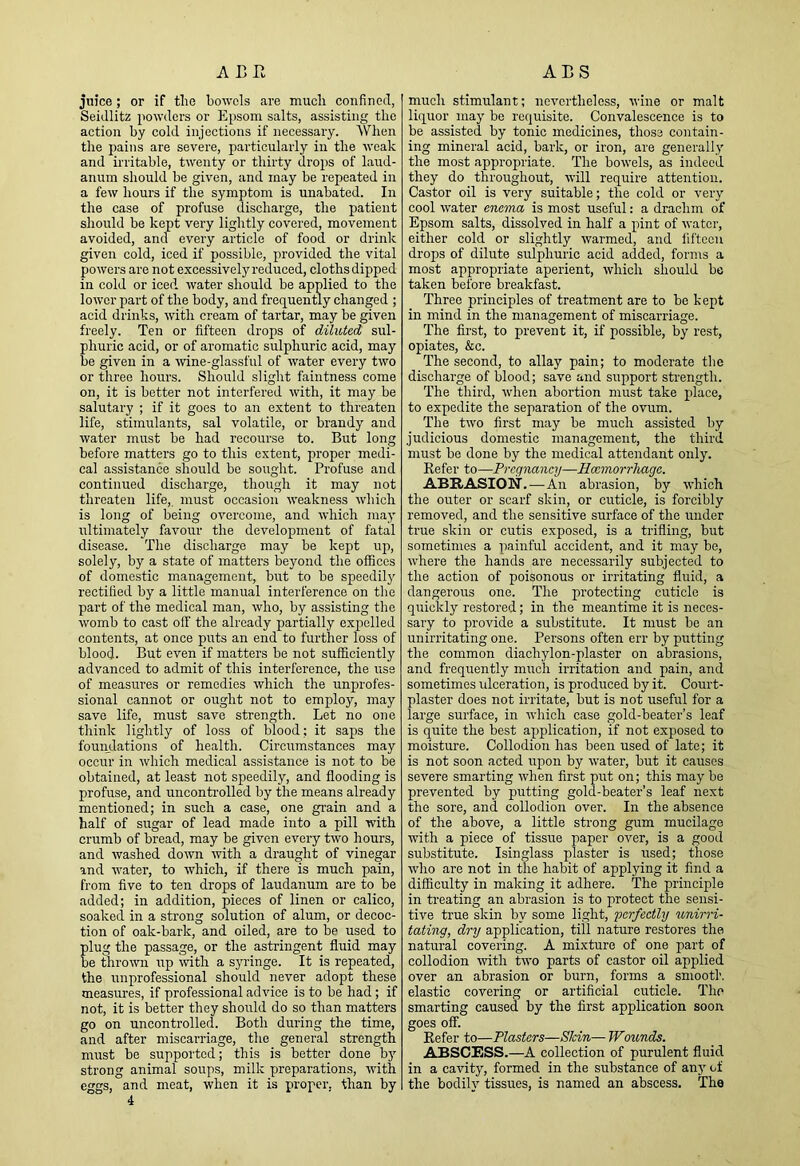 juice; or if the bowels are much confined, Seidlitz powders or Epsom salts, assisting the action by cold injections if necessary. When the pains are severe, particularly in the weak and irritable, twenty or thirty drops of laud- anum should he given, and may be repeated in a few hours if the symptom is unabated. In the case of profuse discharge, the patient should be kept very lightly covered, movement avoided, and every article of food or drink given cold, iced if possible, provided the vital powers are not excessively reduced, cloths dipped in cold or iced, water should be applied to the lower part of the body, and frequently changed ; acid drinks, with cream of tartar, may be given freely. Ten or fifteen drops of diluted sul- phuric acid, or of aromatic sulphuric acid, may be given in a ■wine-glassful of water every two or three hours. Should slight faintness come on, it is better not interfered with, it may be salutary ; if it goes to an extent to threaten life, stimulants, sal volatile, or brandy and water must be had recourse to. But long before matters go to this extent, proper medi- cal assistance should be sought. Profuse and continued discharge, though it may not threaten life, must occasion weakness which is long of being overcome, and which may ultimately favour the development of fatal disease. The discharge may be kept up, solely, by a state of matters beyond the offices of domestic management, but to be speedily rectified by a little manual interference on the part of the medical man, who, by assisting the womb to cast olf the already partially expelled contents, at once puts an end to further loss of blood. But even if matters be not sufficiently advanced to admit of this interference, the use of measures or remedies which the unprofes- sional cannot or ought not to employ, may save life, must save strength. Let no one think lightly of loss of blood; it saps the foumlations of health. Circumstances may occur in which medical assistance is not to be obtained, at least not speedily, and flooding is profuse, and uncontrolled by the means already mentioned; in such a case, one gi'ain and a half of sugar of lead made into a pill with crumb of bread, may be given every two hours, and washed down with a draught of vinegar and water, to which, if there is much pain, from five to ten drops of laudanum are to be added; in addition, pieces of linen or calico, soaked in a strong solution of alum, or decoc- tion of oak-bark, and oiled, are to be used to plug the passage, or the astringent fluid may be thrown up with a syringe. It is repeated, the unprofessional should never adopt these measures, if professional advice is to be had; if not, it is better they should do so than matters go on uncontrolled. Both during the time, and after miscarriage, the general strength must be supported; this is better done by strong animal soups, milk preparations, with eggs, and meat, when it is proper, than by 4 much stimulant; nevertheless, wine or malt liquor may be requisite. Convalescence is to be assisted by tonic medicines, those contain- ing mineral acid, bark, or iron, are generally the most appropriate. The bowels, as indeed they do throughout, will require attention. Castor oil is very suitable; the cold or very cool water enema is most useful: a drachm of Epsom salts, dissolved in half a pint of watoi’, either cold or slightly warmed, and fifteen drops of dilute sulphuric acid added, forms a most appropriate aperient, which should be taken before breakfast. Three principles of treatment are to be kept in mind in the management of miscarriage. The first, to prevent it, if possible, by rest, opiates, &c. The second, to allay pain; to moderate the discharge of blood; save and support strength. The third, when abortion must take place, to expedite the separation of the ovum. The two first may be much assisted by judicious domestic management, the third must be done by the medical attendant only. Refer to—Pregnancy—Roemorrhage. ABRASION.—An abrasion, by which the outer or scarf skin, or cuticle, is forcibly removed, and the sensitive surface of the under true skin or cutis exposed, is a trifling, but sometimes a painful accident, and it may be, where the hands are necessarily subjected to the action of poisonous or irritating fluid, a dangerous one. The protecting cuticle is quickly restored; in the meantime it is neces- sary to provide a substitute. It must be an un irritating one. Persons often err by putting the common diachylon-plaster on abrasions, and frequently much irritation and pain, and sometimes idceration, is produced by it. Court- plaster does not irritate, but is not useful for a large surface, in which case gold-beater’s leaf is quite the best application, if not exposed to moisture. Collodion has been used of late; it is not soon acted upon by water, but it causes severe smarting when first put on; this may be prevented by putting gold-beater’s leaf next the sore, and collodion over. In the absence of the above, a little strong gum mucilage with a piece of tissue paper over, is a good substitute. Isinglass plaster is used; those who are not in the habit of applying it find a difficulty in making it adhere. The principle in treating an abrasion is to protect the sensi- tive true skin by some light, perfectly unirri- tating, dry application, till nature restores the natural covering. A mixture of one part of collodion with two parts of castor oil applied over an abrasion or burn, forms a smooth, elastic covering or artificial cuticle. The smarting caused by the first application soon goes off. Refer to—Plasters—Skin— Wounds. ABSCESS.—A collection of purulent fluid in a cavity, formed in the substance of any of the bodily tissues, is named an abscess. The