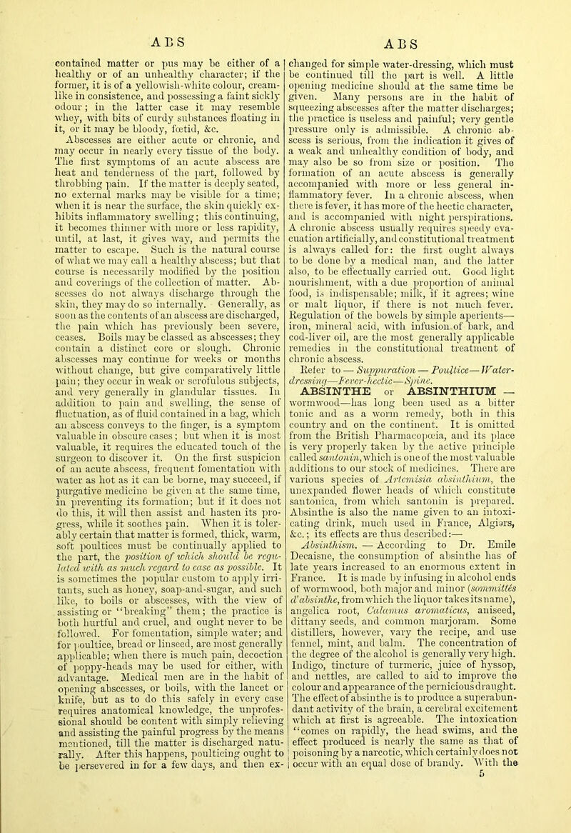 ALS contained matter or pus may be either of a licalthy or of an unhealthy character; if the former, it is of a yellowish-white colour, creanr- like in consistence, and possessing a faint sickly odour; in the latter case it may resemble whey, with bits of curdy substances floating in it, or it may be bloody, fcctid, kc. Abscesses are either acute or chronic, and jnay occur in nearly every tissue of the body. The lirst symptoms of an acute abscess are heat and tenderness of the part, followed by throbbing ])ain. If the matter is deeply seated, no external marks may be visible for a time; when it is near the surface, the skin quickly ex- hibits inflammatory swelling; this continuing, it becomes thinner with more or less rapidity, until, at last, it gives way, and permits the matter to escape. Snch is the natural course of what wo may call a healthy abscess; but that course is necessarily modilied by the i)osition and coverings of the collection of matter. Ab- scesses do not always discharge through the skin, they may do so internally. Generally, as soon as the contents of an abscess are discharged, the pain which has jirevionsly been severe, ceases. Boils may be classed as abscesses; they contain a distinct core or slough. Chronic abscesses may continue for weeks or months without change, but give comparatively little pain; they occur in weak or scrofulous subjects, and very generally in glandular tissues. In addition to pain and swelling, the sense of fluctuation, as of fluid contained in a bag, which an abscess conveys to the linger, is a symptom ■(•aluable in obscure cases ; but when it is most valuable, it requires the educated touch ol the surgeon to discover it. On the first suspicion of an acute abscess, frequent fomentation with water as hot as it can be borne, may succeed, if purgative medicine be given at the same time, in preventing its formation; but it it does not do this, it will then assist and hasten its pro- gress, while it soothes pain. AVhen it is toler- ably certain that matter is formed, thick, warm, soft jioultices must be continually applied to the part, the position of which should he regu- lated with as much regard to ease as possible. It is sometimes the popular custom to apply irri- tants, such as honey, soap-aud-sugar, and such like, to boils or abscesses, with the view of assisting or “breaking” them; the practice is both hurtful and cruel, and ought never to be followed. For fomentation, simple water; and for ]iOultice, bread or linseed, are most generally applicable; when there is much pain, decoction of jiopjiy-heads may be used for either, with advantage. Medical men are in the habit of opening abscesses, or boils, with the lancet or knife, but as to do this safely in every case requires anatomical knowledge, the unprofes- sional should be content with simply relieving and assisting the painful progress by the means mentioned, till the matter is discharged natu- rally. Alter this happens, poulticing ought to be jiersevered in for a few daj's, and then ex- ABS changed for simple water-dressing, which must be continued till the part is well. A little opening medicine should at the same time be given. ]\lany persons are in the habit of squeezing abscesses after the matter discharges; the practice is useless and painful; very gentle pressure only is admissible. A chronic ab- scess is serious, from the indication it gives of a weak and unhealthy condition of body, and may also be so from size or position. The formation of an acute abscess is generally accompanied with more or less general in- flammatory fever. In a chronic abscess, when there is fever, it has more of the hectic character, and is accompanied with night perspirations. A chronic abscess usually requires speed}' eva- cuation artificially, and constitutional treatment is always called for: the first ought always to be done by a medical man, and the latter also, to be elfectually carried out. Good light nourishment, with a due proportion of animal food, i.s indis2>ensable; milk, if it agrees; wine or malt liquor, if there is not much fever. Regulation of the bowels by simple aiierients—• iron, mineral acid, with infusion of bark, and cod-liver oil, are the most generally ap]ilicable remedies in the constitutional treatment of chronic abscess. Refer to — Supimration — Poultice— JFater- dressing—Fcvcr-hcctic—Spine. ABSINTHE or ABSINTHIUM — wormwood—has long been used as a bitter tonic and as a worm remedy, both in this countiy and on the continent. It is omitted from the British Bharmacojia'ia, and its place is very jiroperly taken by the active principle called sajitonm, which is one of the most valuable additions to our stock of medicines. There are various species of Artemisia ahsinihium, the un expanded flower heads of which constitute santoniea, from which santonin is prepared. Absinthe is also the name given to an intoxi- cating drink, much used in France, Algiers, kc.; its eftects are thus described:— Ahsinthism. — According to Dr. Emile Decaisne, the consumption of absinthe has of late years increased to an enormous extent in France. It is m.ade by infusing in alcohol ends of wormwood, both major and minor (sommittes cVabsinthe, from which the liquor takesits name), angelica root. Calamus aromaticus, aniseed, dittany seeds, and common marjoram. Some distillers, however, vary the recipe, and use fennel, mint, and balm. The concentration of the degree of the alcohol is generally very high. Indigo, tincture of turmeric, juice of hyssop, and nettles, are called to aid to improve the colour and appearance of the pernicious draught. The effect of absinthe is to produce a superabun- dant activity of the brain, a cerebral excitement which at first is agreeable. The intoxication “comes on rapidly, the head swims, and the effect produced is nearly the same as that of I poisoning by a narcotic, which certainly does not i occur with an equal dose of brandy. With the