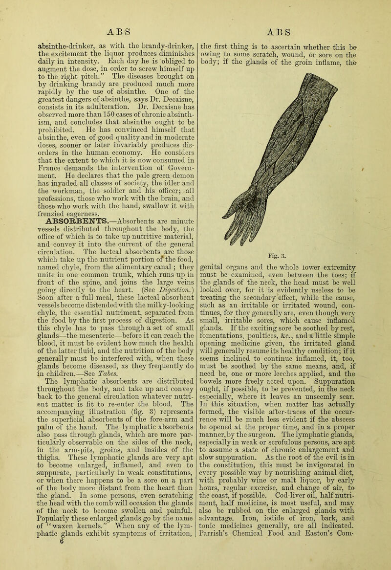 absintlie-driiiker, as with the brandy-drinker, the excitement the li([nor produces diminishes daily in intensity. Each day he is obliged to augment the dose, in order to screw himself up to the right pitch.” The diseases brought on by drinking brandy are produced much more rapidly by the use of absinthe. One of the greatest dangers of absinthe, says Dr. Decaisne, consists in its adulteration. Dr. Decaisne has observed more than 150 cases of chronic absinth- ism, and concludes that absinthe ought to be prohibited. He has convinced himself that absinthe, even of good quality and in moderate doses, sooner or later invariably produces dis- orders in the human economy. He considers that the extent to which it is now consumed in France demands the intervention of Govern- ment. He declares that the jjale gi’een demon has inyaded all classes of society, the idler and the workman, the soldier and his officer; all professions, those who Avork with the brain, and those who work with the hand, swalloAV it Avith frenzied eagerness. ABSORBENTS.—Absorbents are minute vessels distributed throughoiAt the body, the office of Avhich is to take uj) nutritive material, and convey it into the current of the general circulation. The lacteal absorbents are those which take up the nutrient portion of the food, named chyle, from the alimentary canal; they unite in one common trunk, Avhich runs u2a in front of the spine, and joins the large A^eins going directly to the heart. (See Digestion.) Soon after a full meal, these lacteal absorbent vessels become distended Avith the milky-looking chyle, the essential nutriment, separated from the food by the first process of digestion. As this chyle has to pass through a set of small glands—the mesenteric—before it can reach the blood, it must be evident hoAV much the health of the latter fluid, and the nutrition of the body generally must be interfered Avith, AA'hen these glands become diseased, as they frequently do in children.—See Tahes. The lym^ihatic absorbents are distributed throughout the body, and take uj) and convey back to the general circulation Avhatever nutri- ent matter is fit to re-enter the blood. The accompanying illustration (fig. 3) represents the superficial absorbents of the fore-arm and palm of the hand. The lymphatic absorbents also 2>ass through glands, Avdiieh are more par- ticularly observable on the sides of the neck, in the arm-pits, groins, and insides of the thighs. These lym^ihatic glands are very apt to become enlarged, inflamed, and even to suppurate, particularly in Aveak constitutions, or Avhen there happens to be a sore on a part of the body more distant from the heart than the gland. In some persons, even scratching the head Avith the comb aaTII occasion the glands of the neck to become SAA’ollen and jAainful. Popularly these enlarged glands go by the name of “AA'axon kernels.” When any of the lym- phatic glands exhibit symi)toms of irritation. the first thing is to ascertain whether this be OAving to some scratch, Avound, or sore on the body; if the glands of the groin inflame, the Fig. 3. genital organs and the AA’holc loAver extremity must be examined, even betAveen the toes; if the glands of the neck, the head must be AA'ell looked over, for it is evidently useless to be treating the secondary effect, AA'hile the cause, such as an irritable or irritated Avound, con- tinues, for they generally are, even though very small, irritable sores, AA'hich cause inflamed glands. If the exciting sore be soothed by rest, fomentations, j)oultices, &c., and a little simjAle opening medicine given, the irritated gland Avill generally resume its healthy condition; if it seems inclined to continue inflamed, it, too, must be soothed by the same means, and, if need be, one or more leeches apj)lied, and the boAA'els more freely acted u^Aon. SupiAuration ought, if jAOssible, to be prevented, in the neck esj)ecially, AAdiere it leaves an unseemly scar. In this situation, AA’hen matter has actually formed, the visible after-traces of the occur- rence Avill be much less evident if the abscess be opened at the proper time, and in a proper manner, by the surgeon. The lymphatic glands, es^Aecially in AA’cak or scrofulous persons, are aj)t to assume a state of chronic enlargement and slow sujAjAuration. As the root of the evil is in the constitution, this must be invigorated in every piossible Avay by nourishing animal diet, Avith jAi’obably Avine or malt liquor, by early hoiAi'S, regular exercise, and change of air, to the coast, if jAossible. Cod-liver oil, half nutri- ment, half medicine, is most useful, and may also be rubbed on the enlarged glands AA'ith advantage. Iron, iodide of iron, bark, and tonic medicines generally, are all indicated. Parrish’s Chemical Food and Easton’s Com-