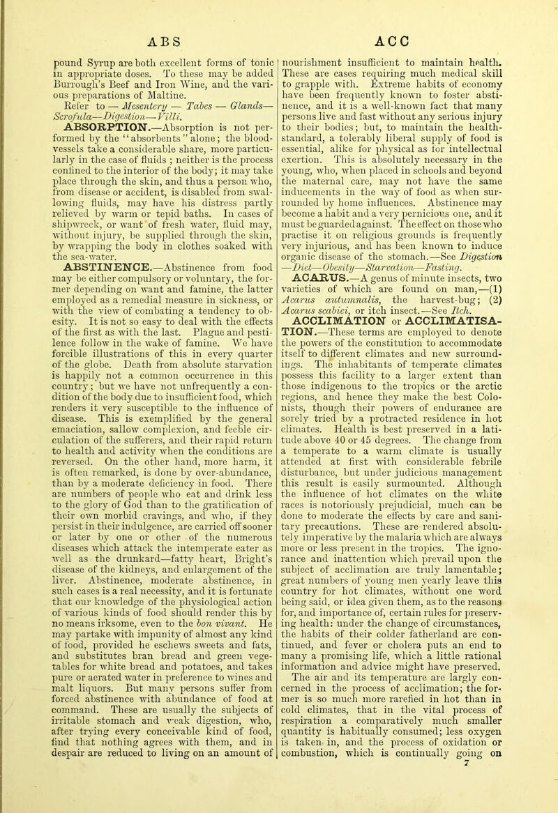 pound Syrup are both excellent forms of tonic in appro2U'iate doses. To these may be added Burrough’s Beef and Iron Wine, and the vari- ous preparations of Maltine. Refer to — Mesentery — Tabes — Glands—■ Scrofula—Digestion—Villi. ABSORPTION.—Absorption is not per- formed by the “absorbents” alone; the blood- vessels take a considerable share, more particu- larly in the case of fluids ; neither is the process conlined to the interior of the body; it may take place through the skin, and thus a person who, from disease or accident, is disabled from swal- lowing fluids, may have his distress partly relieved by warm or tejiid baths. In cases of shipwreck, or want of fresh water, fluid may, without injury, be sujiplied through the skin, by wrapping the body in clothes soaked with the sea-water. ABSTINENCE.—Abstinence from food may be either compulsory or voluntary, the for- mer depending on want and famine, the latter emjiloyed as a remedial measure in sickness, or wdth the view of combating a tendency to ob- esity. It is not so easy to deal with the effects of the first as with the last. Plague and pesti- lence follow in the wake of famine. We have forcible illustrations of this in every quarter of the globe. Death from absolute starvation is hajrpily not a common occurrence in this country; but we have not unfrequently a con- dition of the body due to insufficient food, which renders it very suscejitible to the influence of disease. This is exemjdified by the general emaciation, sallow complexion, and feeble cir- culation of the sufferers, and their rapid return to health and activity when the conditions are reversed. On the other hand, more harm, it is often remarked, is done by over-abundance, than by a moderate deficiency in food. There are numbers of people who eat and drink less to the glory of God than to the gratification of their own morbid cravings, and who, if they persist in their indulgence, are carried off sooner or later by one or other of the numerous diseases which attack the intemperate eater as Avell as the drunkard—fatty heart, Bright’s disease of the kidneys, and enlargement of the liver. Abstinence, moderate abstinence, in such cases is a real necessity, and it is fortunate that our knowledge of the physiological action of various kinds of food should render this by no means irksome, even to the bon vivant. He may partake mth impunity of almost any kind of Ibod, provided he eschews sweets and fats, and substitutes bran bread and green vege- tables for white bread and potatoes, and takes pure or aerated water in preference to wines and malt liquors. But many persons suffer from forced abstinence with abundance of food at command. These are usually the subjects of irritable stomach and weak digestion, who, after trying every conceivable kind of food, find that nothing agrees with them, and in desjiair are reduced to living on an amount of nourishment insufficient to maintain health. These are cases requiring much medical skill to grapple with. Extreme habits of economy have been frequently known to foster absti- nence, and it is a well-known fact that many persons live and fast without any serious injury to their bodies; but, to maintain the health- standard, a tolerably liberal supjily of food is essential, alike for i>hysical as for intellectual exertion. This is absolutely necessary in the young, who, when jjlaced in schools and beyond the maternal care, may not have the same inducements in the way of food as when sur- rounded by home influences. Abstinence may become a habit and a very pernicious one, and it must be guarded against. The effect on those who jiractise it on religious grounds is frequently very injurious, and has been known to induce organic disease of the stomach.—See Digestion —Diet—Obesity—Starvation—Fasting. ACARUS.—A genus of minute insects, two varieties of which are found on man,—(1) Acariis autumnalis, the harvest-bug; (2) Acariis scabiei, or itch insect.—See Itch. ACCLIMATION or ACCLIMATISA- TION.—These terms are employed to denote the jrowers of the constitution to accommodate itself to different climates and new surround- ings. The inhabitants of temperate climates possess this facility to a larger extent than those indigenous to the trollies or the arctic regions, and hence they make the best Colo- nists, though their jmwers of endurance are sorely tried by a protracted residence in hot climates. Health is best 2'reserved in a lati- tude above 40 or 45 degrees. The change from a temjierate to a warm climate is usually attended at first with considerable febrile disturbance, but under judicious management this result is easily surmounted. Although the influence of hot climates on the white races is notoriously ju’ejudicial, much cair be done to moderate the effects by care and sani- tary precautions. These are rendered absolu- tely imperative by the malaria which are always more or less present in the tropics. The igno- rance and inattention which jirevail Ufion the subject of acclimation are truly lamentable; great numbers of young men yearly leave this country for hot climates, without one word being said, or idea given them, as to the reasons for, and importance of, certain rules for preserv- ing health: under the change of circumstances, the habits of their colder fatherland are con- tinued, and fever or cholera puts an end to many a promising life, which a little rational information and advice might have jireserved. The air and its temperature are largly con- cerned in the process of acclimation; the for- mer is so much more rarefied in hot than in cold climates, that in the vital process of respiration a comparatively much smaller quantity is habitually consumed; less oxygen is taken in, and the j)rocess of oxidation or combustion, which is continually going on