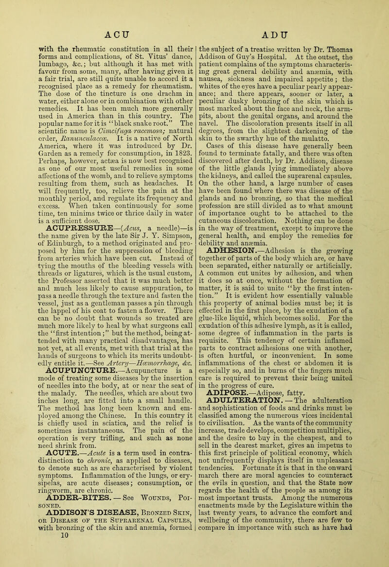 ACU ADTT with the rheumatic constitution in all their forms and complications, of St. Vitus’ dance, lumbago, &c.; but although it has met with favour from some, many, after having given it a fair trial, are still quite unable to accord it a recognised place as a remedy for rheumatism. The dose of the tincture is one drachm in water, either alone or in combination with other remedies. It has been much more generally used in America than in this country. The popular name for it is “ black snake root. ” The scientific name is Civicifiiga racemosa; natural order, Eanunculacecc. It is a native of North America, where it was introduced by Dr. Garden as a remedy for consumption, in 1823. Perhaps, however, acteea is now best recognised as one of our most useful remedies in some affections of the womb, and to relieve symptoms resulting from them, such as headaches. It will frequently, too, relieve the pain at the monthly period, and regulate its frequency and excess. When taken continuously for some time, ten minims twice or thrice daily in water is a sufficient dose. ACUPRESSURE—{Acus, a needle)—is the name given by the late Sir J. Y. Simpson, of Edinburgh, to a method originated and pro- posed by him for the suppression of bleeding from arteries which have been cut. Instead of tying the mouths of the bleeding vessels with threads or ligatures, which is the usual custom, the Professor asserted that it was much better and much less likely to cause suppuration, to pass a needle through the texture and fasten the vessel, just as a gentleman passes a pin through the lappel of his coat to fasten a flower. There can be no doubt that wounds so treated are much more likely to heal by what surgeons call the ‘ ‘ first intention; ” but the method, being at- tended mth many practical disadvantages, has not yet, at all events, met with that trial at the hands of surgeons to which its merits undoubt- edly entitle it.—See Artery—Hoemorrhage, itc. Acupuncture.—Acupuncture is a mode of treating some diseases by the insertion of needles into the body, at or near the seat of the malady. The needles, which are about two inches long, are fitted into a small handle. The method has long been known and em- ployed among the Chinese. In this country it is chiefly used in sciatica, and the relief is sometimes instantaneous. The pain of the operation is very trifling, and such as none need shrink from. ACUTE.—Acute is a term used in contra- distinction to chronic, as applied to diseases, to denote such as are characterised by violent symptoms. Inflammation of the lungs, or ery- sipelas, are acute diseases; consumption, or ringworm, are chronic. AdDER-BITES. — See Wounds, Poi- soned. ADDISON’S DISEASE, Bronzed Skin, OR Disease of the Suprarenal Capsules, with bronzing of the skin and aufemia, formed 10 the subject of a treatise mdtten by Dr. Thomas Addison of Guy’s Hospital. At the outset, the patient complains of the symptoms characteris- ing great general debility and ancemia, with nausea, sickness and impaired appetite; the whites of the eyes have a peculiar pearly appear- ance; and there appears, sooner or later, a peculiar dusky bronzing of the skin which is most marked about the face and neck, the arm- pits, about the genital organs, and around the navel. The discoloration presents itself in all degrees, from the slightest darkening of the skin to the swarthy hue of the mulatto. Cases of this disease have generally been found to terminate fatally, and there was often discovered after death, by Dr. Addison, disease of the little glands lying immediately above the kidneys, and called the suprarenal capsules. On the other hand, a large number of cases have been found where there was disease of the glands and no bronzing, so that the medical profession are still divided as to what amount of importance ought to be attached to the cutaneous discoloration. Nothing can be done in the way of treatment, except to improve the general health, and employ the remedies for debility and anaemia. ADHESION.—Adhesion is the growing together of parts of the body which are, or have been separated, either naturally or artificially. A common cut unites by adhesion, and when it does so at once, without the formation of matter, it is said to unite “by the first inten- tion.” It is evident how essentially valuable this property of animal bodies must be; it is effected in the first place, by the exudation of a glue-like liquid, which becomes solid. For the exudation of this adhesive lymph, as it is called, some degree of inflammation in the parts is requisite. This tendency of certain inflamed parts to contract adhesions one with another, is often hurtful, or inconvenient. In some inflammations of the chest or abdomen it is especially so, and in burns of the fingers much care is required to prevent their being united in the progress of cure. ADIPOSE.—Adipose, fatty. ADULTERATION. — The adulteration and sophistication of foods and drinks must be classified among the numerous vices incidental to civilisation. As the wants of the community increase, trade develops, competition multiplies, and the desire to buy in the cheapest, and to sell in the dearest market, gives an impetus to this first principle of political economy, which not unfrequently displays itself in unpleasant tendencies. Fortunate it is that in the onward march there are moral agencies to counteract the evils in question, and that the State now regards the health of the people as among its most important trusts. Among the numerous enactments made by the Legislature within the last twenty years, to advance the comfort and wellbeing of the community, there are few to compare in importance with such as have had