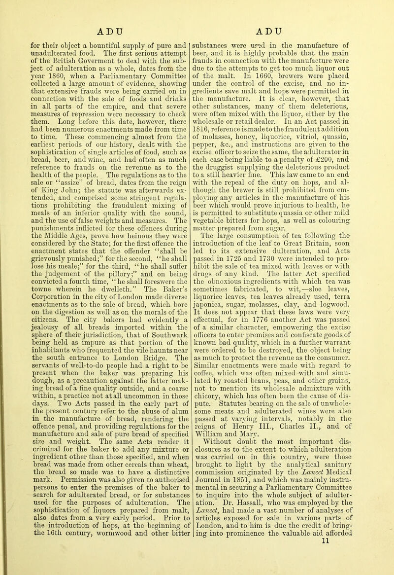 for their object a bountiful supply of pure and unadulterated food. The first serious attempt of the British Goverment to deal with the sub- ject of adulteration as a whole, dates from the year 1860, when a Parliamentary Committee collected a large amount of evidence, showing that extensive frauds wore being carried on in connection with the sale of foods and drinks in all parts of the empire, and that severe measimes of repression were necessary to check them. Long before this date, however, there had been numerous enactments made from time to time. These commencing almost from the earliest periods of our history, dealt with the sophistication of single articles of food, such as bread, beer, and wine, and had often as much reference to frauds on the revenue as to the health of the people. The regulations as to the sale or “assize” of bread, dates from the reign of King John; the statute was afterwards ex- tended, and comprised some stringent regula- tions prohibiting the fraudulent mixing of meals of an inferior quality with the sound, and the use of false weights and measures. The irauishments inflicted for these ofl'ences during the kliddle Ages, prove how heinous they were considered by the State; for the first offence the enactment states that the offender “shall be grievously punished;” for the second, “he shall lose his meale;” for the third, “he shall suffer the judgement of the pillory;” and on being convicted a fourth time, “he shall foreswore the towne wherein he dwelleth.” The Baker’s Corporation in the city of London made diverse enactments as to the sale of bread, which bore on the digestion as well as on the morals of the citizens. The city bakers had evidently a jealousy of all breads imported within the sphere of their jurisdiction, that of Southwark being held as impure as that portion of the inhabitants who frequented the vile haunts near the south entrance to London Bridge. The servants of well-to-do people had a right to be present when the baker was preparing his dough, as a precaution against the latter mak- ing bread of a fine quality outside, and a coarse within, a practice not at all uncommon in those days. Two Acts passed in the early part of the ]iresent century refer to the abuse of alum in the manufacture of bread, rendering the offence penal, and providing regulations for the manufacture and sale of pure bread of specified size and weight. The same Acts render it criminal for the baker to add any mixture or ingredient other than those specified, and when bread was made from other cereals than wheat, the bread so made was to have a distinctive mark. Permission was also given to authorised persons to enter the premises of the baker to search for adulterated bread, or for substances used for the purposes of adulteration. The sophistication of liquors prepared from malt, also dates from a very early period. Prior to the introduction of hops, at the beginning of the 16th century, wormwood and other bitter substances w'ere ur^d in the manufacture of beer, and it is highly probable that the main frauds in connection with the manufactui’e were due to the attempts to get too much liquor out of the malt. In 1660, brewers were placed under the control of the excise, and no in- gredients save malt and hops were permitted in the manufacture. It is clear, however, that other substances, many of them deleterious, were often mixed with the liquor, either by tlie wholesale or retail dealer. In an Act passed in 1816, reference is made to the fraudulent addition of molasses, honey, liquorice, vitriol, quassia, pepper, &c., and instructions are given to the excise officer to seize the same, the adulterator in each case being liable to a penalty of £200, and the druggist su2iplying the deleterious product to a still heavier line. This law came to an end with the repeal of the duty on hops, and al- though the brewer is still ju'ohibited from em- jffoying any articles in the manufacture of his beer which would jirove injurious to health, he is j)ermitted to substitute quassia or other mild vegetable bitters for hops, as well as colouring matter prejjared from sugar. The large consumption of tea following the introduction of the leaf to Great Britain, soon led to its extensive dulteration, and Acts j)assed in 1725 and 1730 were intended to pro- hibit the sale of tea mixed with leaves or with drugs of any kind. The latter Act s^iecified the obnoxious ingredients with which tea was sometimes fabricated, to wit,—sloe leaves, liquorice leaves, tea leaves already used, terra jaj)onica, sugar, molasses, clay, and logwood. It does not appear that these laws were very effectual, for in 1776 another Act was passed of a similar character, empowering the excise- officers to enter jiremises and confiscate goods of known bad quality, which in a further warrant were ordered to be destroyed, the object being as much to protect the revenue as the consumer. Similar enactments were made with regard to coffee, which was often mixed -with and simu- lated by roasted beans, peas, and other grains, not to mention its wholesale admixture witli chicory, which has often been the cause of dis- pute. Statutes bearing on the sale of unwhole- some meats and adulterated wines -were also passed at varying intervals, notably in the reigns of Henry III., Charles II., and of William and Maiy. Without doubt the most important dis- closures as to the extent to which adulteration was carried on in this country, were those brought to light by the analytical sanitary commission originated by the Lancet Medical Journal in 1851, and wdiich was mainly instru- mental in securing a Parliamentary Committee to inquire into the whole subject of adulter- ation. Dr. Hassall, who W'as employed by the Lancet, had made a vast number of analyses of articles exposed for sale in various parts of London, and to him is due the credit of bring- ing into prominence the valuable aid afforded