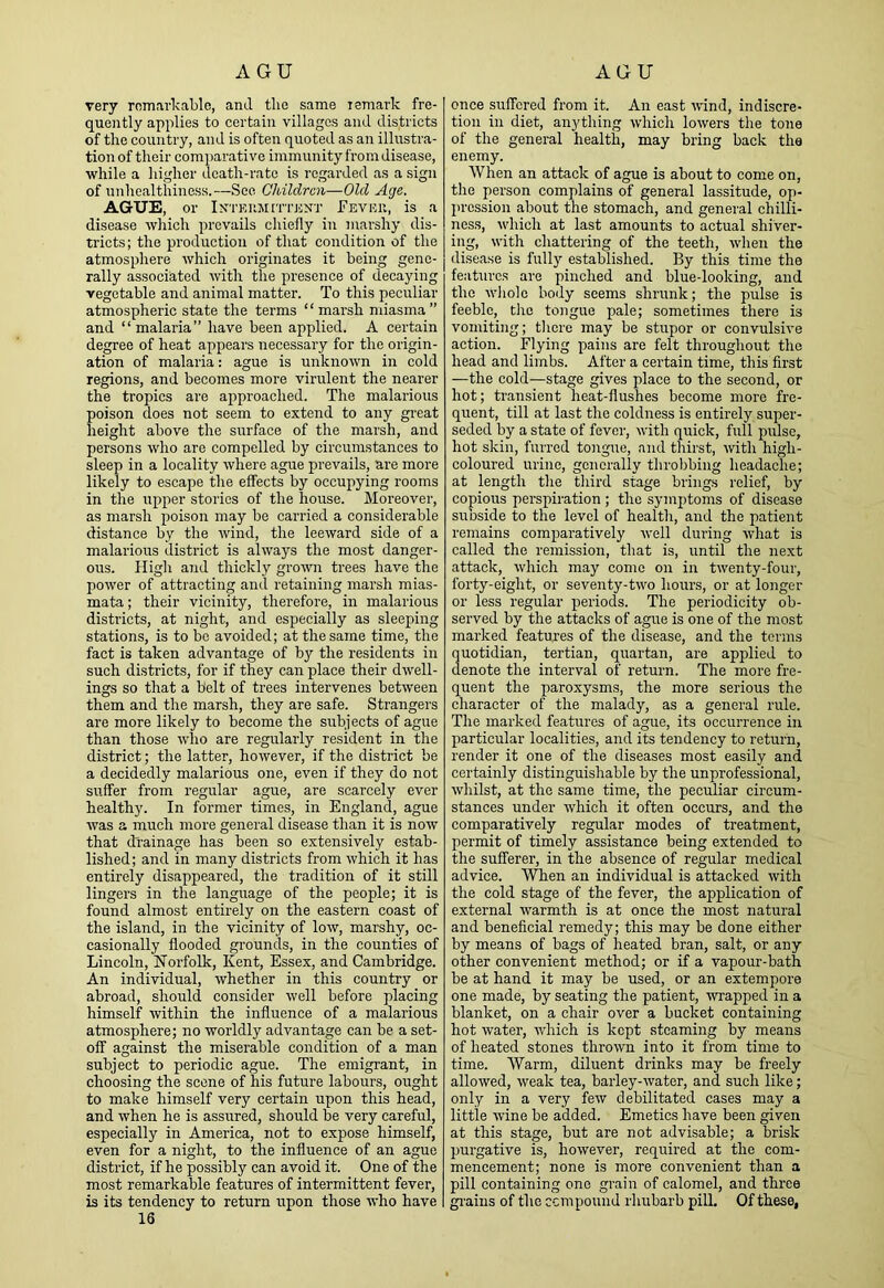 AGU AGU very rnmarl'Cable, and the same lemavk fre- quently applies to certain villages and districts of the country, and is often quoted as an illustra- tion of their comparative immunity from disease, while a higher death-rate is regarded as a sign of unhealthiness.—See Children—Old Age. AGUE, or iNTEiiJimuiXJ’ I’evku, is a disease which prevails chiefly in marshy dis- tricts; the production of that condition of the atmosphere which originates it being gene- rally associated with the presence of decaying vegetable and animal matter. To this peculiar atmospheric state the terms “marsh miasma” and “ malaria” have been applied. A certain degree of heat appears necessary for the origin- ation of malaria: ague is unknown in cold regions, and becomes more virulent the nearer the tropics are approached. The malarious poison does not seem to extend to any gi'eat height above the surface of the marsh, and persons who are compelled by circumstances to sleep in a locality where ague prevails, are more likely to escape the effects by occupying rooms in the upper stories of the house. Moreover, as marsh poison may be carried a considerable distance by the wind, the leeward side of a malarious district is always the most danger- ous. High and thickly grown trees have the power of attracting and retaining marsh mias- mata ; their vicinity, therefore, in malarious districts, at night, and especially as sleeping stations, is to be avoided; at the same time, the fact is taken advantage of by the residents in such districts, for if they can place their dwell- ings so that a belt of trees intervenes between them and the marsh, they are safe. Strangers are more likely to become the subjects of ague than those who are regularly resident in the district; the latter, however, if the district be a decidedly malarious one, even if they do not suffer from regular ague, are scarcely ever healthy. In former times, in England, ague was a much more general disease than it is now that drainage has been so extensively estab- lished; and in many districts from which it has entirely disappeared, the tradition of it still lingers in the language of the people; it is found almost entirely on the eastern coast of the island, in the vicinity of low, marshy, oc- casionally flooded grounds, in the counties of Lincoln, Norfolk, Kent, Essex, and Cambridge. An individual, whether in this country or abroad, should consider well before placing himself within the influence of a malarious atmosphere; no worldly advantage can be a set- off against the miserable condition of a man subject to periodic ague. The emigrant, in choosing the scene of his future labours, ought to make himself very certain upon this head, and when he is assrrred, should be very careful, especially in America, not to expose himself, even for a night, to the influence of an ague district, if he possibly can avoid it. One of the most remarkable features of intermittent fever, is its tendency to return upon those who have 16 once suffered from it. An east wind, indiscre- tion in diet, anything which lowers the tone of the general health, may bring back the enemy. When an attack of ague is about to come on, the person complains of general lassitude, op- pression about the stomach, and general chilli- ness, which at last amounts to actual shiver- ing, with chattering of the teeth, when the disease is fully established. By this time the features are pinched and blue-looking, and the whole body seems shrunk; the pulse is feeble, the tongue pale; sometimes there is vomiting; tlicre may be stupor or convulsive action. Flying pains are felt throughout the head and limbs. After a certain time, this first —the cold—stage gives place to the second, or hot; transient heat-flushes become more fre- quent, till at last the coldness is entirely super- seded by a state of fever, with quick, full pulse, hot skin, furred tongue, and thirst, with high- coloured urine, generally throbbing headache; at length the tliird stage brings relief, by copious perspiration ; the symptoms of disease subside to the level of health, and the patient remains comparatively well during what is called the remission, that is, until the next attack, which may come on in twenty-four, forty-eight, or seventy-two hours, or at longer or less regular periods. The periodicity ob- served by the attacks of ague is one of the most marked features of the disease, and the terms uotidian, tertian, quartan, are applied to enote the interval of return. The more fre- quent the paroxysms, the more serious the character of the malady, as a general rule. The marked features of ague, its occurrence in particular localities, and its tendency to return, render it one of the diseases most easily and certainly distinguishable by the unprofessional, whilst, at the same time, the peculiar circum- stances under which it often occurs, and the comparatively regular modes of treatment, permit of timely assistance being extended to the sufferer, in the absence of regular medical advice. When an individual is attacked with the cold stage of the fever, the application of external warmth is at once the most natural and beneficial remedy; this may be done either by means of bags of heated bran, salt, or any other convenient method; or if a vapour-bath be at hand it may be used, or an extempore one made, by seating the patient, wrapped in a blanket, on a chair over a bucket containing hot water, which is kept steaming by means of heated stones thrown into it from time to time. Warm, diluent drinks may be freely allowed, weak tea, barley-water, and such like; only in a very few debilitated cases may a little wine be added. Emetics have been given at this stage, but are not advisable; a brisk purgative is, however, required at the com- mencement; none is more convenient than a pill containing one grain of calomel, and three grains of the cempound rhubarb pill. Of these.
