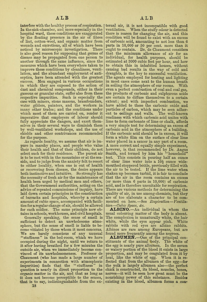 interfere with the healthy jirocess of respiration. In the sick-chamber, and more especially in the hospital ward, these conditions are exaggerated by the floating presence in the air of fibres of lint, cotton-wool, and organic matter from wounds and excretions, all of which have been noticed by microscopic investigation. There is also good reason for supposing that germs of disease may be propagated from one person to another through the same influence, since the measures which have been everywhere taken to improve these conditions by cleanliness, venti- lation, and the abundant employment of anti- septics, have been attended with the greatest success. Men engaged in various occupations in which they are exposed to the action of dust and chemical compounds, either in their gaseous or granular state, suffer also from these respective impurities. Such is especially the case with miners, stone masons, brassfounders, water gilders, painters, and the workers in many other trades; and the conditions under which most of them are carried on, render it imperative that employers of labour should fully appreciate the dangers, and exert them- selves in their several ways to diminish them by well-ventilated workshops, and the use of shields and other contrivances recommended for the purpose. As regards locality, we assume that air is im- pure in marshy places, and people who value their health and that of their children, do not select such for their residence. The purest air is to be met with in the mountains or at the sea- side, and to judge from the anxiety felt to resort to either locality, when one is out of health or recovering from disease, the desire appears both instinctive and intuitive. So strongly has the necessity of fresh air for the maintenance of health been urged by medical men and others, that the Government authorities, acting on the advice of repeated commissions of inqniry, have laid down certain principles in the construction of barracks and hospitals, whereby a certain amount of cubic space, accompanied with facili- ties for a regular change of air, should be allowed for each soldier. The same principle now ob- tains in schools, workhouses, and civil hospitals. Generally speaking, the sense of smell is sufficient to detect an unwholesome atmo- sphere, but the sense of smell is liable to be- come vitiated by those whom it most concerns. We are barely conscious of any unusual “stuffiness” in the bed-room, which we have occupied during the night, until we return to it after having breathed for a few minutes the outside air, when we immediately become con- vinced of its unwholesomeness. Professor de Chaumont (who has made a large number of experiments in connection with atmospheric impurities) finds that the “stuffiness” in question is nearly in direct proportion to the organic matter in the air, and that as long as it does not become perceptible to the senses, that is to say, indistinguishable from the ex- 18 ternal air, it is not incompatible with good ventilation. When the stuffy odour is detected there is reason for changing the air, and this condition will be found to exist with an excess of carbonic acid, amounting to not less than 6 parts in 10,000 or 50 per cent, more than it ought to contain. Dr. de Chaumont considers that the minimum allowance of air for an individual, for health purposes, should be estimated at 3000 cubic feet per hour, and how to obtain this in inhabited houses, without causing bad results in the way of cold and draughts, is the key to successful ventilation. The agents employed for heating and lighting in most cases come next to the human breath in soiling the atmosphere of our rooms. With even a perfect combustion of coal and coal gas, the products of carbonic and sulphurous acids are certain to diffuse themselves to a certain extent; and with imperfect combustion, we have added to these the carbonic oxide and particles of carbon, which may be seen adher- ent to ceilings and walls. The well-known readiness with which carbonic acid unites with lime to form carbonate of lime or chalk, affords a very simple test for determining an excess of carbonic acid in the atmosphere of a building. If the carbonic acid should be in excess, it will form a white film on the surface of clear lime water placed in a saucer in any part of a room. A more correct and equally simple experiment, however, is that recommended by Dr. Angus Smith, and termed by him his “household” test. This consists in pouring half an ounce of clear lime water into a lOi^ ounce wide- mouthed stoppered bottle, previously filled with the air to be tested. If the lime water when shaken np becomes turbid, it is fair to conclude that the air in the room contains an excess (or more than 6 parts in 10,000) of carbonic acid, and is therefore unsuitable for respiration. There are various metliods for determining the quality of air, in use among chemists, but they are of too elaborate a character to be com- mented on here.—See Respiration—Ventila- tion—Ouhic Space, Jcc. ALBINO.—An individual in whom the usual colouring matter of the body is absent. The complexion is unnaturally white, the hair white, while the eyes appear pink. White rabbits with red eyes are albino rabbits. Albinos are rare among Europeans, but are found more frequently among the negroes. ALBTJM!EN.—One of the principal con- stituents of the animal hody. The white of the egg is nearly pure albumen. In the serum or watery portion of the blood it exists in large proportion, and may be coagulated from it by heat, like the white of egg. When it is re- flected that from the albumen of the egg—for the yolk is largely albumen also—the perfect chick is constructed, its blood, muscles, bones, nerves—it will be seen how great must be the nourishing power of this substance. Besides existing in the blood, albumen forms a con-